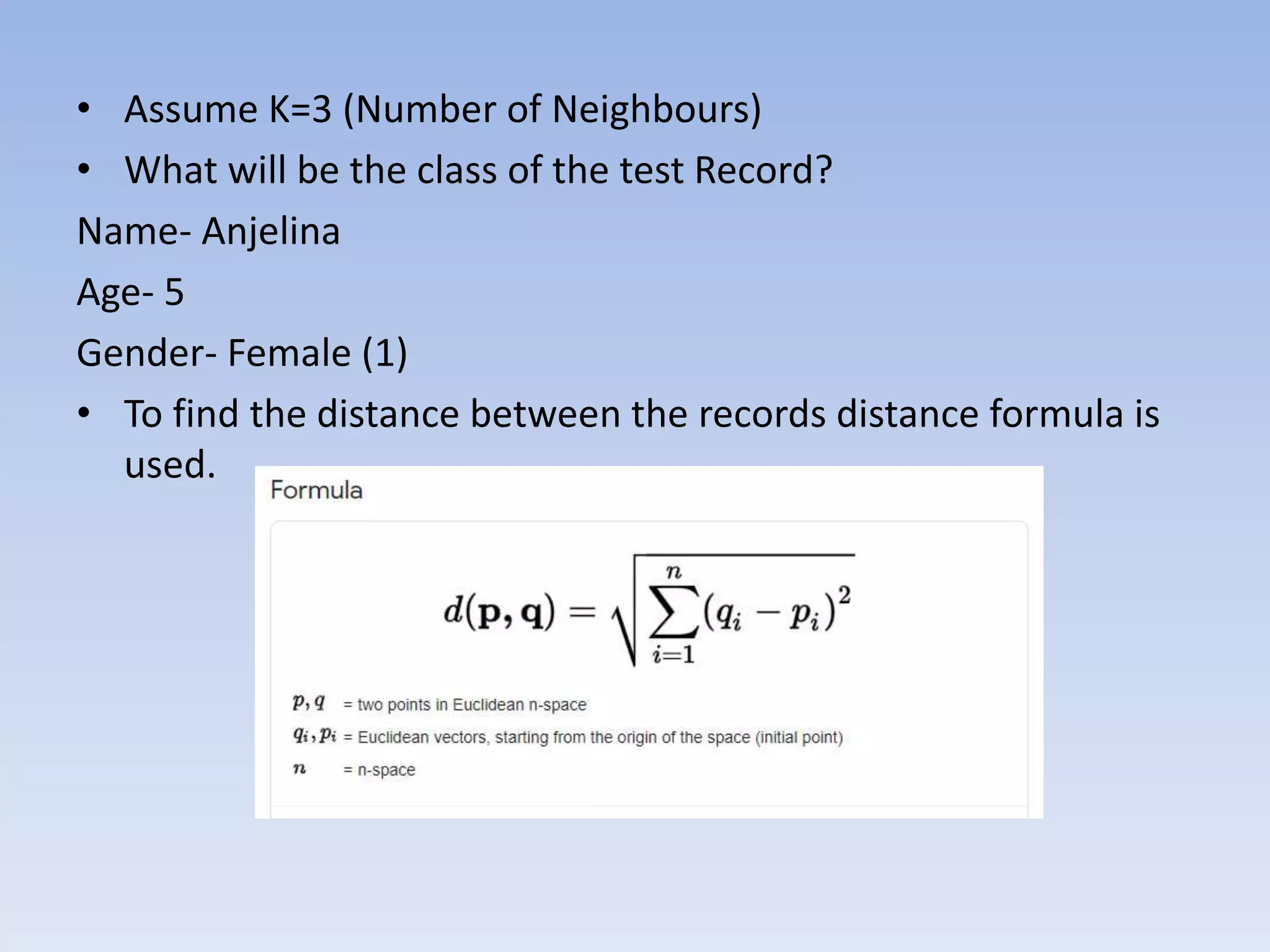 • Assume K=3 (Number of Neighbours)
• What will be the class of the test Record?
Name- Anjelina
Age- 5
Gender- Female (1)
• To find the distance between the records distance formula is
used.
 