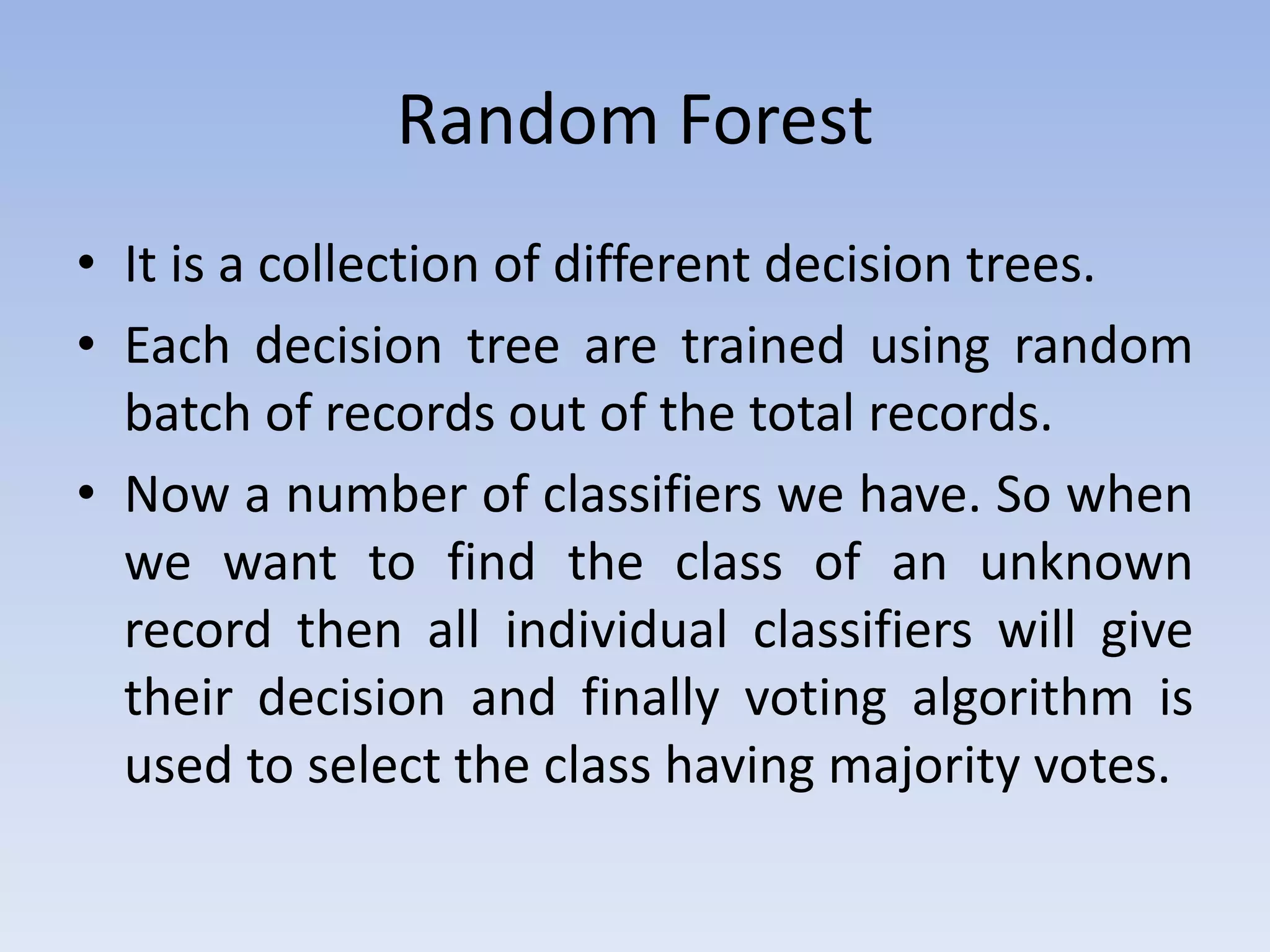 Random Forest
• It is a collection of different decision trees.
• Each decision tree are trained using random
batch of records out of the total records.
• Now a number of classifiers we have. So when
we want to find the class of an unknown
record then all individual classifiers will give
their decision and finally voting algorithm is
used to select the class having majority votes.
 
