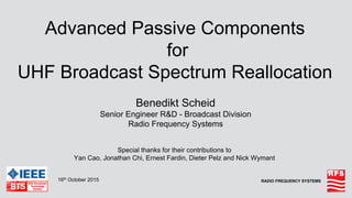 RADIO FREQUENCY SYSTEMS
Advanced Passive Components
for
UHF Broadcast Spectrum Reallocation
Benedikt Scheid
Senior Engineer R&D - Broadcast Division
Radio Frequency Systems
16th October 2015
Special thanks for their contributions to
Yan Cao, Jonathan Chi, Ernest Fardin, Dieter Pelz and Nick Wymant
 