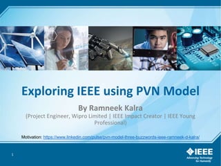 1
Exploring IEEE using PVN Model
By Ramneek Kalra
(Project Engineer, Wipro Limited | IEEE Impact Creator | IEEE Young
Professional)
Motivation: https://www.linkedin.com/pulse/pvn-model-three-buzzwords-ieee-ramneek-d-kalra/
 