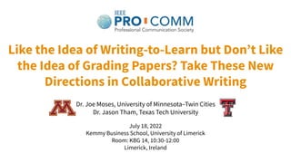 Like the Idea of Writing-to-Learn but Donʼt Like
the Idea of Grading Papers? Take These New
Directions in Collaborative Writing
Dr. Joe Moses, University of Minnesota–Twin Cities
Dr. Jason Tham, Texas Tech University
July 18, 2022
Kemmy Business School, University of Limerick
Room: KBG 14, 10:30-12:00
Limerick, Ireland
 