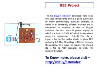 The kit bicycle indicator described here uses
low-cost components and is a good substitute
to many commercially available versions. It
works in an extremely different manner and is
convenient to operate. In the kit Bicycle
indicator the first block is power supply in
which the input is 230V AC which is step down
using the transformer (12-0-12) .The 12V ac
input is fed to the bridge diode to gives 12V
pulsating DC. This DC voltage is filtered through
the capacitor to remove the ripples. The filtered
DC is fed to 7809 regulator to fetch +9v
regulated output.
To Know more, please visit –
http://bit.ly/1DmwlaY