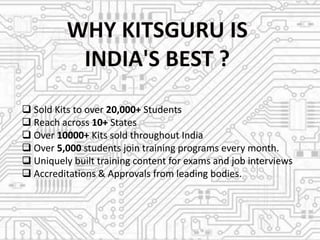  Sold Kits to over 20,000+ Students
Reach across 10+ States
Over 10000+ Kits sold throughout India
Over 5,000 students join training programs every month.
Uniquely built training content for exams and job interviews
Accreditations & Approvals from leading bodies.