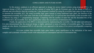 CONCLUSION AND FUTURE SCOPE
In this project, emphasis is on efficient approach to design low power digital systems using proposed RPLA. An
improved design of RPLA is proposed and the concept of using MUX gate & Feynman gate for the design of RPLA is
efficient and cost-effective than the existing one. I also proposed a method for using the reversible logic gates as logic devices
to structure the reversible ALU. By using reversible logic gates instead of using traditional logic gates, the function of the
implemented reversible ALU is the same with that of the traditional ALU. It’s proved that functionality of the reversible ALU
is effective by using C ++ programming language. Comparing with the number of input bits and the discarded bits of the
traditional ALU, the reversible ALU does significantly reduce the use and loss of information bits.
Finally, the application of the RPLA is demonstrated by implementing the reversible 1-bit full adder and subtractor.
It is also demonstrated that the proposed design is highly optimized in terms of number of reversible gates. The simulated
results are also shown. So proposed RPLA will provide a new approach to the arena of low power reconfigurable computing
hardware.
It is now evident that reversible logic gates holds a great significance to the realization of the more
complex and systematic reversible circuits with reduced power consumption and loss of information bits.
 