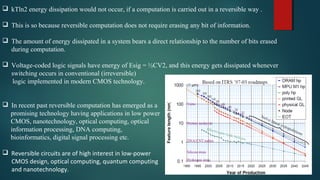 kTln2 energy dissipation would not occur, if a computation is carried out in a reversible way .
 This is so because reversible computation does not require erasing any bit of information.
 The amount of energy dissipated in a system bears a direct relationship to the number of bits erased
during computation.
 Voltage-coded logic signals have energy of Esig = ½CV2, and this energy gets dissipated whenever
switching occurs in conventional (irreversible)
logic implemented in modern CMOS technology.
 In recent past reversible computation has emerged as a
promising technology having applications in low power
CMOS, nanotechnology, optical computing, optical
information processing, DNA computing,
bioinformatics, digital signal processing etc.
 Reversible circuits are of high interest in low-power
CMOS design, optical computing, quantum computing
and nanotechnology.
 