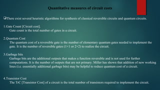 Quantitative measures of circuit costs
 
There exist several heuristic algorithms for synthesis of classical reversible circuits and quantum circuits.
1.Gate Count [Circuit cost].
Gate count is the total number of gates in a circuit.
2.Quantum Cost
The quantum cost of a reversible gate is the number of elementary quantum gates needed to implement the 
gate. It is the number of reversible gates (1×1 or 2×2) to realize the circuit. 
3.Garbage bits
Garbage bits are the additional outputs that makes a function reversible and is not used for further 
computations. It is the number of outputs that are not primary. Miller has shown that addition of new working 
lines (i.e. essentially additional garbage bits) may be helpful to reduce quantum cost of a circuit. 
4.Transistor Cost
The TrC [Transistor Cost] of a circuit is the total number of transistors required to implement the circuit.
 