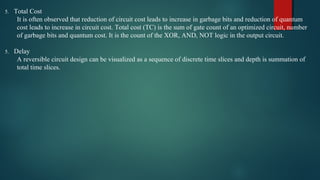 5. Total Cost
It is often observed that reduction of circuit cost leads to increase in garbage bits and reduction of quantum 
cost leads to increase in circuit cost. Total cost (TC) is the sum of gate count of an optimized circuit, number 
of garbage bits and quantum cost. It is the count of the XOR, AND, NOT logic in the output circuit.  
5. Delay
A reversible circuit design can be visualized as a sequence of discrete time slices and depth is summation of 
total time slices.
 