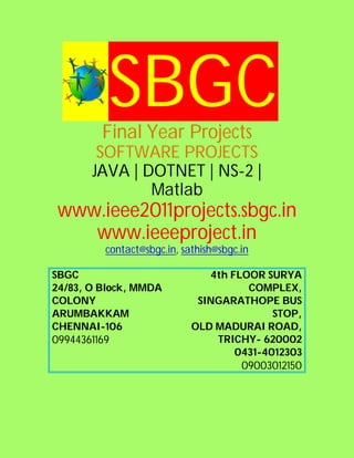 SBGC
         Final Year Projects
        SOFTWARE PROJECTS
       JAVA | DOTNET | NS-2 |
               Matlab
 www.ieee2011projects.sbgc.in
    www.ieeeproject.in
          contact@sbgc.in, sathish@sbgc.in

SBGC                            4th FLOOR SURYA
24/83, O Block, MMDA                   COMPLEX,
COLONY                        SINGARATHOPE BUS
ARUMBAKKAM                                  STOP,
CHENNAI-106                  OLD MADURAI ROAD,
09944361169                      TRICHY- 620002
                                     0431-4012303
                                        09003012150
 