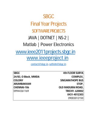 SBGC
             Final Year Projects
           SOFTWAREPROJECTS
        JAVA | DOTNET | NS-2 |
       Matlab | Power Electronics
 www.ieee2011projects.sbgc.in
    www.ieeeproject.in
             contact@sbgc.in, sathish@sbgc.in


SBGC                                     4th FLOOR SURYA
24/83, O Block, MMDA                             COMPLEX,
COLONY                                 SINGARATHOPE BUS
ARUMBAKKAM                                          STOP,
CHENNAI-106                           OLD MADURAI ROAD,
09944361169                                TRICHY- 620002
                                             0431-4012303
                                              09003012150
 