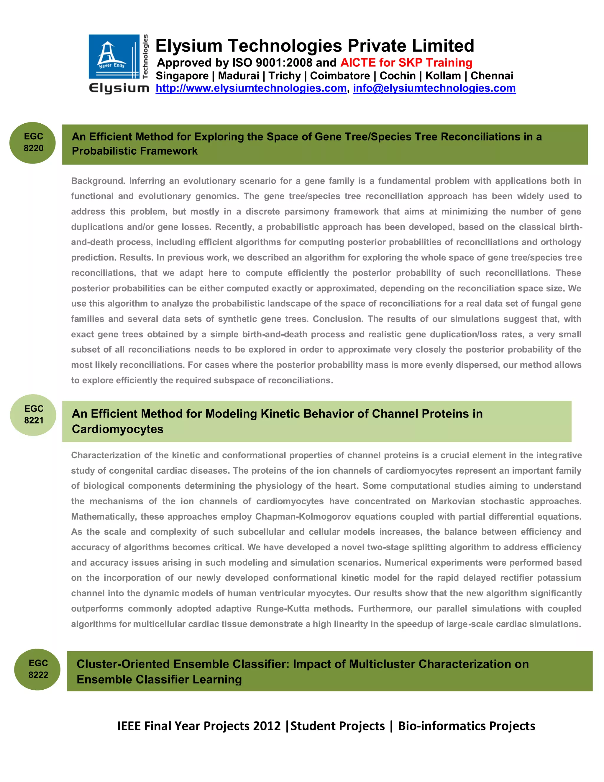 Elysium Technologies Private Limited
                           Approved by ISO 9001:2008 and AICTE for SKP Training
                           Singapore | Madurai | Trichy | Coimbatore | Cochin | Kollam | Chennai
                           http://www.elysiumtechnologies.com, info@elysiumtechnologies.com



EGC    An Efficient Method for Exploring the Space of Gene Tree/Species Tree Reconciliations in a
8220   Probabilistic Framework

       Background. Inferring an evolutionary scenario for a gene family is a fundamental problem with applications both in
       functional and evolutionary genomics. The gene tree/species tree reconciliation approach has been widely used to
       address this problem, but mostly in a discrete parsimony framework that aims at minimizing the number of gene
       duplications and/or gene losses. Recently, a probabilistic approach has been developed, based on the classical birth-
       and-death process, including efficient algorithms for computing posterior probabilities of reconciliations and orthology
       prediction. Results. In previous work, we described an algorithm for exploring the whole space of gene tree/species tree
       reconciliations, that we adapt here to compute efficiently the posterior probability of such reconciliations. These
       posterior probabilities can be either computed exactly or approximated, depending on the reconciliation space size. We
       use this algorithm to analyze the probabilistic landscape of the space of reconciliations for a real data set of fungal gene
       families and several data sets of synthetic gene trees. Conclusion. The results of our simulations suggest that, with
       exact gene trees obtained by a simple birth-and-death process and realistic gene duplication/loss rates, a very small
       subset of all reconciliations needs to be explored in order to approximate very closely the posterior probability of the
       most likely reconciliations. For cases where the posterior probability mass is more evenly dispersed, our method allows
       to explore efficiently the required subspace of reconciliations.


EGC
8221
       An Efficient Method for Modeling Kinetic Behavior of Channel Proteins in
       Cardiomyocytes

       Characterization of the kinetic and conformational properties of channel proteins is a crucial element in the integrative
       study of congenital cardiac diseases. The proteins of the ion channels of cardiomyocytes represent an important family
       of biological components determining the physiology of the heart. Some computational studies aiming to understand
       the mechanisms of the ion channels of cardiomyocytes have concentrated on Markovian stochastic approaches.
       Mathematically, these approaches employ Chapman-Kolmogorov equations coupled with partial differential equations.
       As the scale and complexity of such subcellular and cellular models increases, the balance between efficiency and
       accuracy of algorithms becomes critical. We have developed a novel two-stage splitting algorithm to address efficiency
       and accuracy issues arising in such modeling and simulation scenarios. Numerical experiments were performed based
       on the incorporation of our newly developed conformational kinetic model for the rapid delayed rectifier potassium
       channel into the dynamic models of human ventricular myocytes. Our results show that the new algorithm significantly
       outperforms commonly adopted adaptive Runge-Kutta methods. Furthermore, our parallel simulations with coupled
       algorithms for multicellular cardiac tissue demonstrate a high linearity in the speedup of large-scale cardiac simulations.



EGC     Cluster-Oriented Ensemble Classifier: Impact of Multicluster Characterization on
8222
        Ensemble Classifier Learning


                  IEEE Final Year Projects 2012 |Student Projects | Bio-informatics Projects
 