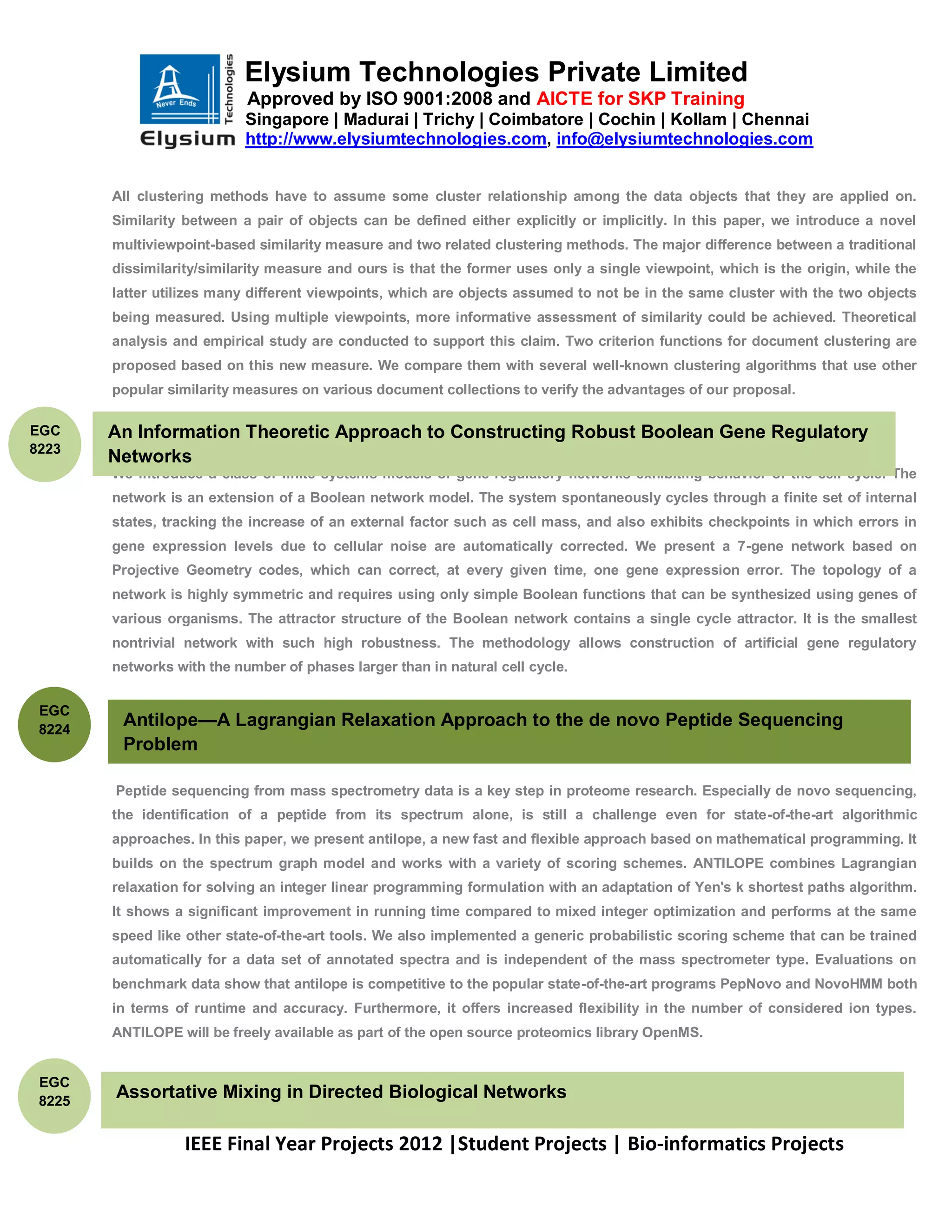 Elysium Technologies Private Limited
                            Approved by ISO 9001:2008 and AICTE for SKP Training
                            Singapore | Madurai | Trichy | Coimbatore | Cochin | Kollam | Chennai
                            http://www.elysiumtechnologies.com, info@elysiumtechnologies.com


        All clustering methods have to assume some cluster relationship among the data objects that they are applied on.
        Similarity between a pair of objects can be defined either explicitly or implicitly. In this paper, we introduce a novel
        multiviewpoint-based similarity measure and two related clustering methods. The major difference between a traditional
        dissimilarity/similarity measure and ours is that the former uses only a single viewpoint, which is the origin, while the
        latter utilizes many different viewpoints, which are objects assumed to not be in the same cluster with the two objects
        being measured. Using multiple viewpoints, more informative assessment of similarity could be achieved. Theoretical
        analysis and empirical study are conducted to support this claim. Two criterion functions for document clustering are
        proposed based on this new measure. We compare them with several well-known clustering algorithms that use other
        popular similarity measures on various document collections to verify the advantages of our proposal.

EGC     An Information Theoretic Approach to Constructing Robust Boolean Gene Regulatory
8223
        Networks
        We introduce a class of finite systems models of gene regulatory networks exhibiting behavior of the cell cycle. The
        network is an extension of a Boolean network model. The system spontaneously cycles through a finite set of internal
        states, tracking the increase of an external factor such as cell mass, and also exhibits checkpoints in which errors in
        gene expression levels due to cellular noise are automatically corrected. We present a 7-gene network based on
        Projective Geometry codes, which can correct, at every given time, one gene expression error. The topology of a
        network is highly symmetric and requires using only simple Boolean functions that can be synthesized using genes of
        various organisms. The attractor structure of the Boolean network contains a single cycle attractor. It is the smallest
        nontrivial network with such high robustness. The methodology allows construction of artificial gene regulatory
        networks with the number of phases larger than in natural cell cycle.


 EGC
 8224
         Antilope—A Lagrangian Relaxation Approach to the de novo Peptide Sequencing
         Problem

        Peptide sequencing from mass spectrometry data is a key step in proteome research. Especially de novo sequencing,
        the identification of a peptide from its spectrum alone, is still a challenge even for state-of-the-art algorithmic
        approaches. In this paper, we present antilope, a new fast and flexible approach based on mathematical programming. It
        builds on the spectrum graph model and works with a variety of scoring schemes. ANTILOPE combines Lagrangian
        relaxation for solving an integer linear programming formulation with an adaptation of Yen's k shortest paths algorithm.
        It shows a significant improvement in running time compared to mixed integer optimization and performs at the same
        speed like other state-of-the-art tools. We also implemented a generic probabilistic scoring scheme that can be trained
        automatically for a data set of annotated spectra and is independent of the mass spectrometer type. Evaluations on
        benchmark data show that antilope is competitive to the popular state-of-the-art programs PepNovo and NovoHMM both
        in terms of runtime and accuracy. Furthermore, it offers increased flexibility in the number of considered ion types.
        ANTILOPE will be freely available as part of the open source proteomics library OpenMS.


 EGC
 8225
        Assortative Mixing in Directed Biological Networks

                   IEEE Final Year Projects 2012 |Student Projects | Bio-informatics Projects
 