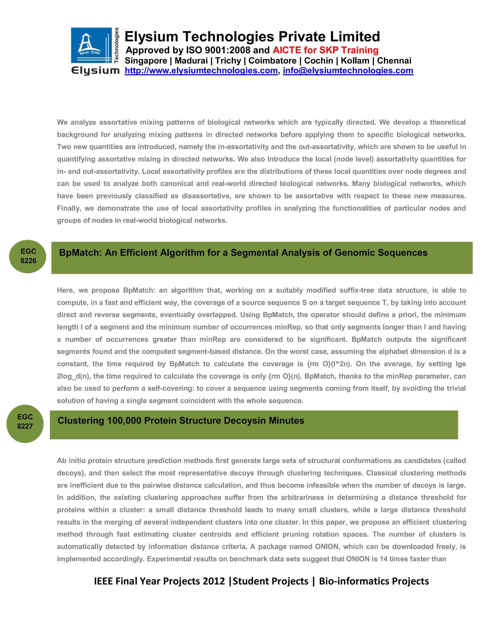Elysium Technologies Private Limited
                           Approved by ISO 9001:2008 and AICTE for SKP Training
                           Singapore | Madurai | Trichy | Coimbatore | Cochin | Kollam | Chennai
                           http://www.elysiumtechnologies.com, info@elysiumtechnologies.com




       We analyze assortative mixing patterns of biological networks which are typically directed. We develop a theoretical
       background for analyzing mixing patterns in directed networks before applying them to specific biological networks.
       Two new quantities are introduced, namely the in-assortativity and the out-assortativity, which are shown to be useful in
       quantifying assortative mixing in directed networks. We also introduce the local (node level) assortativity quantities for
       in- and out-assortativity. Local assortativity profiles are the distributions of these local quantities over node degrees and
       can be used to analyze both canonical and real-world directed biological networks. Many biological networks, which
       have been previously classified as disassortative, are shown to be assortative with respect to these new measures.
       Finally, we demonstrate the use of local assortativity profiles in analyzing the functionalities of particular nodes and
       groups of nodes in real-world biological networks.



EGC    BpMatch: An Efficient Algorithm for a Segmental Analysis of Genomic Sequences
8226



       Here, we propose BpMatch: an algorithm that, working on a suitably modified suffix-tree data structure, is able to
       compute, in a fast and efficient way, the coverage of a source sequence S on a target sequence T, by taking into account
       direct and reverse segments, eventually overlapped. Using BpMatch, the operator should define a priori, the minimum
       length l of a segment and the minimum number of occurrences minRep, so that only segments longer than l and having
       a number of occurrences greater than minRep are considered to be significant. BpMatch outputs the significant
       segments found and the computed segment-based distance. On the worst case, assuming the alphabet dimension d is a
       constant, the time required by BpMatch to calculate the coverage is {rm O}(l^2n). On the average, by setting lge
       2log_d(n), the time required to calculate the coverage is only {rm O}(n). BpMatch, thanks to the minRep parameter, can
       also be used to perform a self-covering: to cover a sequence using segments coming from itself, by avoiding the trivial
       solution of having a single segment coincident with the whole sequence.

EGC
       Clustering 100,000 Protein Structure Decoysin Minutes
8227



       Ab initio protein structure prediction methods first generate large sets of structural conformations as candidates (called
       decoys), and then select the most representative decoys through clustering techniques. Classical clustering methods
       are inefficient due to the pairwise distance calculation, and thus become infeasible when the number of decoys is large.
       In addition, the existing clustering approaches suffer from the arbitrariness in determining a distance threshold for
       proteins within a cluster: a small distance threshold leads to many small clusters, while a large distance threshold
       results in the merging of several independent clusters into one cluster. In this paper, we propose an efficient clustering
       method through fast estimating cluster centroids and efficient pruning rotation spaces. The number of clusters is
       automatically detected by information distance criteria. A package named ONION, which can be downloaded freely, is
       implemented accordingly. Experimental results on benchmark data sets suggest that ONION is 14 times faster than


                  IEEE Final Year Projects 2012 |Student Projects | Bio-informatics Projects
 