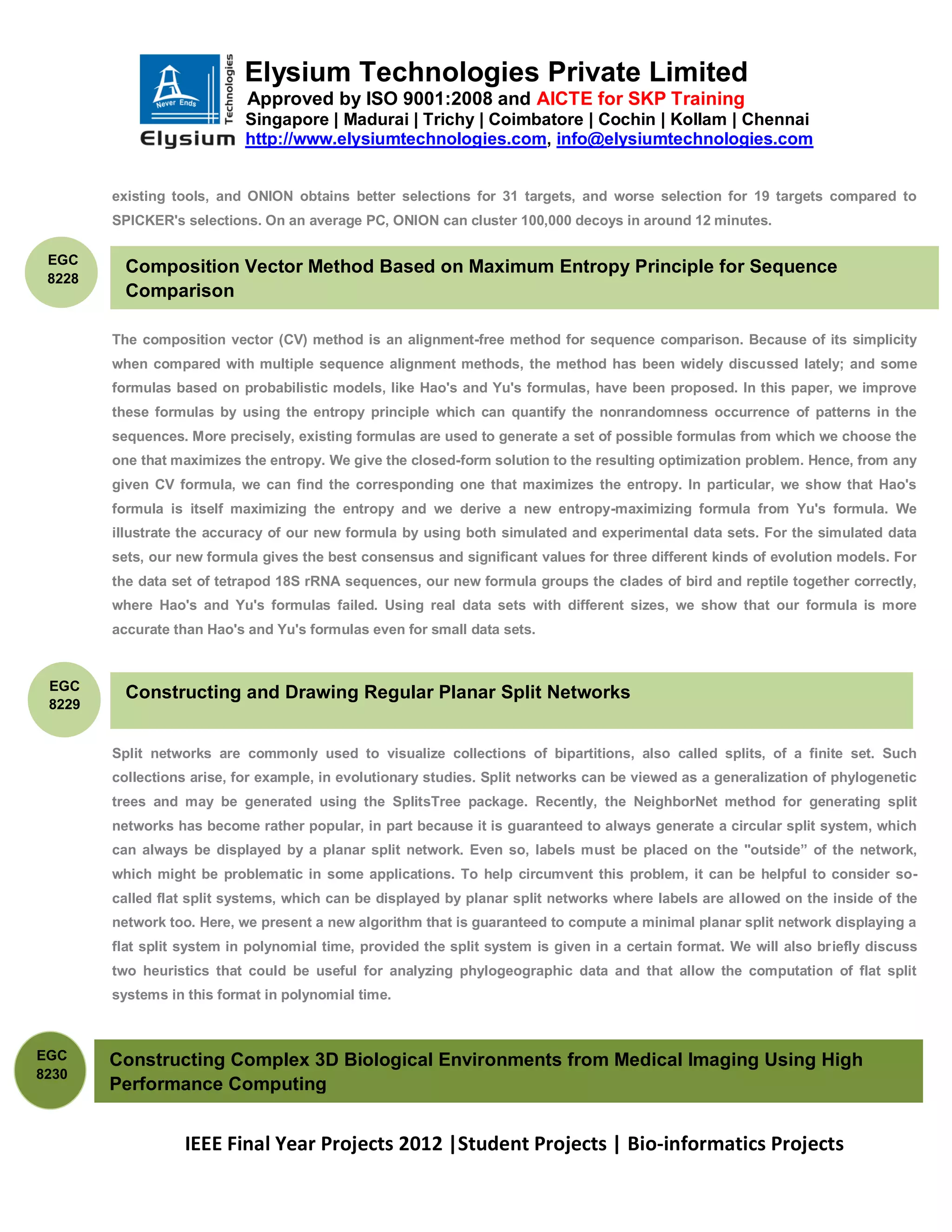 Elysium Technologies Private Limited
                            Approved by ISO 9001:2008 and AICTE for SKP Training
                            Singapore | Madurai | Trichy | Coimbatore | Cochin | Kollam | Chennai
                            http://www.elysiumtechnologies.com, info@elysiumtechnologies.com


        existing tools, and ONION obtains better selections for 31 targets, and worse selection for 19 targets compared to
        SPICKER's selections. On an average PC, ONION can cluster 100,000 decoys in around 12 minutes.

 EGC
          Composition Vector Method Based on Maximum Entropy Principle for Sequence
 8228
          Comparison

        The composition vector (CV) method is an alignment-free method for sequence comparison. Because of its simplicity
        when compared with multiple sequence alignment methods, the method has been widely discussed lately; and some
        formulas based on probabilistic models, like Hao's and Yu's formulas, have been proposed. In this paper, we improve
        these formulas by using the entropy principle which can quantify the nonrandomness occurrence of patterns in the
        sequences. More precisely, existing formulas are used to generate a set of possible formulas from which we choose the
        one that maximizes the entropy. We give the closed-form solution to the resulting optimization problem. Hence, from any
        given CV formula, we can find the corresponding one that maximizes the entropy. In particular, we show that Hao's
        formula is itself maximizing the entropy and we derive a new entropy-maximizing formula from Yu's formula. We
        illustrate the accuracy of our new formula by using both simulated and experimental data sets. For the simulated data
        sets, our new formula gives the best consensus and significant values for three different kinds of evolution models. For
        the data set of tetrapod 18S rRNA sequences, our new formula groups the clades of bird and reptile together correctly,
        where Hao's and Yu's formulas failed. Using real data sets with different sizes, we show that our formula is more
        accurate than Hao's and Yu's formulas even for small data sets.



 EGC
          Constructing and Drawing Regular Planar Split Networks
 8229


        Split networks are commonly used to visualize collections of bipartitions, also called splits, of a finite set. Such
        collections arise, for example, in evolutionary studies. Split networks can be viewed as a generalization of phylogenetic
        trees and may be generated using the SplitsTree package. Recently, the NeighborNet method for generating split
        networks has become rather popular, in part because it is guaranteed to always generate a circular split system, which
        can always be displayed by a planar split network. Even so, labels must be placed on the "outside” of the network,
        which might be problematic in some applications. To help circumvent this problem, it can be helpful to consider so-
        called flat split systems, which can be displayed by planar split networks where labels are allowed on the inside of the
        network too. Here, we present a new algorithm that is guaranteed to compute a minimal planar split network displaying a
        flat split system in polynomial time, provided the split system is given in a certain format. We will also briefly discuss
        two heuristics that could be useful for analyzing phylogeographic data and that allow the computation of flat split
        systems in this format in polynomial time.



EGC     Constructing Complex 3D Biological Environments from Medical Imaging Using High
8230
        Performance Computing


                   IEEE Final Year Projects 2012 |Student Projects | Bio-informatics Projects
 
