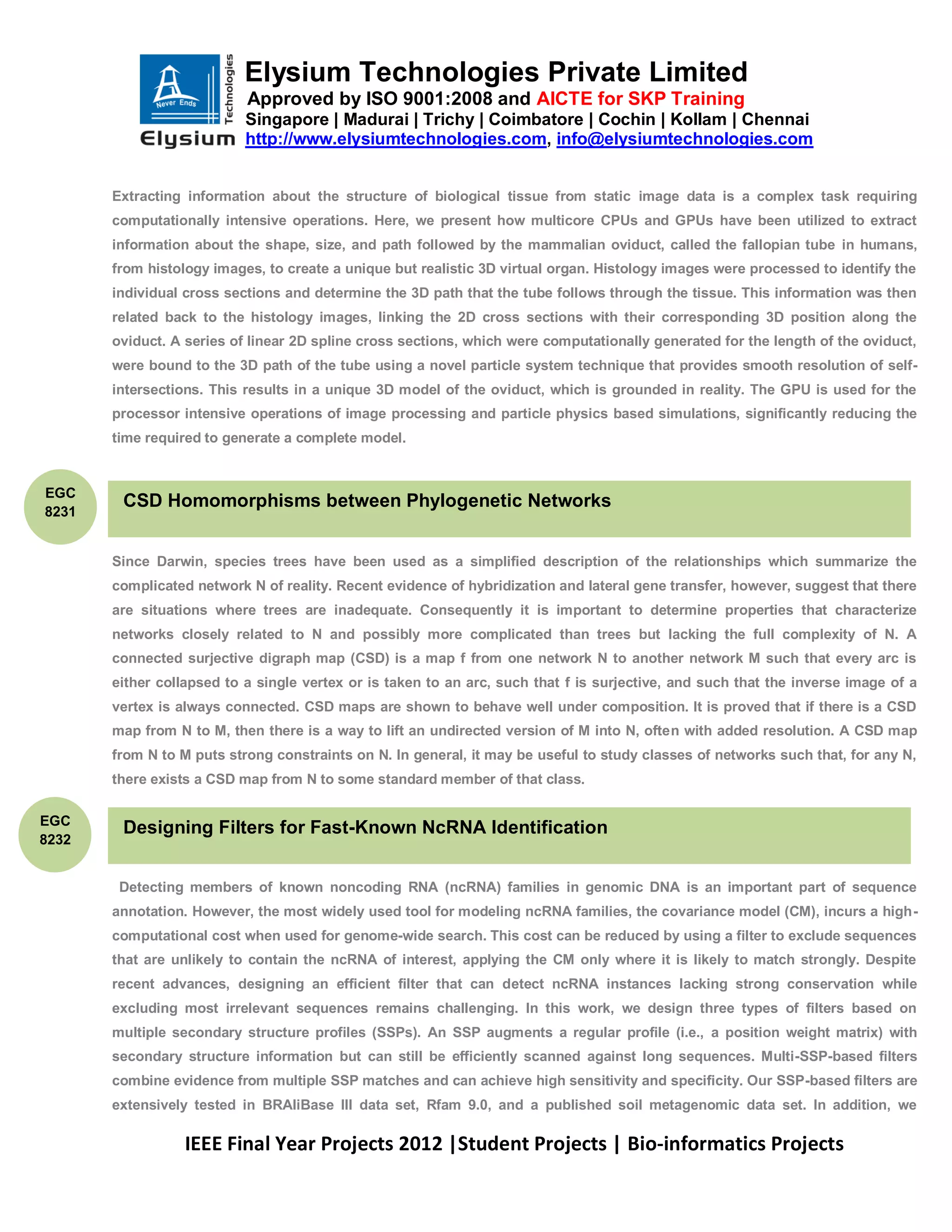 Elysium Technologies Private Limited
                           Approved by ISO 9001:2008 and AICTE for SKP Training
                           Singapore | Madurai | Trichy | Coimbatore | Cochin | Kollam | Chennai
                           http://www.elysiumtechnologies.com, info@elysiumtechnologies.com


       Extracting information about the structure of biological tissue from static image data is a complex task requiring
       computationally intensive operations. Here, we present how multicore CPUs and GPUs have been utilized to extract
       information about the shape, size, and path followed by the mammalian oviduct, called the fallopian tube in humans,
       from histology images, to create a unique but realistic 3D virtual organ. Histology images were processed to identify the
       individual cross sections and determine the 3D path that the tube follows through the tissue. This information was then
       related back to the histology images, linking the 2D cross sections with their corresponding 3D position along the
       oviduct. A series of linear 2D spline cross sections, which were computationally generated for the length of the oviduct,
       were bound to the 3D path of the tube using a novel particle system technique that provides smooth resolution of self-
       intersections. This results in a unique 3D model of the oviduct, which is grounded in reality. The GPU is used for the
       processor intensive operations of image processing and particle physics based simulations, significantly reducing the
       time required to generate a complete model.


EGC
        CSD Homomorphisms between Phylogenetic Networks
8231


       Since Darwin, species trees have been used as a simplified description of the relationships which summarize the
       complicated network N of reality. Recent evidence of hybridization and lateral gene transfer, however, suggest that there
       are situations where trees are inadequate. Consequently it is important to determine properties that characterize
       networks closely related to N and possibly more complicated than trees but lacking the full complexity of N. A
       connected surjective digraph map (CSD) is a map f from one network N to another network M such that every arc is
       either collapsed to a single vertex or is taken to an arc, such that f is surjective, and such that the inverse image of a
       vertex is always connected. CSD maps are shown to behave well under composition. It is proved that if there is a CSD
       map from N to M, then there is a way to lift an undirected version of M into N, often with added resolution. A CSD map
       from N to M puts strong constraints on N. In general, it may be useful to study classes of networks such that, for any N,
       there exists a CSD map from N to some standard member of that class.

EGC
        Designing Filters for Fast-Known NcRNA Identification
8232


        Detecting members of known noncoding RNA (ncRNA) families in genomic DNA is an important part of sequence
       annotation. However, the most widely used tool for modeling ncRNA families, the covariance model (CM), incurs a high-
       computational cost when used for genome-wide search. This cost can be reduced by using a filter to exclude sequences
       that are unlikely to contain the ncRNA of interest, applying the CM only where it is likely to match strongly. Despite
       recent advances, designing an efficient filter that can detect ncRNA instances lacking strong conservation while
       excluding most irrelevant sequences remains challenging. In this work, we design three types of filters based on
       multiple secondary structure profiles (SSPs). An SSP augments a regular profile (i.e., a position weight matrix) with
       secondary structure information but can still be efficiently scanned against long sequences. Multi-SSP-based filters
       combine evidence from multiple SSP matches and can achieve high sensitivity and specificity. Our SSP-based filters are
       extensively tested in BRAliBase III data set, Rfam 9.0, and a published soil metagenomic data set. In addition, we

                  IEEE Final Year Projects 2012 |Student Projects | Bio-informatics Projects
 