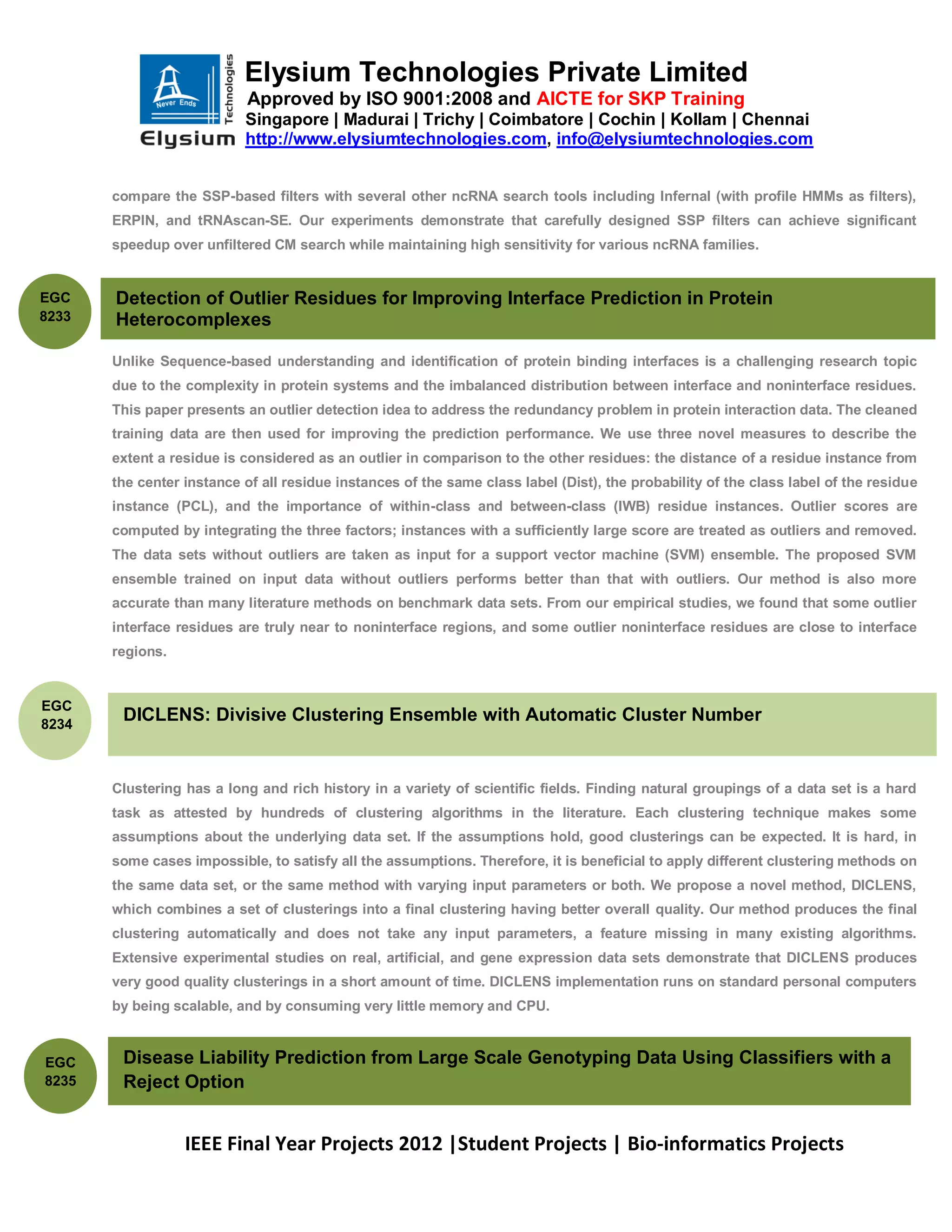Elysium Technologies Private Limited
                            Approved by ISO 9001:2008 and AICTE for SKP Training
                           Singapore | Madurai | Trichy | Coimbatore | Cochin | Kollam | Chennai
                           http://www.elysiumtechnologies.com, info@elysiumtechnologies.com


       compare the SSP-based filters with several other ncRNA search tools including Infernal (with profile HMMs as filters),
       ERPIN, and tRNAscan-SE. Our experiments demonstrate that carefully designed SSP filters can achieve significant
       speedup over unfiltered CM search while maintaining high sensitivity for various ncRNA families.


EGC    Detection of Outlier Residues for Improving Interface Prediction in Protein
8233   Heterocomplexes

       Unlike Sequence-based understanding and identification of protein binding interfaces is a challenging research topic
       due to the complexity in protein systems and the imbalanced distribution between interface and noninterface residues.
       This paper presents an outlier detection idea to address the redundancy problem in protein interaction data. The cleaned
       training data are then used for improving the prediction performance. We use three novel measures to describe the
       extent a residue is considered as an outlier in comparison to the other residues: the distance of a residue instance from
       the center instance of all residue instances of the same class label (Dist), the probability of the class label of the residue
       instance (PCL), and the importance of within-class and between-class (IWB) residue instances. Outlier scores are
       computed by integrating the three factors; instances with a sufficiently large score are treated as outliers and removed.
       The data sets without outliers are taken as input for a support vector machine (SVM) ensemble. The proposed SVM
       ensemble trained on input data without outliers performs better than that with outliers. Our method is also more
       accurate than many literature methods on benchmark data sets. From our empirical studies, we found that some outlier
       interface residues are truly near to noninterface regions, and some outlier noninterface residues are close to interface
       regions.


EGC
8234
        DICLENS: Divisive Clustering Ensemble with Automatic Cluster Number


       Clustering has a long and rich history in a variety of scientific fields. Finding natural groupings of a data set is a hard
       task as attested by hundreds of clustering algorithms in the literature. Each clustering technique makes some
       assumptions about the underlying data set. If the assumptions hold, good clusterings can be expected. It is hard, in
       some cases impossible, to satisfy all the assumptions. Therefore, it is beneficial to apply different clustering methods on
       the same data set, or the same method with varying input parameters or both. We propose a novel method, DICLENS,
       which combines a set of clusterings into a final clustering having better overall quality. Our method produces the final
       clustering automatically and does not take any input parameters, a feature missing in many existing algorithms.
       Extensive experimental studies on real, artificial, and gene expression data sets demonstrate that DICLENS produces
       very good quality clusterings in a short amount of time. DICLENS implementation runs on standard personal computers
       by being scalable, and by consuming very little memory and CPU.



EGC     Disease Liability Prediction from Large Scale Genotyping Data Using Classifiers with a
8235    Reject Option


                  IEEE Final Year Projects 2012 |Student Projects | Bio-informatics Projects
 