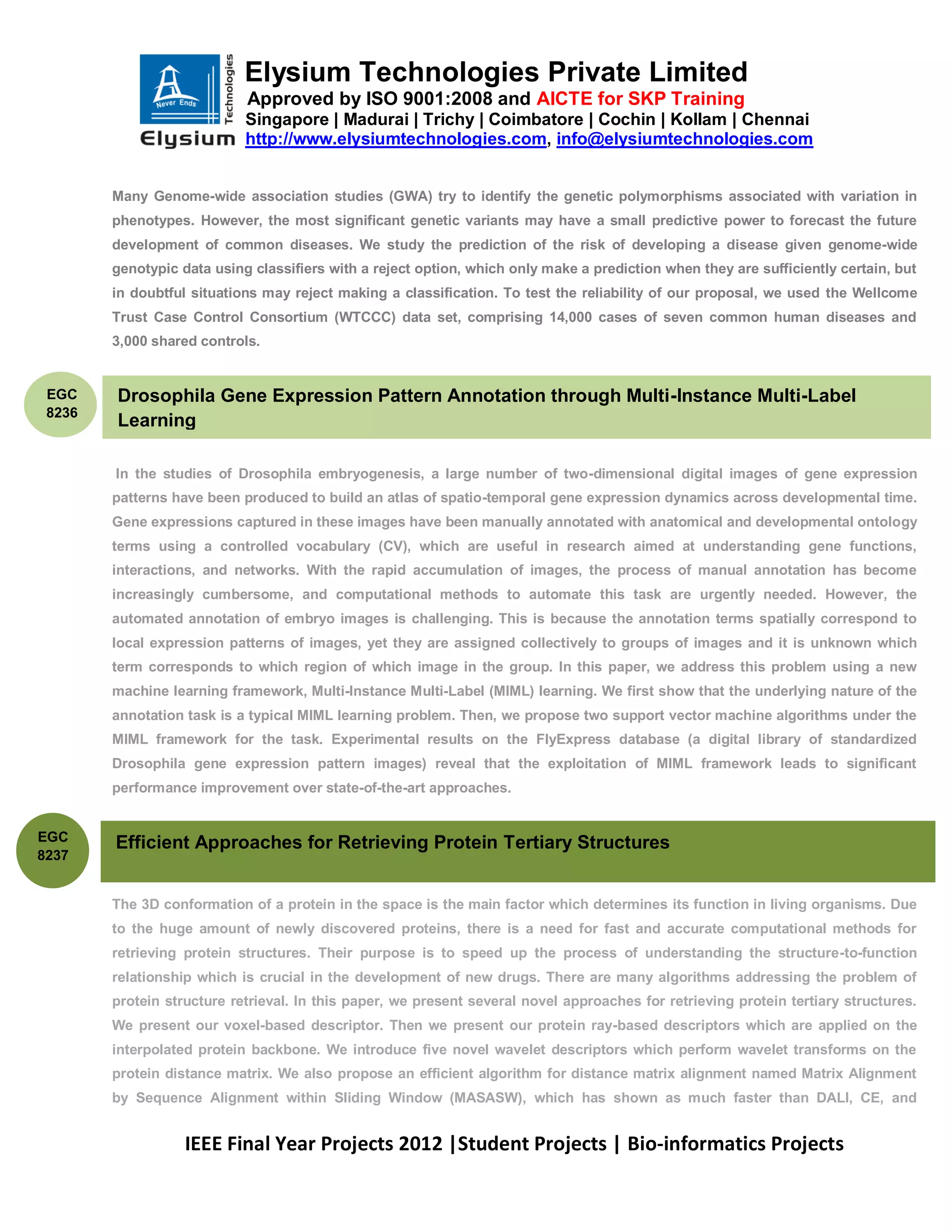Elysium Technologies Private Limited
                            Approved by ISO 9001:2008 and AICTE for SKP Training
                            Singapore | Madurai | Trichy | Coimbatore | Cochin | Kollam | Chennai
                            http://www.elysiumtechnologies.com, info@elysiumtechnologies.com


        Many Genome-wide association studies (GWA) try to identify the genetic polymorphisms associated with variation in
        phenotypes. However, the most significant genetic variants may have a small predictive power to forecast the future
        development of common diseases. We study the prediction of the risk of developing a disease given genome-wide
        genotypic data using classifiers with a reject option, which only make a prediction when they are sufficiently certain, but
        in doubtful situations may reject making a classification. To test the reliability of our proposal, we used the Wellcome
        Trust Case Control Consortium (WTCCC) data set, comprising 14,000 cases of seven common human diseases and
        3,000 shared controls.


 EGC    Drosophila Gene Expression Pattern Annotation through Multi-Instance Multi-Label
 8236
        Learning

        In the studies of Drosophila embryogenesis, a large number of two-dimensional digital images of gene expression
        patterns have been produced to build an atlas of spatio-temporal gene expression dynamics across developmental time.
        Gene expressions captured in these images have been manually annotated with anatomical and developmental ontology
        terms using a controlled vocabulary (CV), which are useful in research aimed at understanding gene functions,
        interactions, and networks. With the rapid accumulation of images, the process of manual annotation has become
        increasingly cumbersome, and computational methods to automate this task are urgently needed. However, the
        automated annotation of embryo images is challenging. This is because the annotation terms spatially correspond to
        local expression patterns of images, yet they are assigned collectively to groups of images and it is unknown which
        term corresponds to which region of which image in the group. In this paper, we address this problem using a new
        machine learning framework, Multi-Instance Multi-Label (MIML) learning. We first show that the underlying nature of the
        annotation task is a typical MIML learning problem. Then, we propose two support vector machine algorithms under the
        MIML framework for the task. Experimental results on the FlyExpress database (a digital library of standardized
        Drosophila gene expression pattern images) reveal that the exploitation of MIML framework leads to significant
        performance improvement over state-of-the-art approaches.


EGC     Efficient Approaches for Retrieving Protein Tertiary Structures
8237


        The 3D conformation of a protein in the space is the main factor which determines its function in living organisms. Due
        to the huge amount of newly discovered proteins, there is a need for fast and accurate computational methods for
        retrieving protein structures. Their purpose is to speed up the process of understanding the structure-to-function
        relationship which is crucial in the development of new drugs. There are many algorithms addressing the problem of
        protein structure retrieval. In this paper, we present several novel approaches for retrieving protein tertiary structures.
        We present our voxel-based descriptor. Then we present our protein ray-based descriptors which are applied on the
        interpolated protein backbone. We introduce five novel wavelet descriptors which perform wavelet transforms on the
        protein distance matrix. We also propose an efficient algorithm for distance matrix alignment named Matrix Alignment
        by Sequence Alignment within Sliding Window (MASASW), which has shown as much faster than DALI, CE, and


                   IEEE Final Year Projects 2012 |Student Projects | Bio-informatics Projects
 