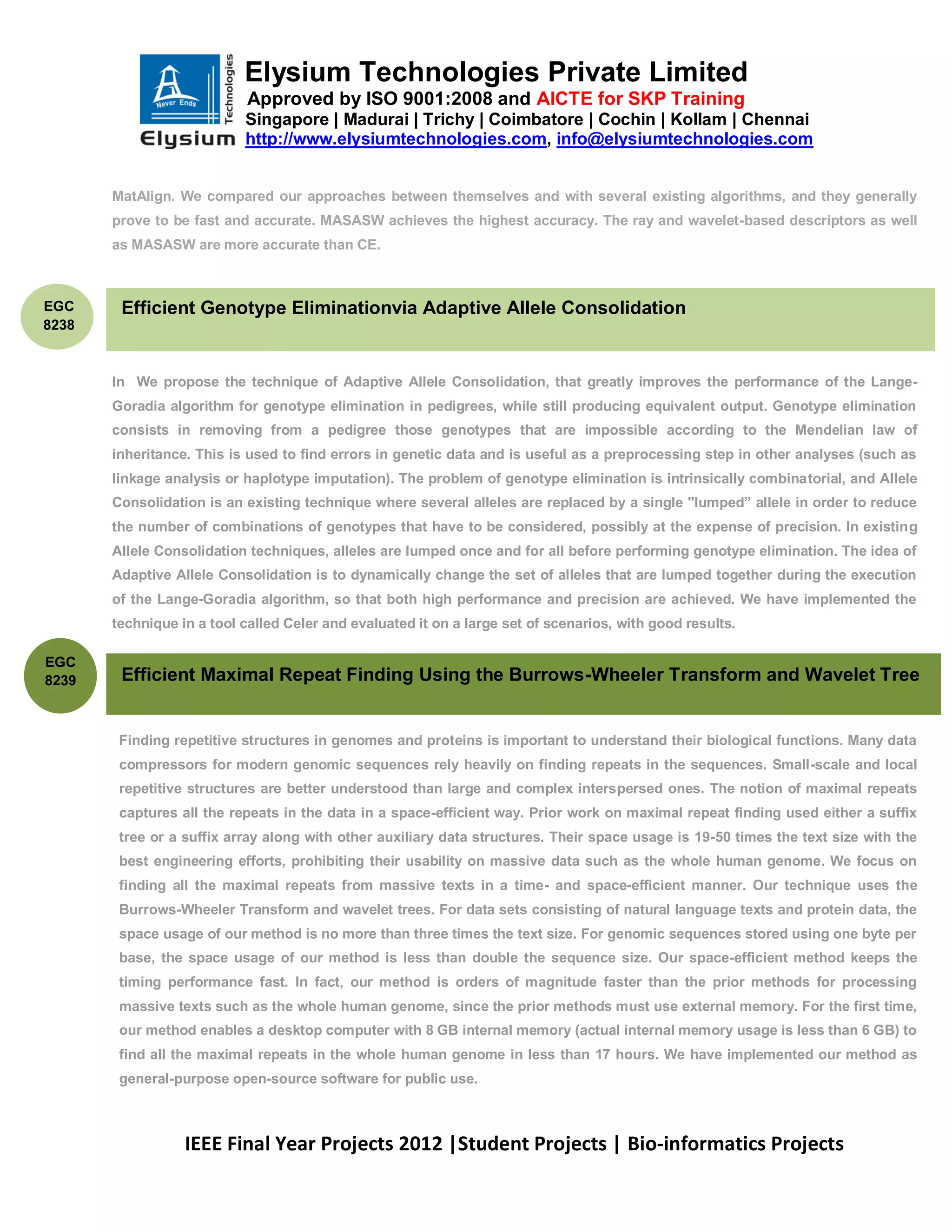 Elysium Technologies Private Limited
                            Approved by ISO 9001:2008 and AICTE for SKP Training
                           Singapore | Madurai | Trichy | Coimbatore | Cochin | Kollam | Chennai
                           http://www.elysiumtechnologies.com, info@elysiumtechnologies.com


       MatAlign. We compared our approaches between themselves and with several existing algorithms, and they generally
       prove to be fast and accurate. MASASW achieves the highest accuracy. The ray and wavelet-based descriptors as well
       as MASASW are more accurate than CE.



EGC     Efficient Genotype Eliminationvia Adaptive Allele Consolidation
8238



       In We propose the technique of Adaptive Allele Consolidation, that greatly improves the performance of the Lange-
       Goradia algorithm for genotype elimination in pedigrees, while still producing equivalent output. Genotype elimination
       consists in removing from a pedigree those genotypes that are impossible according to the Mendelian law of
       inheritance. This is used to find errors in genetic data and is useful as a preprocessing step in other analyses (such as
       linkage analysis or haplotype imputation). The problem of genotype elimination is intrinsically combinatorial, and Allele
       Consolidation is an existing technique where several alleles are replaced by a single "lumped” allele in order to reduce
       the number of combinations of genotypes that have to be considered, possibly at the expense of precision. In existing
       Allele Consolidation techniques, alleles are lumped once and for all before performing genotype elimination. The idea of
       Adaptive Allele Consolidation is to dynamically change the set of alleles that are lumped together during the execution
       of the Lange-Goradia algorithm, so that both high performance and precision are achieved. We have implemented the
       technique in a tool called Celer and evaluated it on a large set of scenarios, with good results.

EGC
8239    Efficient Maximal Repeat Finding Using the Burrows-Wheeler Transform and Wavelet Tree


        Finding repetitive structures in genomes and proteins is important to understand their biological functions. Many data
        compressors for modern genomic sequences rely heavily on finding repeats in the sequences. Small-scale and local
        repetitive structures are better understood than large and complex interspersed ones. The notion of maximal repeats
        captures all the repeats in the data in a space-efficient way. Prior work on maximal repeat finding used either a suffix
        tree or a suffix array along with other auxiliary data structures. Their space usage is 19-50 times the text size with the
        best engineering efforts, prohibiting their usability on massive data such as the whole human genome. We focus on
        finding all the maximal repeats from massive texts in a time- and space-efficient manner. Our technique uses the
        Burrows-Wheeler Transform and wavelet trees. For data sets consisting of natural language texts and protein data, the
        space usage of our method is no more than three times the text size. For genomic sequences stored using one byte per
        base, the space usage of our method is less than double the sequence size. Our space-efficient method keeps the
        timing performance fast. In fact, our method is orders of magnitude faster than the prior methods for processing
        massive texts such as the whole human genome, since the prior methods must use external memory. For the first time,
        our method enables a desktop computer with 8 GB internal memory (actual internal memory usage is less than 6 GB) to
        find all the maximal repeats in the whole human genome in less than 17 hours. We have implemented our method as
        general-purpose open-source software for public use.



                  IEEE Final Year Projects 2012 |Student Projects | Bio-informatics Projects
 