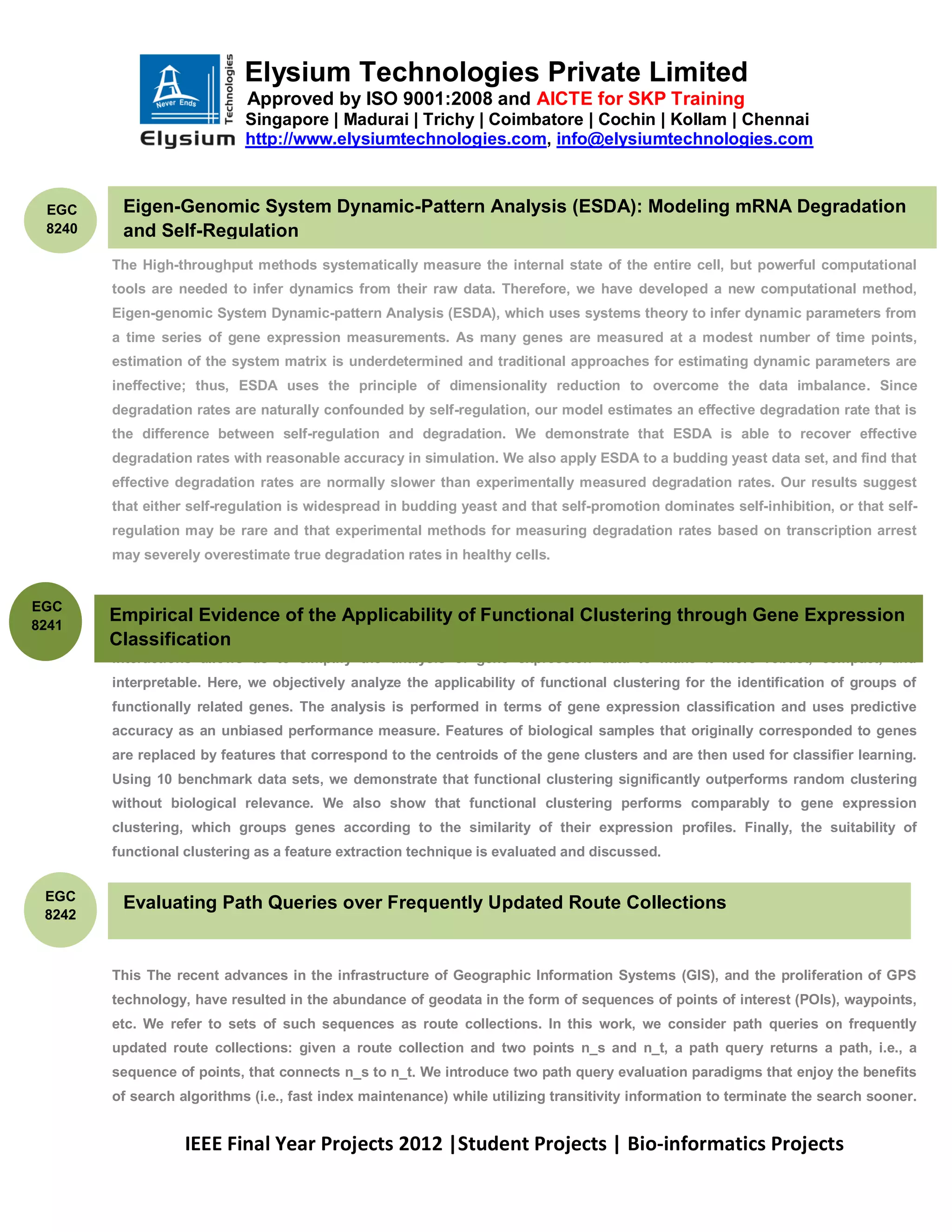 Elysium Technologies Private Limited
                            Approved by ISO 9001:2008 and AICTE for SKP Training
                            Singapore | Madurai | Trichy | Coimbatore | Cochin | Kollam | Chennai
                            http://www.elysiumtechnologies.com, info@elysiumtechnologies.com



 EGC        Eigen-Genomic System Dynamic-Pattern Analysis (ESDA): Modeling mRNA Degradation
 8240       and Self-Regulation
        The High-throughput methods systematically measure the internal state of the entire cell, but powerful computational
        tools are needed to infer dynamics from their raw data. Therefore, we have developed a new computational method,
        Eigen-genomic System Dynamic-pattern Analysis (ESDA), which uses systems theory to infer dynamic parameters from
        a time series of gene expression measurements. As many genes are measured at a modest number of time points,
        estimation of the system matrix is underdetermined and traditional approaches for estimating dynamic parameters are
        ineffective; thus, ESDA uses the principle of dimensionality reduction to overcome the data imbalance. Since
        degradation rates are naturally confounded by self-regulation, our model estimates an effective degradation rate that is
        the difference between self-regulation and degradation. We demonstrate that ESDA is able to recover effective
        degradation rates with reasonable accuracy in simulation. We also apply ESDA to a budding yeast data set, and find that
        effective degradation rates are normally slower than experimentally measured degradation rates. Our results suggest
        that either self-regulation is widespread in budding yeast and that self-promotion dominates self-inhibition, or that self-
        regulation may be rare and that experimental methods for measuring degradation rates based on transcription arrest
        may severely overestimate true degradation rates in healthy cells.

        .
EGC
8241
        Empirical Evidence of the Applicability of Functional Clustering through Gene Expression
        Classification a great range of prior biological knowledge about the roles and functions of genes and gene-gene
        The availability of
        interactions allows us to simplify the analysis of gene expression data to make it more robust, compact, and
        interpretable. Here, we objectively analyze the applicability of functional clustering for the identification of groups of
        functionally related genes. The analysis is performed in terms of gene expression classification and uses predictive
        accuracy as an unbiased performance measure. Features of biological samples that originally corresponded to genes
        are replaced by features that correspond to the centroids of the gene clusters and are then used for classifier learning.
        Using 10 benchmark data sets, we demonstrate that functional clustering significantly outperforms random clustering
        without biological relevance. We also show that functional clustering performs comparably to gene expression
        clustering, which groups genes according to the similarity of their expression profiles. Finally, the suitability of
        functional clustering as a feature extraction technique is evaluated and discussed.


 EGC
            Evaluating Path Queries over Frequently Updated Route Collections
 8242



        This The recent advances in the infrastructure of Geographic Information Systems (GIS), and the proliferation of GPS
        technology, have resulted in the abundance of geodata in the form of sequences of points of interest (POIs), waypoints,
        etc. We refer to sets of such sequences as route collections. In this work, we consider path queries on frequently
        updated route collections: given a route collection and two points n_s and n_t, a path query returns a path, i.e., a
        sequence of points, that connects n_s to n_t. We introduce two path query evaluation paradigms that enjoy the benefits
        of search algorithms (i.e., fast index maintenance) while utilizing transitivity information to terminate the search sooner.


                   IEEE Final Year Projects 2012 |Student Projects | Bio-informatics Projects
 
