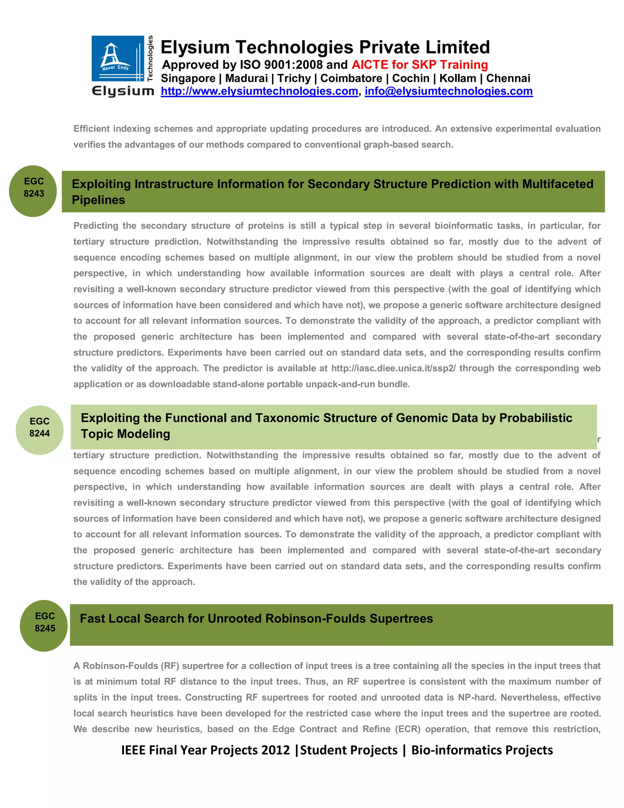 Elysium Technologies Private Limited
                              Approved by ISO 9001:2008 and AICTE for SKP Training
                             Singapore | Madurai | Trichy | Coimbatore | Cochin | Kollam | Chennai
                             http://www.elysiumtechnologies.com, info@elysiumtechnologies.com


         Efficient indexing schemes and appropriate updating procedures are introduced. An extensive experimental evaluation
         verifies the advantages of our methods compared to conventional graph-based search.

         .
EGC      Exploiting Intrastructure Information for Secondary Structure Prediction with Multifaceted
8243
         Pipelines

         Predicting the secondary structure of proteins is still a typical step in several bioinformatic tasks, in particular, for
         tertiary structure prediction. Notwithstanding the impressive results obtained so far, mostly due to the advent of
         sequence encoding schemes based on multiple alignment, in our view the problem should be studied from a novel
         perspective, in which understanding how available information sources are dealt with plays a central role. After
         revisiting a well-known secondary structure predictor viewed from this perspective (with the goal of identifying which
         sources of information have been considered and which have not), we propose a generic software architecture designed
         to account for all relevant information sources. To demonstrate the validity of the approach, a predictor compliant with
         the proposed generic architecture has been implemented and compared with several state-of-the-art secondary
         structure predictors. Experiments have been carried out on standard data sets, and the corresponding results confirm
         the validity of the approach. The predictor is available at http://iasc.diee.unica.it/ssp2/ through the corresponding web
         application or as downloadable stand-alone portable unpack-and-run bundle.



 EGC      Exploiting the Functional and Taxonomic Structure of Genomic Data by Probabilistic
 8244     Topic Modeling
         This Predicting the secondary structure of proteins is still a typical step in several bioinformatic tasks, in particular, for
         tertiary structure prediction. Notwithstanding the impressive results obtained so far, mostly due to the advent of
         sequence encoding schemes based on multiple alignment, in our view the problem should be studied from a novel
         perspective, in which understanding how available information sources are dealt with plays a central role. After
         revisiting a well-known secondary structure predictor viewed from this perspective (with the goal of identifying which
         sources of information have been considered and which have not), we propose a generic software architecture designed
         to account for all relevant information sources. To demonstrate the validity of the approach, a predictor compliant with
         the proposed generic architecture has been implemented and compared with several state-of-the-art secondary
         structure predictors. Experiments have been carried out on standard data sets, and the corresponding results confirm
         the validity of the approach.


  EGC        Fast Local Search for Unrooted Robinson-Foulds Supertrees
  8245



         A Robinson-Foulds (RF) supertree for a collection of input trees is a tree containing all the species in the input trees that
         is at minimum total RF distance to the input trees. Thus, an RF supertree is consistent with the maximum number of
         splits in the input trees. Constructing RF supertrees for rooted and unrooted data is NP-hard. Nevertheless, effective
         local search heuristics have been developed for the restricted case where the input trees and the supertree are rooted.
         We describe new heuristics, based on the Edge Contract and Refine (ECR) operation, that remove this restriction,

                    IEEE Final Year Projects 2012 |Student Projects | Bio-informatics Projects
 