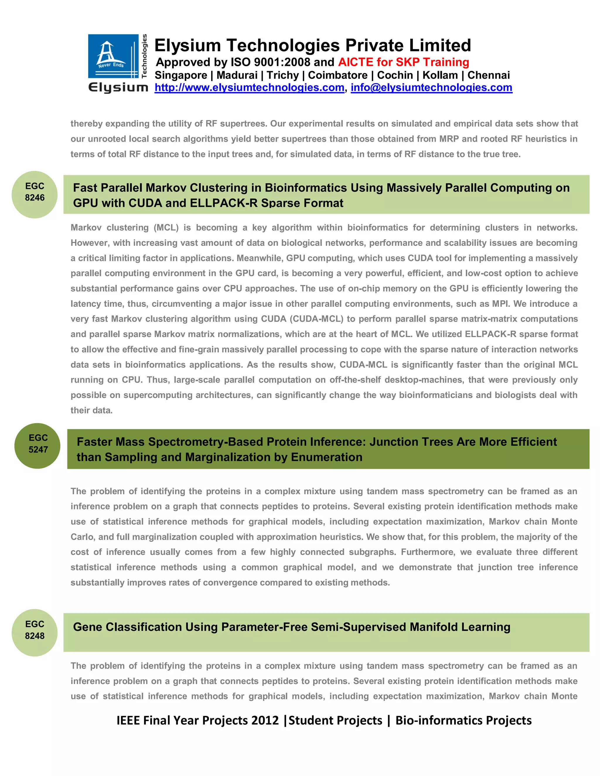 Elysium Technologies Private Limited
                            Approved by ISO 9001:2008 and AICTE for SKP Training
                           Singapore | Madurai | Trichy | Coimbatore | Cochin | Kollam | Chennai
                           http://www.elysiumtechnologies.com, info@elysiumtechnologies.com


       thereby expanding the utility of RF supertrees. Our experimental results on simulated and empirical data sets show that
       our unrooted local search algorithms yield better supertrees than those obtained from MRP and rooted RF heuristics in
       terms of total RF distance to the input trees and, for simulated data, in terms of RF distance to the true tree.


EGC    Fast Parallel Markov Clustering in Bioinformatics Using Massively Parallel Computing on
8246
       GPU with CUDA and ELLPACK-R Sparse Format

       Markov clustering (MCL) is becoming a key algorithm within bioinformatics for determining clusters in networks.
       However, with increasing vast amount of data on biological networks, performance and scalability issues are becoming
       a critical limiting factor in applications. Meanwhile, GPU computing, which uses CUDA tool for implementing a massively
       parallel computing environment in the GPU card, is becoming a very powerful, efficient, and low-cost option to achieve
       substantial performance gains over CPU approaches. The use of on-chip memory on the GPU is efficiently lowering the
       latency time, thus, circumventing a major issue in other parallel computing environments, such as MPI. We introduce a
       very fast Markov clustering algorithm using CUDA (CUDA-MCL) to perform parallel sparse matrix-matrix computations
       and parallel sparse Markov matrix normalizations, which are at the heart of MCL. We utilized ELLPACK-R sparse format
       to allow the effective and fine-grain massively parallel processing to cope with the sparse nature of interaction networks
       data sets in bioinformatics applications. As the results show, CUDA-MCL is significantly faster than the original MCL
       running on CPU. Thus, large-scale parallel computation on off-the-shelf desktop-machines, that were previously only
       possible on supercomputing architectures, can significantly change the way bioinformaticians and biologists deal with
       their data.


EGC
        Faster Mass Spectrometry-Based Protein Inference: Junction Trees Are More Efficient
5247
        than Sampling and Marginalization by Enumeration

       The problem of identifying the proteins in a complex mixture using tandem mass spectrometry can be framed as an
       inference problem on a graph that connects peptides to proteins. Several existing protein identification methods make
       use of statistical inference methods for graphical models, including expectation maximization, Markov chain Monte
       Carlo, and full marginalization coupled with approximation heuristics. We show that, for this problem, the majority of the
       cost of inference usually comes from a few highly connected subgraphs. Furthermore, we evaluate three different
       statistical inference methods using a common graphical model, and we demonstrate that junction tree inference
       substantially improves rates of convergence compared to existing methods.



EGC    Gene Classification Using Parameter-Free Semi-Supervised Manifold Learning
8248


       The problem of identifying the proteins in a complex mixture using tandem mass spectrometry can be framed as an
       inference problem on a graph that connects peptides to proteins. Several existing protein identification methods make
       use of statistical inference methods for graphical models, including expectation maximization, Markov chain Monte

                     IEEE Final Year Projects 2012 |Student Projects | Bio-informatics Projects
 