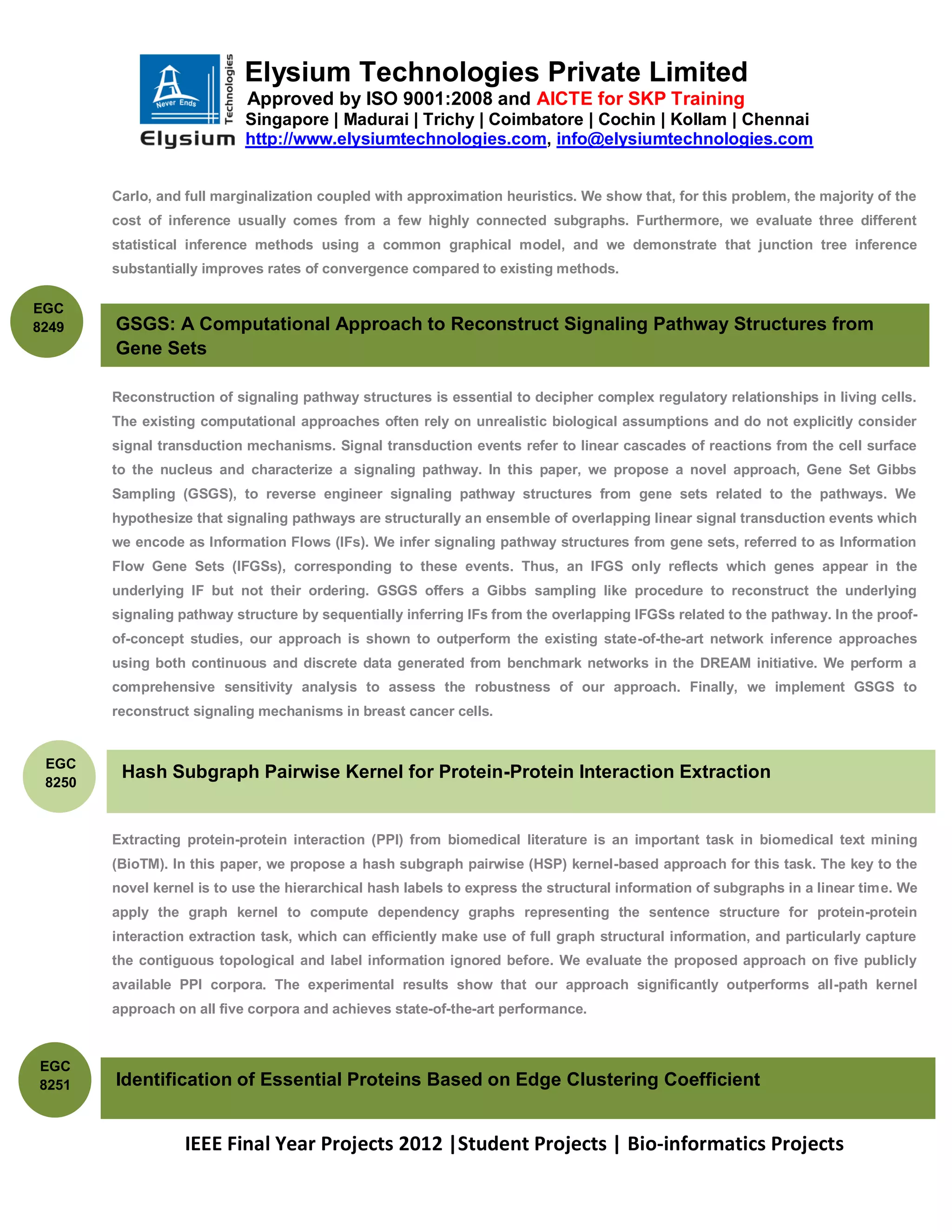 Elysium Technologies Private Limited
                            Approved by ISO 9001:2008 and AICTE for SKP Training
                            Singapore | Madurai | Trichy | Coimbatore | Cochin | Kollam | Chennai
                            http://www.elysiumtechnologies.com, info@elysiumtechnologies.com


        Carlo, and full marginalization coupled with approximation heuristics. We show that, for this problem, the majority of the
        cost of inference usually comes from a few highly connected subgraphs. Furthermore, we evaluate three different
        statistical inference methods using a common graphical model, and we demonstrate that junction tree inference
        substantially improves rates of convergence compared to existing methods.

EGC
8249    GSGS: A Computational Approach to Reconstruct Signaling Pathway Structures from
        Gene Sets

        Reconstruction of signaling pathway structures is essential to decipher complex regulatory relationships in living cells.
        The existing computational approaches often rely on unrealistic biological assumptions and do not explicitly consider
        signal transduction mechanisms. Signal transduction events refer to linear cascades of reactions from the cell surface
        to the nucleus and characterize a signaling pathway. In this paper, we propose a novel approach, Gene Set Gibbs
        Sampling (GSGS), to reverse engineer signaling pathway structures from gene sets related to the pathways. We
        hypothesize that signaling pathways are structurally an ensemble of overlapping linear signal transduction events which
        we encode as Information Flows (IFs). We infer signaling pathway structures from gene sets, referred to as Information
        Flow Gene Sets (IFGSs), corresponding to these events. Thus, an IFGS only reflects which genes appear in the
        underlying IF but not their ordering. GSGS offers a Gibbs sampling like procedure to reconstruct the underlying
        signaling pathway structure by sequentially inferring IFs from the overlapping IFGSs related to the pathway. In the proof-
        of-concept studies, our approach is shown to outperform the existing state-of-the-art network inference approaches
        using both continuous and discrete data generated from benchmark networks in the DREAM initiative. We perform a
        comprehensive sensitivity analysis to assess the robustness of our approach. Finally, we implement GSGS to
        reconstruct signaling mechanisms in breast cancer cells.


 EGC
         Hash Subgraph Pairwise Kernel for Protein-Protein Interaction Extraction
 8250



        Extracting protein-protein interaction (PPI) from biomedical literature is an important task in biomedical text mining
        (BioTM). In this paper, we propose a hash subgraph pairwise (HSP) kernel-based approach for this task. The key to the
        novel kernel is to use the hierarchical hash labels to express the structural information of subgraphs in a linear time. We
        apply the graph kernel to compute dependency graphs representing the sentence structure for protein-protein
        interaction extraction task, which can efficiently make use of full graph structural information, and particularly capture
        the contiguous topological and label information ignored before. We evaluate the proposed approach on five publicly
        available PPI corpora. The experimental results show that our approach significantly outperforms all-path kernel
        approach on all five corpora and achieves state-of-the-art performance.



EGC
8251    Identification of Essential Proteins Based on Edge Clustering Coefficient


                   IEEE Final Year Projects 2012 |Student Projects | Bio-informatics Projects
 