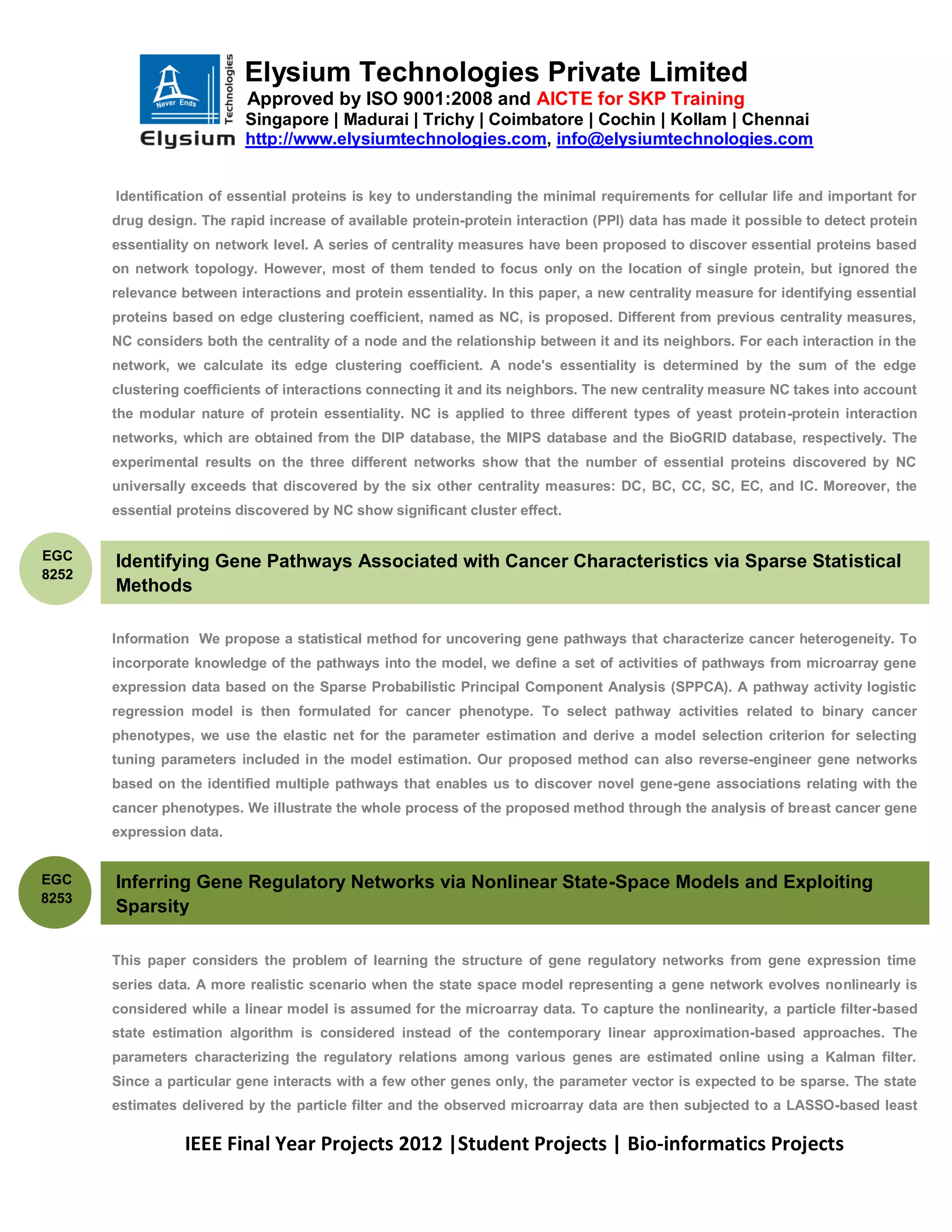 Elysium Technologies Private Limited
                           Approved by ISO 9001:2008 and AICTE for SKP Training
                           Singapore | Madurai | Trichy | Coimbatore | Cochin | Kollam | Chennai
                           http://www.elysiumtechnologies.com, info@elysiumtechnologies.com


       Identification of essential proteins is key to understanding the minimal requirements for cellular life and important for
       drug design. The rapid increase of available protein-protein interaction (PPI) data has made it possible to detect protein
       essentiality on network level. A series of centrality measures have been proposed to discover essential proteins based
       on network topology. However, most of them tended to focus only on the location of single protein, but ignored the
       relevance between interactions and protein essentiality. In this paper, a new centrality measure for identifying essential
       proteins based on edge clustering coefficient, named as NC, is proposed. Different from previous centrality measures,
       NC considers both the centrality of a node and the relationship between it and its neighbors. For each interaction in the
       network, we calculate its edge clustering coefficient. A node's essentiality is determined by the sum of the edge
       clustering coefficients of interactions connecting it and its neighbors. The new centrality measure NC takes into account
       the modular nature of protein essentiality. NC is applied to three different types of yeast protein-protein interaction
       networks, which are obtained from the DIP database, the MIPS database and the BioGRID database, respectively. The
       experimental results on the three different networks show that the number of essential proteins discovered by NC
       universally exceeds that discovered by the six other centrality measures: DC, BC, CC, SC, EC, and IC. Moreover, the
       essential proteins discovered by NC show significant cluster effect.


EGC    Identifying Gene Pathways Associated with Cancer Characteristics via Sparse Statistical
8252
       Methods

       Information We propose a statistical method for uncovering gene pathways that characterize cancer heterogeneity. To
       incorporate knowledge of the pathways into the model, we define a set of activities of pathways from microarray gene
       expression data based on the Sparse Probabilistic Principal Component Analysis (SPPCA). A pathway activity logistic
       regression model is then formulated for cancer phenotype. To select pathway activities related to binary cancer
       phenotypes, we use the elastic net for the parameter estimation and derive a model selection criterion for selecting
       tuning parameters included in the model estimation. Our proposed method can also reverse-engineer gene networks
       based on the identified multiple pathways that enables us to discover novel gene-gene associations relating with the
       cancer phenotypes. We illustrate the whole process of the proposed method through the analysis of breast cancer gene
       expression data.


EGC    Inferring Gene Regulatory Networks via Nonlinear State-Space Models and Exploiting
8253
       Sparsity

       This paper considers the problem of learning the structure of gene regulatory networks from gene expression time
       series data. A more realistic scenario when the state space model representing a gene network evolves nonlinearly is
       considered while a linear model is assumed for the microarray data. To capture the nonlinearity, a particle filter-based
       state estimation algorithm is considered instead of the contemporary linear approximation-based approaches. The
       parameters characterizing the regulatory relations among various genes are estimated online using a Kalman filter.
       Since a particular gene interacts with a few other genes only, the parameter vector is expected to be sparse. The state
       estimates delivered by the particle filter and the observed microarray data are then subjected to a LASSO-based least

                  IEEE Final Year Projects 2012 |Student Projects | Bio-informatics Projects
 