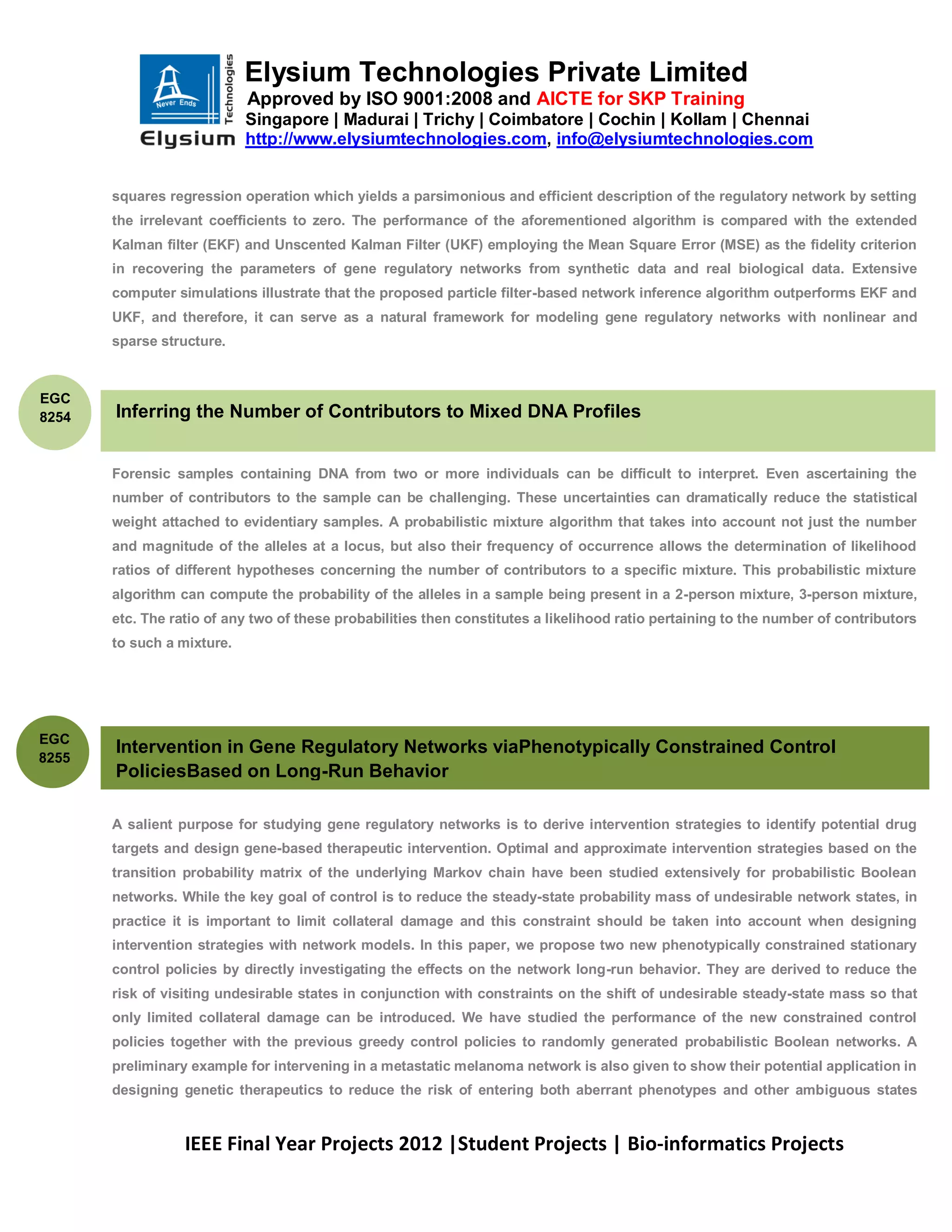 Elysium Technologies Private Limited
                            Approved by ISO 9001:2008 and AICTE for SKP Training
                            Singapore | Madurai | Trichy | Coimbatore | Cochin | Kollam | Chennai
                            http://www.elysiumtechnologies.com, info@elysiumtechnologies.com


       squares regression operation which yields a parsimonious and efficient description of the regulatory network by setting
       the irrelevant coefficients to zero. The performance of the aforementioned algorithm is compared with the extended
       Kalman filter (EKF) and Unscented Kalman Filter (UKF) employing the Mean Square Error (MSE) as the fidelity criterion
       in recovering the parameters of gene regulatory networks from synthetic data and real biological data. Extensive
       computer simulations illustrate that the proposed particle filter-based network inference algorithm outperforms EKF and
       UKF, and therefore, it can serve as a natural framework for modeling gene regulatory networks with nonlinear and
       sparse structure.



EGC
8254   Inferring the Number of Contributors to Mixed DNA Profiles


       Forensic samples containing DNA from two or more individuals can be difficult to interpret. Even ascertaining the
       number of contributors to the sample can be challenging. These uncertainties can dramatically reduce the statistical
       weight attached to evidentiary samples. A probabilistic mixture algorithm that takes into account not just the number
       and magnitude of the alleles at a locus, but also their frequency of occurrence allows the determination of likelihood
       ratios of different hypotheses concerning the number of contributors to a specific mixture. This probabilistic mixture
       algorithm can compute the probability of the alleles in a sample being present in a 2-person mixture, 3-person mixture,
       etc. The ratio of any two of these probabilities then constitutes a likelihood ratio pertaining to the number of contributors
       to such a mixture.




EGC
       Intervention in Gene Regulatory Networks viaPhenotypically Constrained Control
8255
       PoliciesBased on Long-Run Behavior

       A salient purpose for studying gene regulatory networks is to derive intervention strategies to identify potential drug
       targets and design gene-based therapeutic intervention. Optimal and approximate intervention strategies based on the
       transition probability matrix of the underlying Markov chain have been studied extensively for probabilistic Boolean
       networks. While the key goal of control is to reduce the steady-state probability mass of undesirable network states, in
       practice it is important to limit collateral damage and this constraint should be taken into account when designing
       intervention strategies with network models. In this paper, we propose two new phenotypically constrained stationary
       control policies by directly investigating the effects on the network long-run behavior. They are derived to reduce the
       risk of visiting undesirable states in conjunction with constraints on the shift of undesirable steady-state mass so that
       only limited collateral damage can be introduced. We have studied the performance of the new constrained control
       policies together with the previous greedy control policies to randomly generated probabilistic Boolean networks. A
       preliminary example for intervening in a metastatic melanoma network is also given to show their potential application in
       designing genetic therapeutics to reduce the risk of entering both aberrant phenotypes and other ambiguous states


                  IEEE Final Year Projects 2012 |Student Projects | Bio-informatics Projects
 