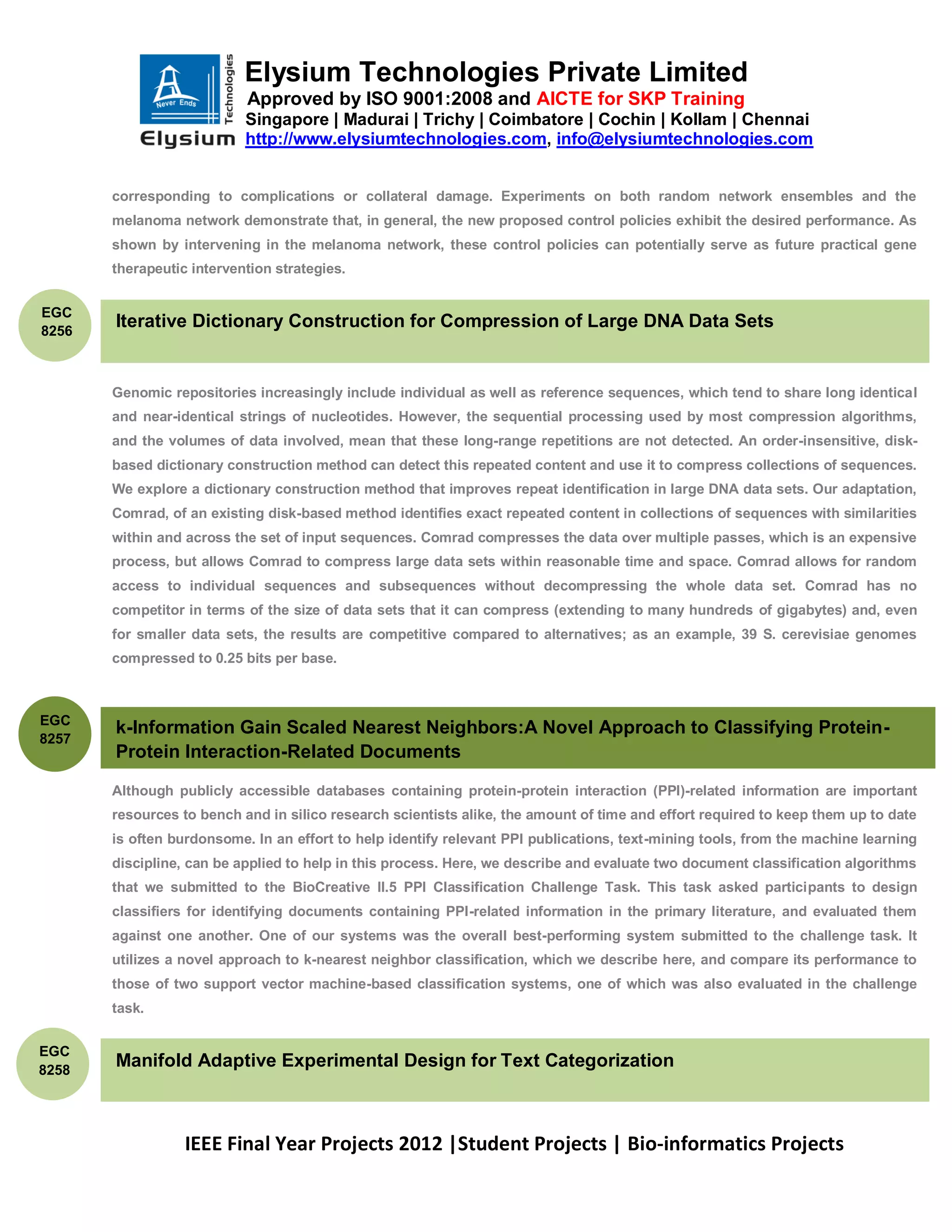 Elysium Technologies Private Limited
                           Approved by ISO 9001:2008 and AICTE for SKP Training
                           Singapore | Madurai | Trichy | Coimbatore | Cochin | Kollam | Chennai
                           http://www.elysiumtechnologies.com, info@elysiumtechnologies.com


       corresponding to complications or collateral damage. Experiments on both random network ensembles and the
       melanoma network demonstrate that, in general, the new proposed control policies exhibit the desired performance. As
       shown by intervening in the melanoma network, these control policies can potentially serve as future practical gene
       therapeutic intervention strategies.


EGC
8256
       Iterative Dictionary Construction for Compression of Large DNA Data Sets


       Genomic repositories increasingly include individual as well as reference sequences, which tend to share long identical
       and near-identical strings of nucleotides. However, the sequential processing used by most compression algorithms,
       and the volumes of data involved, mean that these long-range repetitions are not detected. An order-insensitive, disk-
       based dictionary construction method can detect this repeated content and use it to compress collections of sequences.
       We explore a dictionary construction method that improves repeat identification in large DNA data sets. Our adaptation,
       Comrad, of an existing disk-based method identifies exact repeated content in collections of sequences with similarities
       within and across the set of input sequences. Comrad compresses the data over multiple passes, which is an expensive
       process, but allows Comrad to compress large data sets within reasonable time and space. Comrad allows for random
       access to individual sequences and subsequences without decompressing the whole data set. Comrad has no
       competitor in terms of the size of data sets that it can compress (extending to many hundreds of gigabytes) and, even
       for smaller data sets, the results are competitive compared to alternatives; as an example, 39 S. cerevisiae genomes
       compressed to 0.25 bits per base.



EGC
       k-Information Gain Scaled Nearest Neighbors:A Novel Approach to Classifying Protein-
8257
       Protein Interaction-Related Documents

       Although publicly accessible databases containing protein-protein interaction (PPI)-related information are important
       resources to bench and in silico research scientists alike, the amount of time and effort required to keep them up to date
       is often burdonsome. In an effort to help identify relevant PPI publications, text-mining tools, from the machine learning
       discipline, can be applied to help in this process. Here, we describe and evaluate two document classification algorithms
       that we submitted to the BioCreative II.5 PPI Classification Challenge Task. This task asked participants to design
       classifiers for identifying documents containing PPI-related information in the primary literature, and evaluated them
       against one another. One of our systems was the overall best-performing system submitted to the challenge task. It
       utilizes a novel approach to k-nearest neighbor classification, which we describe here, and compare its performance to
       those of two support vector machine-based classification systems, one of which was also evaluated in the challenge
       task.


EGC
8258
       Manifold Adaptive Experimental Design for Text Categorization



                  IEEE Final Year Projects 2012 |Student Projects | Bio-informatics Projects
 