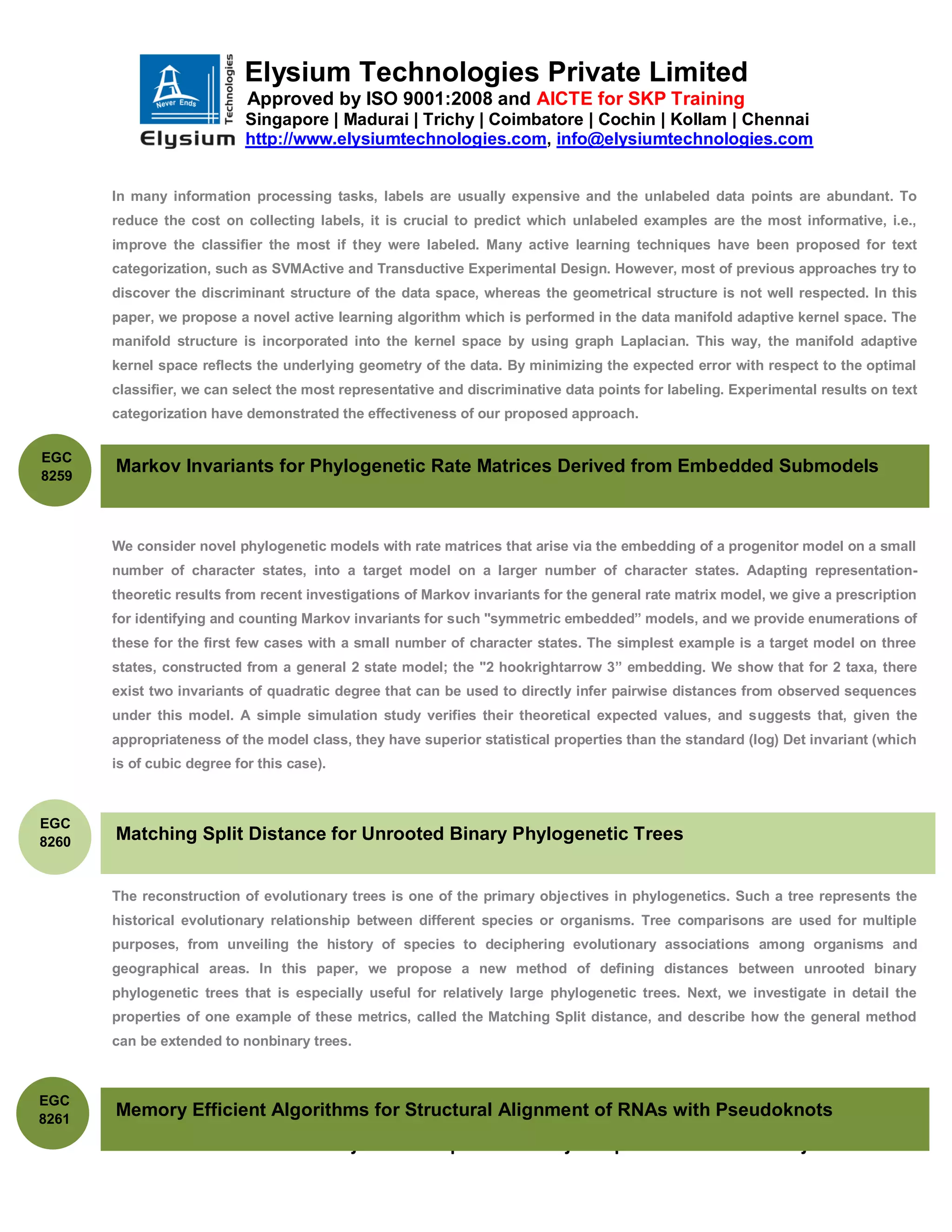 Elysium Technologies Private Limited
                            Approved by ISO 9001:2008 and AICTE for SKP Training
                            Singapore | Madurai | Trichy | Coimbatore | Cochin | Kollam | Chennai
                            http://www.elysiumtechnologies.com, info@elysiumtechnologies.com


       In many information processing tasks, labels are usually expensive and the unlabeled data points are abundant. To
       reduce the cost on collecting labels, it is crucial to predict which unlabeled examples are the most informative, i.e.,
       improve the classifier the most if they were labeled. Many active learning techniques have been proposed for text
       categorization, such as SVMActive and Transductive Experimental Design. However, most of previous approaches try to
       discover the discriminant structure of the data space, whereas the geometrical structure is not well respected. In this
       paper, we propose a novel active learning algorithm which is performed in the data manifold adaptive kernel space. The
       manifold structure is incorporated into the kernel space by using graph Laplacian. This way, the manifold adaptive
       kernel space reflects the underlying geometry of the data. By minimizing the expected error with respect to the optimal
       classifier, we can select the most representative and discriminative data points for labeling. Experimental results on text
       categorization have demonstrated the effectiveness of our proposed approach.


EGC
8259
       Markov Invariants for Phylogenetic Rate Matrices Derived from Embedded Submodels



       We consider novel phylogenetic models with rate matrices that arise via the embedding of a progenitor model on a small
       number of character states, into a target model on a larger number of character states. Adapting representation-
       theoretic results from recent investigations of Markov invariants for the general rate matrix model, we give a prescription
       for identifying and counting Markov invariants for such "symmetric embedded” models, and we provide enumerations of
       these for the first few cases with a small number of character states. The simplest example is a target model on three
       states, constructed from a general 2 state model; the "2 hookrightarrow 3” embedding. We show that for 2 taxa, there
       exist two invariants of quadratic degree that can be used to directly infer pairwise distances from observed sequences
       under this model. A simple simulation study verifies their theoretical expected values, and suggests that, given the
       appropriateness of the model class, they have superior statistical properties than the standard (log) Det invariant (which
       is of cubic degree for this case).



EGC
8260   Matching Split Distance for Unrooted Binary Phylogenetic Trees


       The reconstruction of evolutionary trees is one of the primary objectives in phylogenetics. Such a tree represents the
       historical evolutionary relationship between different species or organisms. Tree comparisons are used for multiple
       purposes, from unveiling the history of species to deciphering evolutionary associations among organisms and
       geographical areas. In this paper, we propose a new method of defining distances between unrooted binary
       phylogenetic trees that is especially useful for relatively large phylogenetic trees. Next, we investigate in detail the
       properties of one example of these metrics, called the Matching Split distance, and describe how the general method
       can be extended to nonbinary trees.



EGC
8261
       Memory Efficient Algorithms for Structural Alignment of RNAs with Pseudoknots
                  IEEE Final Year Projects 2012 |Student Projects | Bio-informatics Projects
 