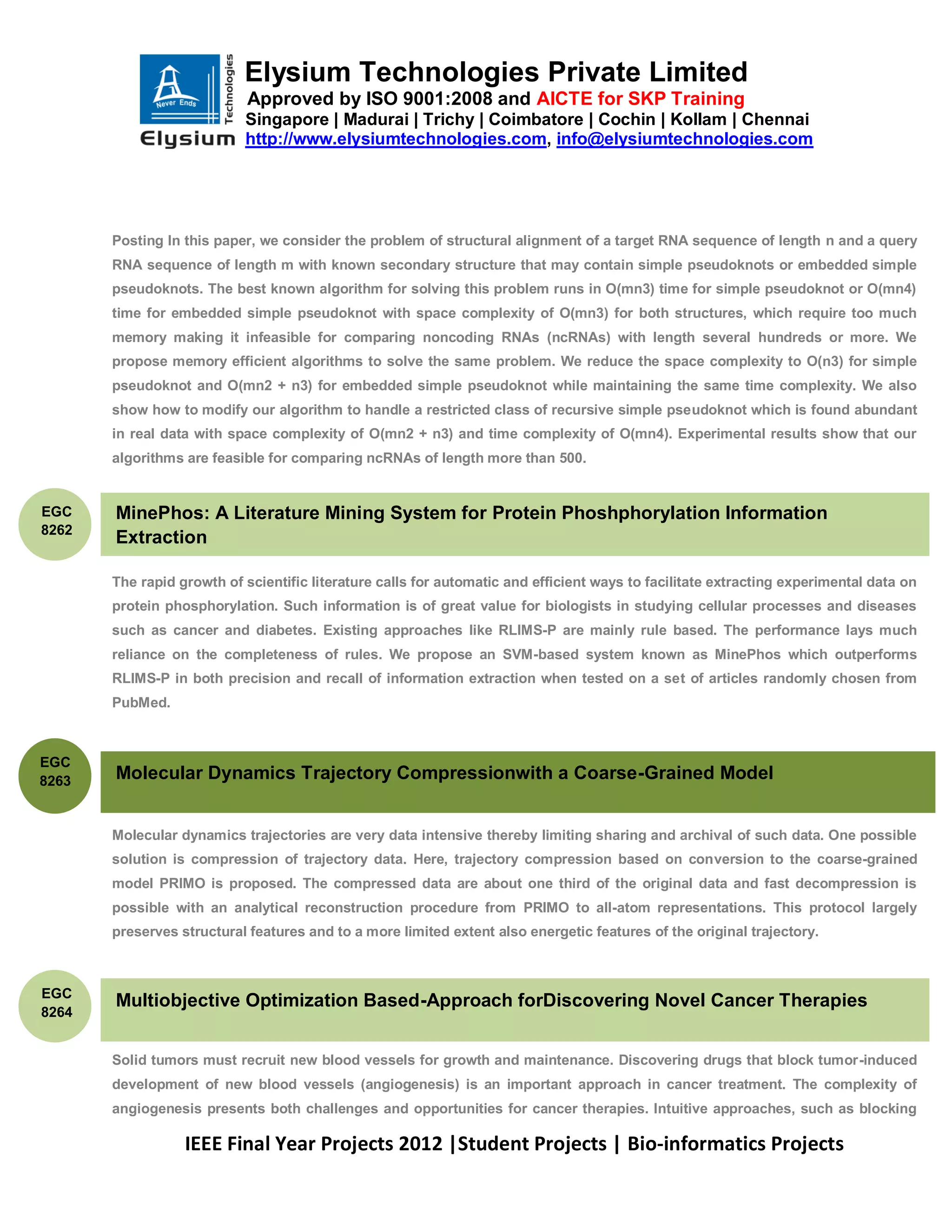 Elysium Technologies Private Limited
                            Approved by ISO 9001:2008 and AICTE for SKP Training
                           Singapore | Madurai | Trichy | Coimbatore | Cochin | Kollam | Chennai
                           http://www.elysiumtechnologies.com, info@elysiumtechnologies.com




       Posting In this paper, we consider the problem of structural alignment of a target RNA sequence of length n and a query
       RNA sequence of length m with known secondary structure that may contain simple pseudoknots or embedded simple
       pseudoknots. The best known algorithm for solving this problem runs in O(mn3) time for simple pseudoknot or O(mn4)
       time for embedded simple pseudoknot with space complexity of O(mn3) for both structures, which require too much
       memory making it infeasible for comparing noncoding RNAs (ncRNAs) with length several hundreds or more. We
       propose memory efficient algorithms to solve the same problem. We reduce the space complexity to O(n3) for simple
       pseudoknot and O(mn2 + n3) for embedded simple pseudoknot while maintaining the same time complexity. We also
       show how to modify our algorithm to handle a restricted class of recursive simple pseudoknot which is found abundant
       in real data with space complexity of O(mn2 + n3) and time complexity of O(mn4). Experimental results show that our
       algorithms are feasible for comparing ncRNAs of length more than 500.


EGC    MinePhos: A Literature Mining System for Protein Phoshphorylation Information
8262
       Extraction

       The rapid growth of scientific literature calls for automatic and efficient ways to facilitate extracting experimental data on
       protein phosphorylation. Such information is of great value for biologists in studying cellular processes and diseases
       such as cancer and diabetes. Existing approaches like RLIMS-P are mainly rule based. The performance lays much
       reliance on the completeness of rules. We propose an SVM-based system known as MinePhos which outperforms
       RLIMS-P in both precision and recall of information extraction when tested on a set of articles randomly chosen from
       PubMed.



EGC
8263   Molecular Dynamics Trajectory Compressionwith a Coarse-Grained Model


       Molecular dynamics trajectories are very data intensive thereby limiting sharing and archival of such data. One possible
       solution is compression of trajectory data. Here, trajectory compression based on conversion to the coarse-grained
       model PRIMO is proposed. The compressed data are about one third of the original data and fast decompression is
       possible with an analytical reconstruction procedure from PRIMO to all-atom representations. This protocol largely
       preserves structural features and to a more limited extent also energetic features of the original trajectory.



EGC
       Multiobjective Optimization Based-Approach forDiscovering Novel Cancer Therapies
8264


       Solid tumors must recruit new blood vessels for growth and maintenance. Discovering drugs that block tumor-induced
       development of new blood vessels (angiogenesis) is an important approach in cancer treatment. The complexity of
       angiogenesis presents both challenges and opportunities for cancer therapies. Intuitive approaches, such as blocking

                  IEEE Final Year Projects 2012 |Student Projects | Bio-informatics Projects
 