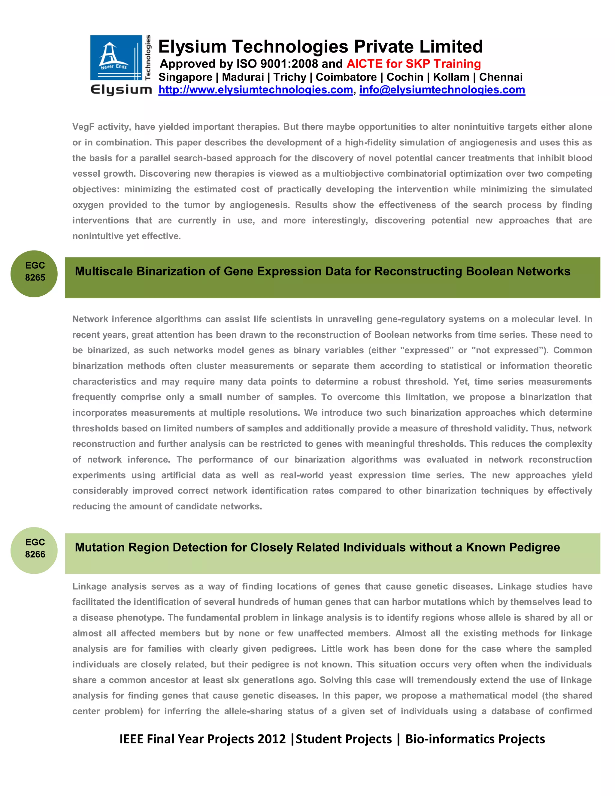 Elysium Technologies Private Limited
                            Approved by ISO 9001:2008 and AICTE for SKP Training
                            Singapore | Madurai | Trichy | Coimbatore | Cochin | Kollam | Chennai
                            http://www.elysiumtechnologies.com, info@elysiumtechnologies.com


       VegF activity, have yielded important therapies. But there maybe opportunities to alter nonintuitive targets either alone
       or in combination. This paper describes the development of a high-fidelity simulation of angiogenesis and uses this as
       the basis for a parallel search-based approach for the discovery of novel potential cancer treatments that inhibit blood
       vessel growth. Discovering new therapies is viewed as a multiobjective combinatorial optimization over two competing
       objectives: minimizing the estimated cost of practically developing the intervention while minimizing the simulated
       oxygen provided to the tumor by angiogenesis. Results show the effectiveness of the search process by finding
       interventions that are currently in use, and more interestingly, discovering potential new approaches that are
       nonintuitive yet effective.


EGC
8265
       Multiscale Binarization of Gene Expression Data for Reconstructing Boolean Networks


       Network inference algorithms can assist life scientists in unraveling gene-regulatory systems on a molecular level. In
       recent years, great attention has been drawn to the reconstruction of Boolean networks from time series. These need to
       be binarized, as such networks model genes as binary variables (either "expressed” or "not expressed”). Common
       binarization methods often cluster measurements or separate them according to statistical or information theoretic
       characteristics and may require many data points to determine a robust threshold. Yet, time series measurements
       frequently comprise only a small number of samples. To overcome this limitation, we propose a binarization that
       incorporates measurements at multiple resolutions. We introduce two such binarization approaches which determine
       thresholds based on limited numbers of samples and additionally provide a measure of threshold validity. Thus, network
       reconstruction and further analysis can be restricted to genes with meaningful thresholds. This reduces the complexity
       of network inference. The performance of our binarization algorithms was evaluated in network reconstruction
       experiments using artificial data as well as real-world yeast expression time series. The new approaches yield
       considerably improved correct network identification rates compared to other binarization techniques by effectively
       reducing the amount of candidate networks.


EGC
       Mutation Region Detection for Closely Related Individuals without a Known Pedigree
8266


       Linkage analysis serves as a way of finding locations of genes that cause genetic diseases. Linkage studies have
       facilitated the identification of several hundreds of human genes that can harbor mutations which by themselves lead to
       a disease phenotype. The fundamental problem in linkage analysis is to identify regions whose allele is shared by all or
       almost all affected members but by none or few unaffected members. Almost all the existing methods for linkage
       analysis are for families with clearly given pedigrees. Little work has been done for the case where the sampled
       individuals are closely related, but their pedigree is not known. This situation occurs very often when the individuals
       share a common ancestor at least six generations ago. Solving this case will tremendously extend the use of linkage
       analysis for finding genes that cause genetic diseases. In this paper, we propose a mathematical model (the shared
       center problem) for inferring the allele-sharing status of a given set of individuals using a database of confirmed


                  IEEE Final Year Projects 2012 |Student Projects | Bio-informatics Projects
 
