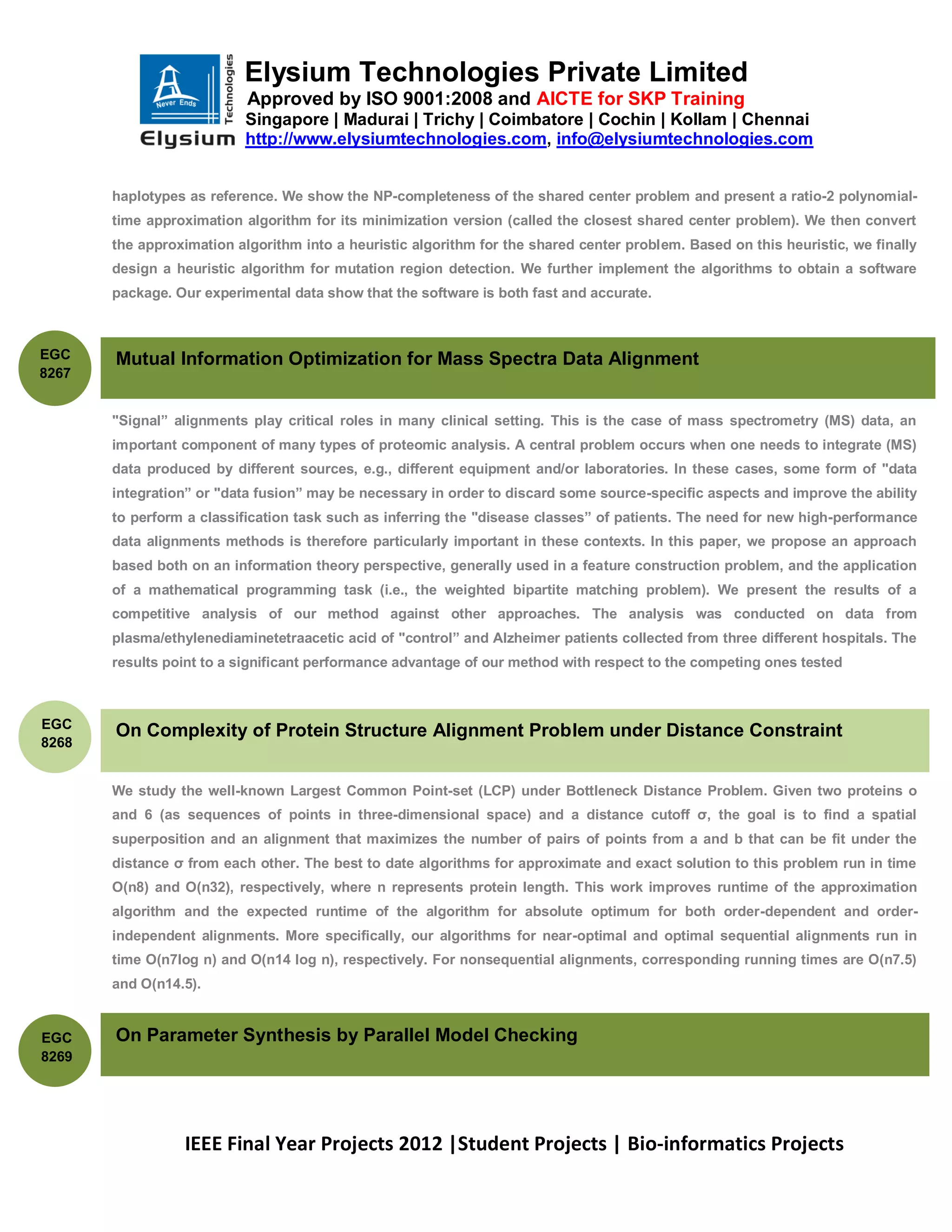 Elysium Technologies Private Limited
                           Approved by ISO 9001:2008 and AICTE for SKP Training
                           Singapore | Madurai | Trichy | Coimbatore | Cochin | Kollam | Chennai
                           http://www.elysiumtechnologies.com, info@elysiumtechnologies.com


       haplotypes as reference. We show the NP-completeness of the shared center problem and present a ratio-2 polynomial-
       time approximation algorithm for its minimization version (called the closest shared center problem). We then convert
       the approximation algorithm into a heuristic algorithm for the shared center problem. Based on this heuristic, we finally
       design a heuristic algorithm for mutation region detection. We further implement the algorithms to obtain a software
       package. Our experimental data show that the software is both fast and accurate.



EGC    Mutual Information Optimization for Mass Spectra Data Alignment
8267


       "Signal” alignments play critical roles in many clinical setting. This is the case of mass spectrometry (MS) data, an
       important component of many types of proteomic analysis. A central problem occurs when one needs to integrate (MS)
       data produced by different sources, e.g., different equipment and/or laboratories. In these cases, some form of "data
       integration” or "data fusion” may be necessary in order to discard some source-specific aspects and improve the ability
       to perform a classification task such as inferring the "disease classes” of patients. The need for new high-performance
       data alignments methods is therefore particularly important in these contexts. In this paper, we propose an approach
       based both on an information theory perspective, generally used in a feature construction problem, and the application
       of a mathematical programming task (i.e., the weighted bipartite matching problem). We present the results of a
       competitive analysis of our method against other approaches. The analysis was conducted on data from
       plasma/ethylenediaminetetraacetic acid of "control” and Alzheimer patients collected from three different hospitals. The
       results point to a significant performance advantage of our method with respect to the competing ones tested



EGC
       On Complexity of Protein Structure Alignment Problem under Distance Constraint
8268


       We study the well-known Largest Common Point-set (LCP) under Bottleneck Distance Problem. Given two proteins o
       and 6 (as sequences of points in three-dimensional space) and a distance cutoff ζ, the goal is to find a spatial
       superposition and an alignment that maximizes the number of pairs of points from a and b that can be fit under the
       distance ζ from each other. The best to date algorithms for approximate and exact solution to this problem run in time
       O(n8) and O(n32), respectively, where n represents protein length. This work improves runtime of the approximation
       algorithm and the expected runtime of the algorithm for absolute optimum for both order-dependent and order-
       independent alignments. More specifically, our algorithms for near-optimal and optimal sequential alignments run in
       time O(n7log n) and O(n14 log n), respectively. For nonsequential alignments, corresponding running times are O(n7.5)
       and O(n14.5).


EGC    On Parameter Synthesis by Parallel Model Checking
8269




                 IEEE Final Year Projects 2012 |Student Projects | Bio-informatics Projects
 