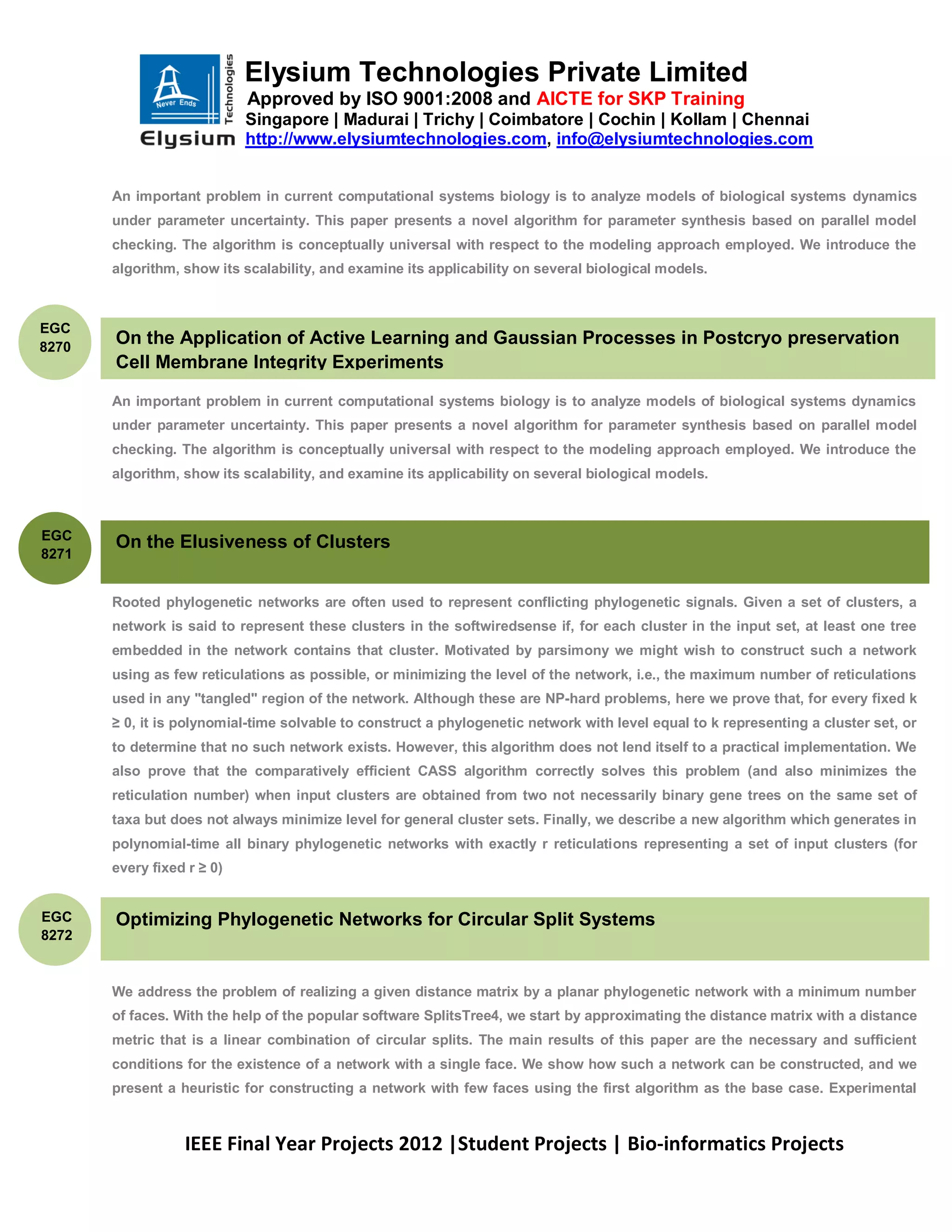 Elysium Technologies Private Limited
                            Approved by ISO 9001:2008 and AICTE for SKP Training
                            Singapore | Madurai | Trichy | Coimbatore | Cochin | Kollam | Chennai
                            http://www.elysiumtechnologies.com, info@elysiumtechnologies.com


       An important problem in current computational systems biology is to analyze models of biological systems dynamics
       under parameter uncertainty. This paper presents a novel algorithm for parameter synthesis based on parallel model
       checking. The algorithm is conceptually universal with respect to the modeling approach employed. We introduce the
       algorithm, show its scalability, and examine its applicability on several biological models.



EGC
8270
       On the Application of Active Learning and Gaussian Processes in Postcryo preservation
       Cell Membrane Integrity Experiments

       An important problem in current computational systems biology is to analyze models of biological systems dynamics
       under parameter uncertainty. This paper presents a novel algorithm for parameter synthesis based on parallel model
       checking. The algorithm is conceptually universal with respect to the modeling approach employed. We introduce the
       algorithm, show its scalability, and examine its applicability on several biological models.



EGC
       On the Elusiveness of Clusters
8271


       Rooted phylogenetic networks are often used to represent conflicting phylogenetic signals. Given a set of clusters, a
       network is said to represent these clusters in the softwiredsense if, for each cluster in the input set, at least one tree
       embedded in the network contains that cluster. Motivated by parsimony we might wish to construct such a network
       using as few reticulations as possible, or minimizing the level of the network, i.e., the maximum number of reticulations
       used in any "tangled" region of the network. Although these are NP-hard problems, here we prove that, for every fixed k
       ≥ 0, it is polynomial-time solvable to construct a phylogenetic network with level equal to k representing a cluster set, or
       to determine that no such network exists. However, this algorithm does not lend itself to a practical implementation. We
       also prove that the comparatively efficient CASS algorithm correctly solves this problem (and also minimizes the
       reticulation number) when input clusters are obtained from two not necessarily binary gene trees on the same set of
       taxa but does not always minimize level for general cluster sets. Finally, we describe a new algorithm which generates in
       polynomial-time all binary phylogenetic networks with exactly r reticulations representing a set of input clusters (for
       every fixed r ≥ 0)


EGC    Optimizing Phylogenetic Networks for Circular Split Systems
8272


       We address the problem of realizing a given distance matrix by a planar phylogenetic network with a minimum number
       of faces. With the help of the popular software SplitsTree4, we start by approximating the distance matrix with a distance
       metric that is a linear combination of circular splits. The main results of this paper are the necessary and sufficient
       conditions for the existence of a network with a single face. We show how such a network can be constructed, and we
       present a heuristic for constructing a network with few faces using the first algorithm as the base case. Experimental



                  IEEE Final Year Projects 2012 |Student Projects | Bio-informatics Projects
 
