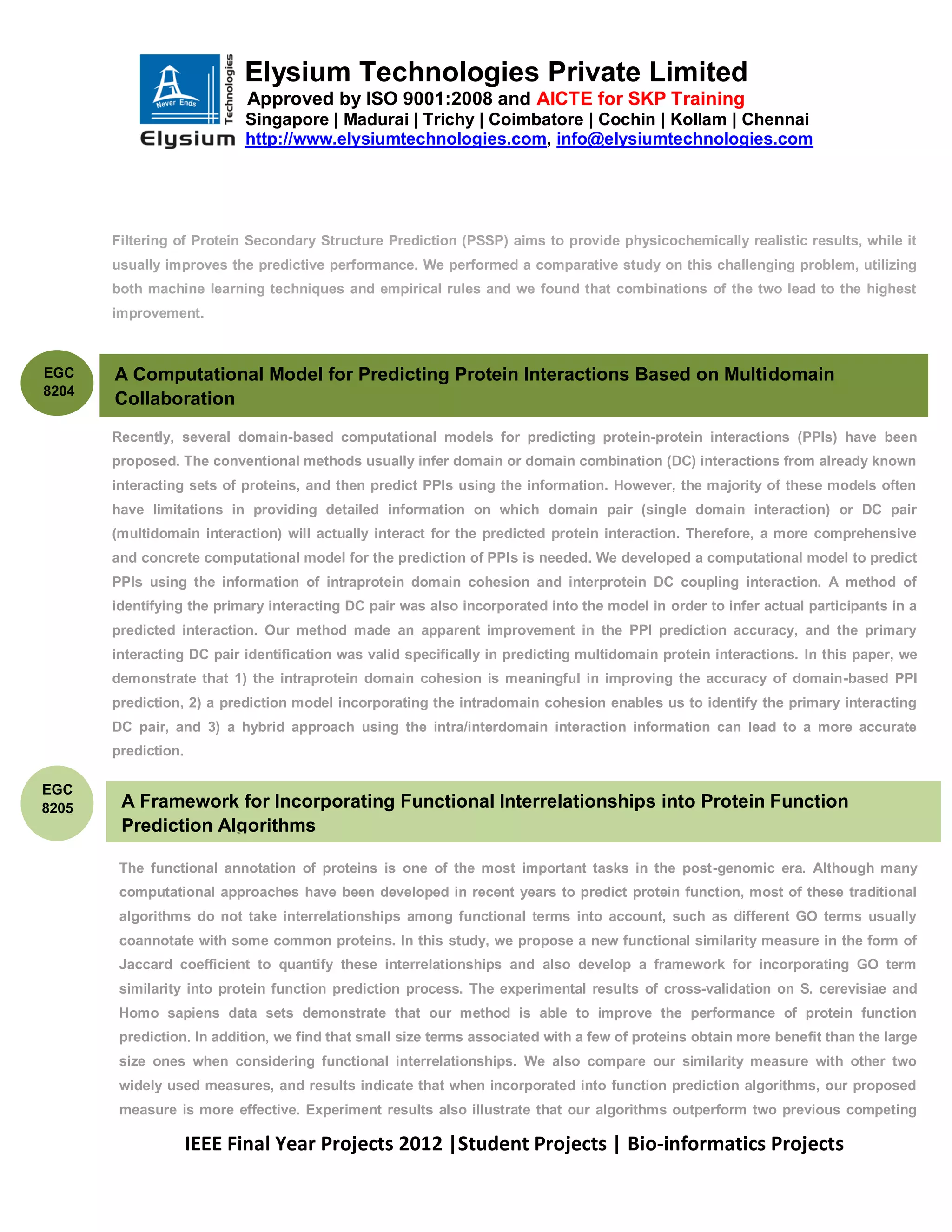 Elysium Technologies Private Limited
                           Approved by ISO 9001:2008 and AICTE for SKP Training
                           Singapore | Madurai | Trichy | Coimbatore | Cochin | Kollam | Chennai
                           http://www.elysiumtechnologies.com, info@elysiumtechnologies.com




       Filtering of Protein Secondary Structure Prediction (PSSP) aims to provide physicochemically realistic results, while it
       usually improves the predictive performance. We performed a comparative study on this challenging problem, utilizing
       both machine learning techniques and empirical rules and we found that combinations of the two lead to the highest
       improvement.



EGC    A Computational Model for Predicting Protein Interactions Based on Multidomain
8204
       Collaboration
       Recently, several domain-based computational models for predicting protein-protein interactions (PPIs) have been
       proposed. The conventional methods usually infer domain or domain combination (DC) interactions from already known
       interacting sets of proteins, and then predict PPIs using the information. However, the majority of these models often
       have limitations in providing detailed information on which domain pair (single domain interaction) or DC pair
       (multidomain interaction) will actually interact for the predicted protein interaction. Therefore, a more comprehensive
       and concrete computational model for the prediction of PPIs is needed. We developed a computational model to predict
       PPIs using the information of intraprotein domain cohesion and interprotein DC coupling interaction. A method of
       identifying the primary interacting DC pair was also incorporated into the model in order to infer actual participants in a
       predicted interaction. Our method made an apparent improvement in the PPI prediction accuracy, and the primary
       interacting DC pair identification was valid specifically in predicting multidomain protein interactions. In this paper, we
       demonstrate that 1) the intraprotein domain cohesion is meaningful in improving the accuracy of domain-based PPI
       prediction, 2) a prediction model incorporating the intradomain cohesion enables us to identify the primary interacting
       DC pair, and 3) a hybrid approach using the intra/interdomain interaction information can lead to a more accurate
       prediction.

EGC
8205    A Framework for Incorporating Functional Interrelationships into Protein Function
        Prediction Algorithms

        The functional annotation of proteins is one of the most important tasks in the post-genomic era. Although many
        computational approaches have been developed in recent years to predict protein function, most of these traditional
        algorithms do not take interrelationships among functional terms into account, such as different GO terms usually
        coannotate with some common proteins. In this study, we propose a new functional similarity measure in the form of
        Jaccard coefficient to quantify these interrelationships and also develop a framework for incorporating GO term
        similarity into protein function prediction process. The experimental results of cross-validation on S. cerevisiae and
        Homo sapiens data sets demonstrate that our method is able to improve the performance of protein function
        prediction. In addition, we find that small size terms associated with a few of proteins obtain more benefit than the large
        size ones when considering functional interrelationships. We also compare our similarity measure with other two
        widely used measures, and results indicate that when incorporated into function prediction algorithms, our proposed
        measure is more effective. Experiment results also illustrate that our algorithms outperform two previous competing

                     IEEE Final Year Projects 2012 |Student Projects | Bio-informatics Projects
 
