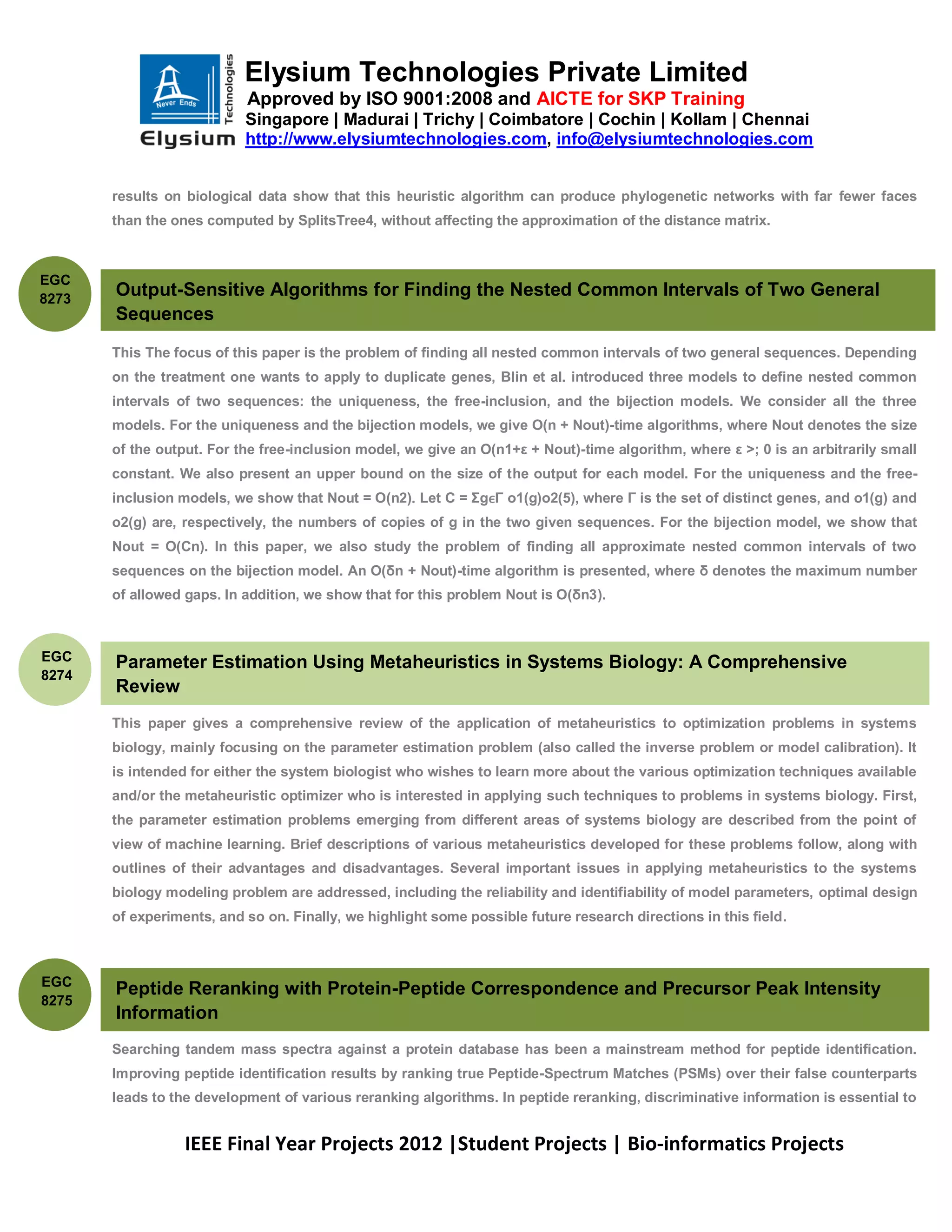 Elysium Technologies Private Limited
                           Approved by ISO 9001:2008 and AICTE for SKP Training
                           Singapore | Madurai | Trichy | Coimbatore | Cochin | Kollam | Chennai
                           http://www.elysiumtechnologies.com, info@elysiumtechnologies.com


       results on biological data show that this heuristic algorithm can produce phylogenetic networks with far fewer faces
       than the ones computed by SplitsTree4, without affecting the approximation of the distance matrix.



EGC
8273
       Output-Sensitive Algorithms for Finding the Nested Common Intervals of Two General
       Sequences

       This The focus of this paper is the problem of finding all nested common intervals of two general sequences. Depending
       on the treatment one wants to apply to duplicate genes, Blin et al. introduced three models to define nested common
       intervals of two sequences: the uniqueness, the free-inclusion, and the bijection models. We consider all the three
       models. For the uniqueness and the bijection models, we give O(n + Nout)-time algorithms, where Nout denotes the size
       of the output. For the free-inclusion model, we give an O(n1+ε + Nout)-time algorithm, where ε >; 0 is an arbitrarily small
       constant. We also present an upper bound on the size of the output for each model. For the uniqueness and the free-
       inclusion models, we show that Nout = O(n2). Let C = ΣgϵΓ o1(g)o2(5), where Γ is the set of distinct genes, and o1(g) and
       o2(g) are, respectively, the numbers of copies of g in the two given sequences. For the bijection model, we show that
       Nout = O(Cn). In this paper, we also study the problem of finding all approximate nested common intervals of two
       sequences on the bijection model. An O(δn + Nout)-time algorithm is presented, where δ denotes the maximum number
       of allowed gaps. In addition, we show that for this problem Nout is O(δn3).



EGC    Parameter Estimation Using Metaheuristics in Systems Biology: A Comprehensive
8274
       Review
       This paper gives a comprehensive review of the application of metaheuristics to optimization problems in systems
       biology, mainly focusing on the parameter estimation problem (also called the inverse problem or model calibration). It
       is intended for either the system biologist who wishes to learn more about the various optimization techniques available
       and/or the metaheuristic optimizer who is interested in applying such techniques to problems in systems biology. First,
       the parameter estimation problems emerging from different areas of systems biology are described from the point of
       view of machine learning. Brief descriptions of various metaheuristics developed for these problems follow, along with
       outlines of their advantages and disadvantages. Several important issues in applying metaheuristics to the systems
       biology modeling problem are addressed, including the reliability and identifiability of model parameters, optimal design
       of experiments, and so on. Finally, we highlight some possible future research directions in this field.



EGC
       Peptide Reranking with Protein-Peptide Correspondence and Precursor Peak Intensity
8275
       Information
       Searching tandem mass spectra against a protein database has been a mainstream method for peptide identification.
       Improving peptide identification results by ranking true Peptide-Spectrum Matches (PSMs) over their false counterparts
       leads to the development of various reranking algorithms. In peptide reranking, discriminative information is essential to


                  IEEE Final Year Projects 2012 |Student Projects | Bio-informatics Projects
 