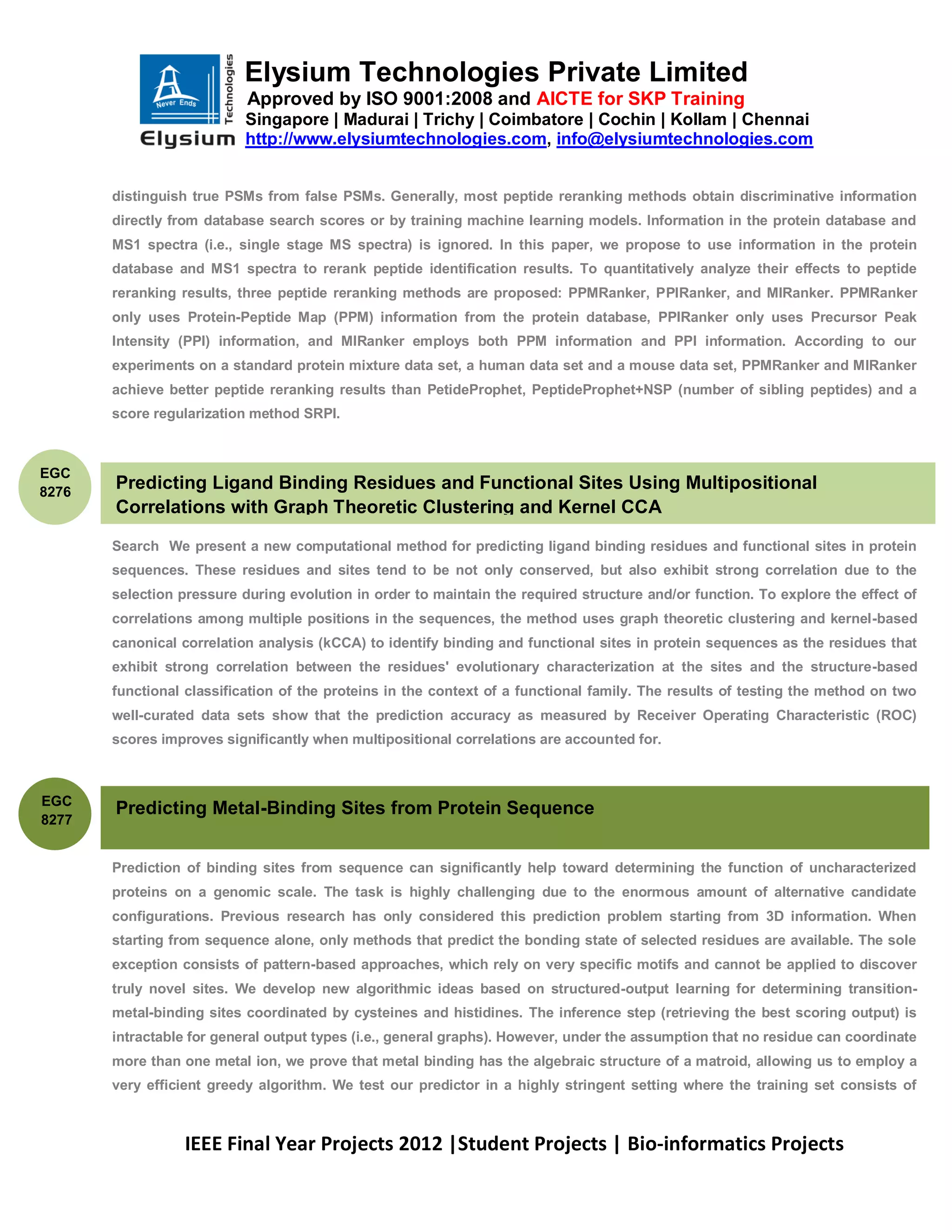 Elysium Technologies Private Limited
                           Approved by ISO 9001:2008 and AICTE for SKP Training
                           Singapore | Madurai | Trichy | Coimbatore | Cochin | Kollam | Chennai
                           http://www.elysiumtechnologies.com, info@elysiumtechnologies.com


       distinguish true PSMs from false PSMs. Generally, most peptide reranking methods obtain discriminative information
       directly from database search scores or by training machine learning models. Information in the protein database and
       MS1 spectra (i.e., single stage MS spectra) is ignored. In this paper, we propose to use information in the protein
       database and MS1 spectra to rerank peptide identification results. To quantitatively analyze their effects to peptide
       reranking results, three peptide reranking methods are proposed: PPMRanker, PPIRanker, and MIRanker. PPMRanker
       only uses Protein-Peptide Map (PPM) information from the protein database, PPIRanker only uses Precursor Peak
       Intensity (PPI) information, and MIRanker employs both PPM information and PPI information. According to our
       experiments on a standard protein mixture data set, a human data set and a mouse data set, PPMRanker and MIRanker
       achieve better peptide reranking results than PetideProphet, PeptideProphet+NSP (number of sibling peptides) and a
       score regularization method SRPI.



EGC
8276
       Predicting Ligand Binding Residues and Functional Sites Using Multipositional
       Correlations with Graph Theoretic Clustering and Kernel CCA

       Search We present a new computational method for predicting ligand binding residues and functional sites in protein
       sequences. These residues and sites tend to be not only conserved, but also exhibit strong correlation due to the
       selection pressure during evolution in order to maintain the required structure and/or function. To explore the effect of
       correlations among multiple positions in the sequences, the method uses graph theoretic clustering and kernel-based
       canonical correlation analysis (kCCA) to identify binding and functional sites in protein sequences as the residues that
       exhibit strong correlation between the residues' evolutionary characterization at the sites and the structure-based
       functional classification of the proteins in the context of a functional family. The results of testing the method on two
       well-curated data sets show that the prediction accuracy as measured by Receiver Operating Characteristic (ROC)
       scores improves significantly when multipositional correlations are accounted for.



EGC
       Predicting Metal-Binding Sites from Protein Sequence
8277


       Prediction of binding sites from sequence can significantly help toward determining the function of uncharacterized
       proteins on a genomic scale. The task is highly challenging due to the enormous amount of alternative candidate
       configurations. Previous research has only considered this prediction problem starting from 3D information. When
       starting from sequence alone, only methods that predict the bonding state of selected residues are available. The sole
       exception consists of pattern-based approaches, which rely on very specific motifs and cannot be applied to discover
       truly novel sites. We develop new algorithmic ideas based on structured-output learning for determining transition-
       metal-binding sites coordinated by cysteines and histidines. The inference step (retrieving the best scoring output) is
       intractable for general output types (i.e., general graphs). However, under the assumption that no residue can coordinate
       more than one metal ion, we prove that metal binding has the algebraic structure of a matroid, allowing us to employ a
       very efficient greedy algorithm. We test our predictor in a highly stringent setting where the training set consists of



                 IEEE Final Year Projects 2012 |Student Projects | Bio-informatics Projects
 