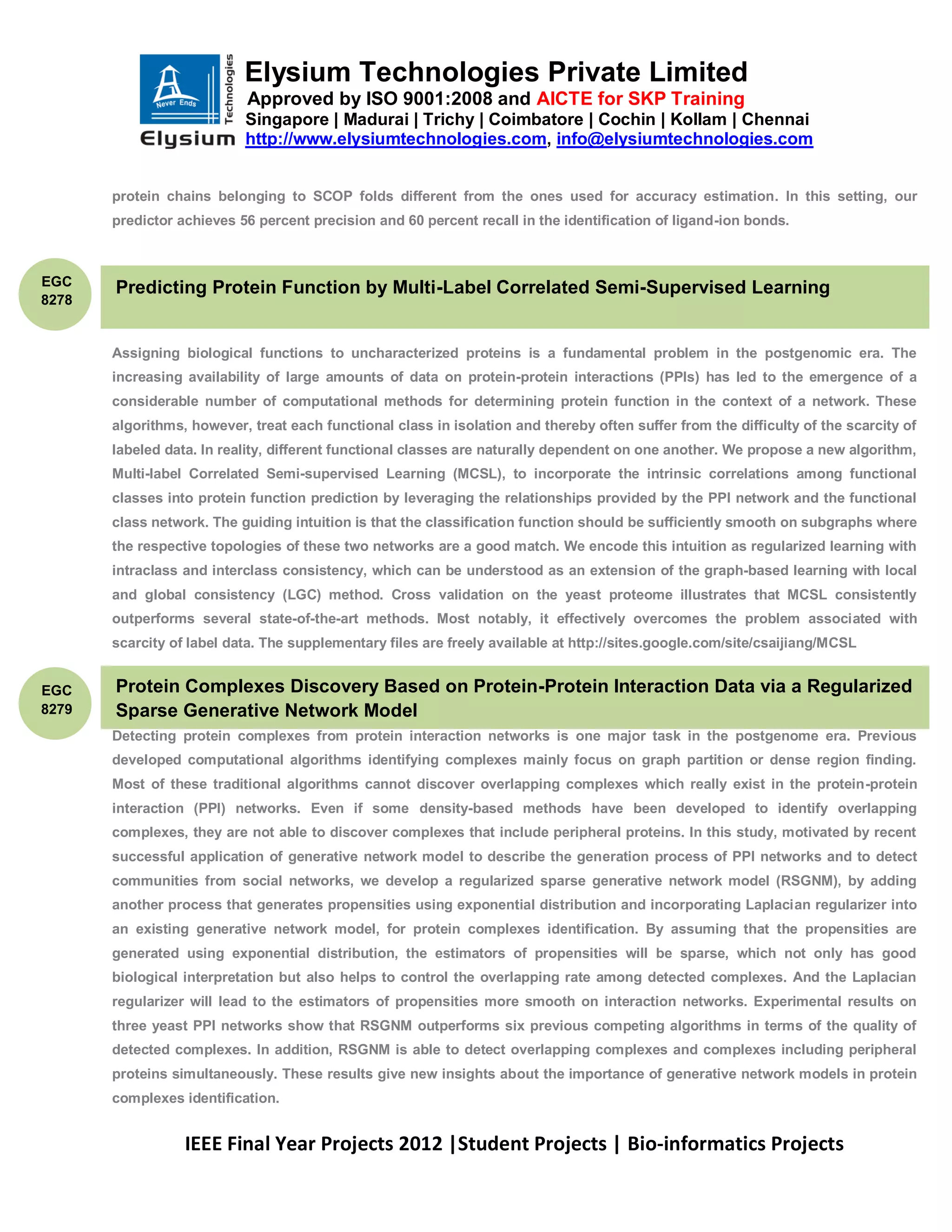 Elysium Technologies Private Limited
                            Approved by ISO 9001:2008 and AICTE for SKP Training
                           Singapore | Madurai | Trichy | Coimbatore | Cochin | Kollam | Chennai
                           http://www.elysiumtechnologies.com, info@elysiumtechnologies.com


       protein chains belonging to SCOP folds different from the ones used for accuracy estimation. In this setting, our
       predictor achieves 56 percent precision and 60 percent recall in the identification of ligand-ion bonds.



EGC
       Predicting Protein Function by Multi-Label Correlated Semi-Supervised Learning
8278


       Assigning biological functions to uncharacterized proteins is a fundamental problem in the postgenomic era. The
       increasing availability of large amounts of data on protein-protein interactions (PPIs) has led to the emergence of a
       considerable number of computational methods for determining protein function in the context of a network. These
       algorithms, however, treat each functional class in isolation and thereby often suffer from the difficulty of the scarcity of
       labeled data. In reality, different functional classes are naturally dependent on one another. We propose a new algorithm,
       Multi-label Correlated Semi-supervised Learning (MCSL), to incorporate the intrinsic correlations among functional
       classes into protein function prediction by leveraging the relationships provided by the PPI network and the functional
       class network. The guiding intuition is that the classification function should be sufficiently smooth on subgraphs where
       the respective topologies of these two networks are a good match. We encode this intuition as regularized learning with
       intraclass and interclass consistency, which can be understood as an extension of the graph-based learning with local
       and global consistency (LGC) method. Cross validation on the yeast proteome illustrates that MCSL consistently
       outperforms several state-of-the-art methods. Most notably, it effectively overcomes the problem associated with
       scarcity of label data. The supplementary files are freely available at http://sites.google.com/site/csaijiang/MCSL


EGC    Protein Complexes Discovery Based on Protein-Protein Interaction Data via a Regularized
8279   Sparse Generative Network Model
       Detecting protein complexes from protein interaction networks is one major task in the postgenome era. Previous
       developed computational algorithms identifying complexes mainly focus on graph partition or dense region finding.
       Most of these traditional algorithms cannot discover overlapping complexes which really exist in the protein-protein
       interaction (PPI) networks. Even if some density-based methods have been developed to identify overlapping
       complexes, they are not able to discover complexes that include peripheral proteins. In this study, motivated by recent
       successful application of generative network model to describe the generation process of PPI networks and to detect
       communities from social networks, we develop a regularized sparse generative network model (RSGNM), by adding
       another process that generates propensities using exponential distribution and incorporating Laplacian regularizer into
       an existing generative network model, for protein complexes identification. By assuming that the propensities are
       generated using exponential distribution, the estimators of propensities will be sparse, which not only has good
       biological interpretation but also helps to control the overlapping rate among detected complexes. And the Laplacian
       regularizer will lead to the estimators of propensities more smooth on interaction networks. Experimental results on
       three yeast PPI networks show that RSGNM outperforms six previous competing algorithms in terms of the quality of
       detected complexes. In addition, RSGNM is able to detect overlapping complexes and complexes including peripheral
       proteins simultaneously. These results give new insights about the importance of generative network models in protein
       complexes identification.


                  IEEE Final Year Projects 2012 |Student Projects | Bio-informatics Projects
 