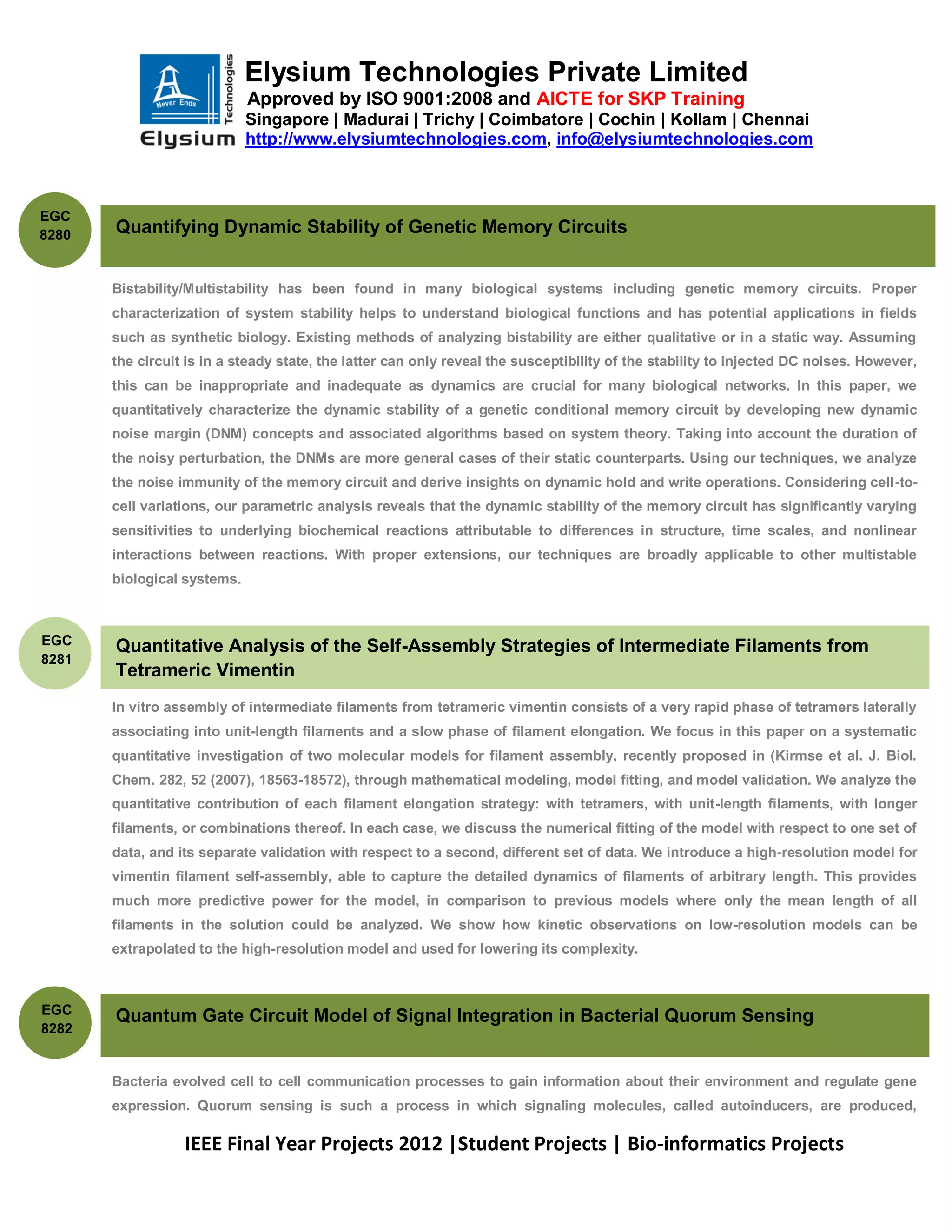 Elysium Technologies Private Limited
                             Approved by ISO 9001:2008 and AICTE for SKP Training
                             Singapore | Madurai | Trichy | Coimbatore | Cochin | Kollam | Chennai
                             http://www.elysiumtechnologies.com, info@elysiumtechnologies.com



EGC
8280   Quantifying Dynamic Stability of Genetic Memory Circuits


       Bistability/Multistability has been found in many biological systems including genetic memory circuits. Proper
       characterization of system stability helps to understand biological functions and has potential applications in fields
       such as synthetic biology. Existing methods of analyzing bistability are either qualitative or in a static way. Assuming
       the circuit is in a steady state, the latter can only reveal the susceptibility of the stability to injected DC noises. However,
       this can be inappropriate and inadequate as dynamics are crucial for many biological networks. In this paper, we
       quantitatively characterize the dynamic stability of a genetic conditional memory circuit by developing new dynamic
       noise margin (DNM) concepts and associated algorithms based on system theory. Taking into account the duration of
       the noisy perturbation, the DNMs are more general cases of their static counterparts. Using our techniques, we analyze
       the noise immunity of the memory circuit and derive insights on dynamic hold and write operations. Considering cell-to-
       cell variations, our parametric analysis reveals that the dynamic stability of the memory circuit has significantly varying
       sensitivities to underlying biochemical reactions attributable to differences in structure, time scales, and nonlinear
       interactions between reactions. With proper extensions, our techniques are broadly applicable to other multistable
       biological systems.



EGC    Quantitative Analysis of the Self-Assembly Strategies of Intermediate Filaments from
8281
       Tetrameric Vimentin
       In vitro assembly of intermediate filaments from tetrameric vimentin consists of a very rapid phase of tetramers laterally
       associating into unit-length filaments and a slow phase of filament elongation. We focus in this paper on a systematic
       quantitative investigation of two molecular models for filament assembly, recently proposed in (Kirmse et al. J. Biol.
       Chem. 282, 52 (2007), 18563-18572), through mathematical modeling, model fitting, and model validation. We analyze the
       quantitative contribution of each filament elongation strategy: with tetramers, with unit-length filaments, with longer
       filaments, or combinations thereof. In each case, we discuss the numerical fitting of the model with respect to one set of
       data, and its separate validation with respect to a second, different set of data. We introduce a high-resolution model for
       vimentin filament self-assembly, able to capture the detailed dynamics of filaments of arbitrary length. This provides
       much more predictive power for the model, in comparison to previous models where only the mean length of all
       filaments in the solution could be analyzed. We show how kinetic observations on low-resolution models can be
       extrapolated to the high-resolution model and used for lowering its complexity.



EGC
       Quantum Gate Circuit Model of Signal Integration in Bacterial Quorum Sensing
8282


       Bacteria evolved cell to cell communication processes to gain information about their environment and regulate gene
       expression. Quorum sensing is such a process in which signaling molecules, called autoinducers, are produced,

                  IEEE Final Year Projects 2012 |Student Projects | Bio-informatics Projects
 