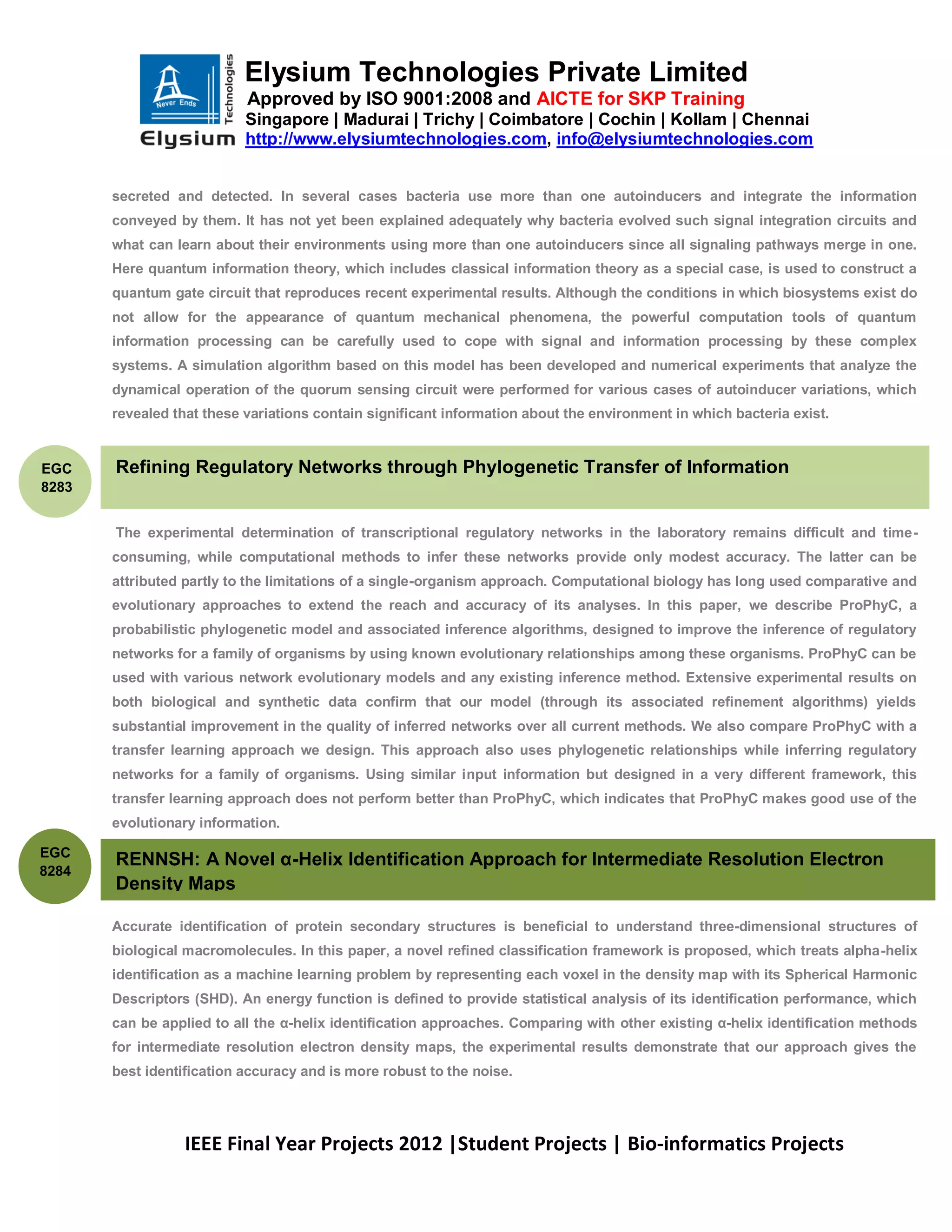 Elysium Technologies Private Limited
                           Approved by ISO 9001:2008 and AICTE for SKP Training
                           Singapore | Madurai | Trichy | Coimbatore | Cochin | Kollam | Chennai
                           http://www.elysiumtechnologies.com, info@elysiumtechnologies.com


       secreted and detected. In several cases bacteria use more than one autoinducers and integrate the information
       conveyed by them. It has not yet been explained adequately why bacteria evolved such signal integration circuits and
       what can learn about their environments using more than one autoinducers since all signaling pathways merge in one.
       Here quantum information theory, which includes classical information theory as a special case, is used to construct a
       quantum gate circuit that reproduces recent experimental results. Although the conditions in which biosystems exist do
       not allow for the appearance of quantum mechanical phenomena, the powerful computation tools of quantum
       information processing can be carefully used to cope with signal and information processing by these complex
       systems. A simulation algorithm based on this model has been developed and numerical experiments that analyze the
       dynamical operation of the quorum sensing circuit were performed for various cases of autoinducer variations, which
       revealed that these variations contain significant information about the environment in which bacteria exist.


EGC    Refining Regulatory Networks through Phylogenetic Transfer of Information
8283


       The experimental determination of transcriptional regulatory networks in the laboratory remains difficult and time-
       consuming, while computational methods to infer these networks provide only modest accuracy. The latter can be
       attributed partly to the limitations of a single-organism approach. Computational biology has long used comparative and
       evolutionary approaches to extend the reach and accuracy of its analyses. In this paper, we describe ProPhyC, a
       probabilistic phylogenetic model and associated inference algorithms, designed to improve the inference of regulatory
       networks for a family of organisms by using known evolutionary relationships among these organisms. ProPhyC can be
       used with various network evolutionary models and any existing inference method. Extensive experimental results on
       both biological and synthetic data confirm that our model (through its associated refinement algorithms) yields
       substantial improvement in the quality of inferred networks over all current methods. We also compare ProPhyC with a
       transfer learning approach we design. This approach also uses phylogenetic relationships while inferring regulatory
       networks for a family of organisms. Using similar input information but designed in a very different framework, this
       transfer learning approach does not perform better than ProPhyC, which indicates that ProPhyC makes good use of the
       evolutionary information.

EGC
       RENNSH: A Novel α-Helix Identification Approach for Intermediate Resolution Electron
8284
       Density Maps

       Accurate identification of protein secondary structures is beneficial to understand three-dimensional structures of
       biological macromolecules. In this paper, a novel refined classification framework is proposed, which treats alpha-helix
       identification as a machine learning problem by representing each voxel in the density map with its Spherical Harmonic
       Descriptors (SHD). An energy function is defined to provide statistical analysis of its identification performance, which
       can be applied to all the α-helix identification approaches. Comparing with other existing α-helix identification methods
       for intermediate resolution electron density maps, the experimental results demonstrate that our approach gives the
       best identification accuracy and is more robust to the noise.




                  IEEE Final Year Projects 2012 |Student Projects | Bio-informatics Projects
 