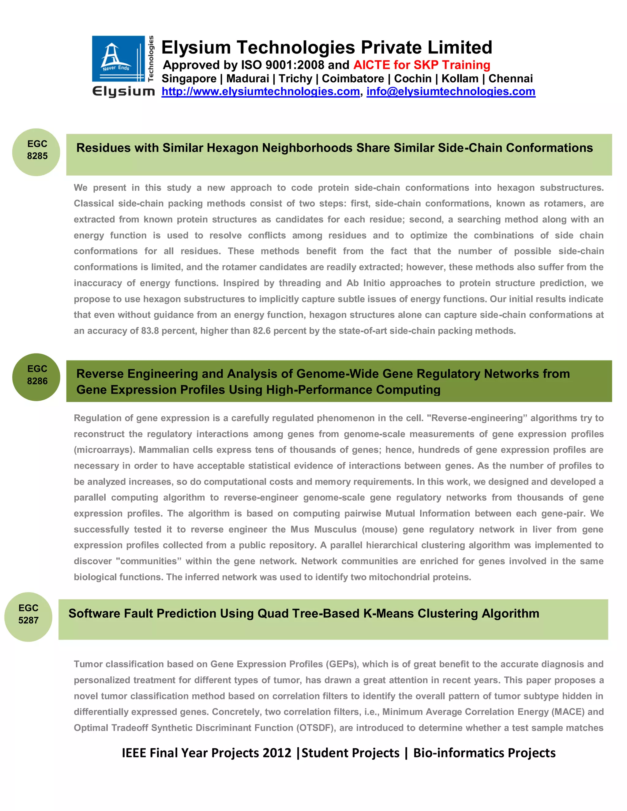 Elysium Technologies Private Limited
                            Approved by ISO 9001:2008 and AICTE for SKP Training
                            Singapore | Madurai | Trichy | Coimbatore | Cochin | Kollam | Chennai
                            http://www.elysiumtechnologies.com, info@elysiumtechnologies.com



 EGC
         Residues with Similar Hexagon Neighborhoods Share Similar Side-Chain Conformations
 8285


        We present in this study a new approach to code protein side-chain conformations into hexagon substructures.
        Classical side-chain packing methods consist of two steps: first, side-chain conformations, known as rotamers, are
        extracted from known protein structures as candidates for each residue; second, a searching method along with an
        energy function is used to resolve conflicts among residues and to optimize the combinations of side chain
        conformations for all residues. These methods benefit from the fact that the number of possible side-chain
        conformations is limited, and the rotamer candidates are readily extracted; however, these methods also suffer from the
        inaccuracy of energy functions. Inspired by threading and Ab Initio approaches to protein structure prediction, we
        propose to use hexagon substructures to implicitly capture subtle issues of energy functions. Our initial results indicate
        that even without guidance from an energy function, hexagon structures alone can capture side-chain conformations at
        an accuracy of 83.8 percent, higher than 82.6 percent by the state-of-art side-chain packing methods.



 EGC
         Reverse Engineering and Analysis of Genome-Wide Gene Regulatory Networks from
 8286
         Gene Expression Profiles Using High-Performance Computing

        Regulation of gene expression is a carefully regulated phenomenon in the cell. "Reverse-engineering” algorithms try to
        reconstruct the regulatory interactions among genes from genome-scale measurements of gene expression profiles
        (microarrays). Mammalian cells express tens of thousands of genes; hence, hundreds of gene expression profiles are
        necessary in order to have acceptable statistical evidence of interactions between genes. As the number of profiles to
        be analyzed increases, so do computational costs and memory requirements. In this work, we designed and developed a
        parallel computing algorithm to reverse-engineer genome-scale gene regulatory networks from thousands of gene
        expression profiles. The algorithm is based on computing pairwise Mutual Information between each gene-pair. We
        successfully tested it to reverse engineer the Mus Musculus (mouse) gene regulatory network in liver from gene
        expression profiles collected from a public repository. A parallel hierarchical clustering algorithm was implemented to
        discover "communities” within the gene network. Network communities are enriched for genes involved in the same
        biological functions. The inferred network was used to identify two mitochondrial proteins.


EGC
5287
        Software Fault Prediction Using Quad Tree-Based K-Means Clustering Algorithm



        Tumor classification based on Gene Expression Profiles (GEPs), which is of great benefit to the accurate diagnosis and
        personalized treatment for different types of tumor, has drawn a great attention in recent years. This paper proposes a
        novel tumor classification method based on correlation filters to identify the overall pattern of tumor subtype hidden in
        differentially expressed genes. Concretely, two correlation filters, i.e., Minimum Average Correlation Energy (MACE) and
        Optimal Tradeoff Synthetic Discriminant Function (OTSDF), are introduced to determine whether a test sample matches

                   IEEE Final Year Projects 2012 |Student Projects | Bio-informatics Projects
 