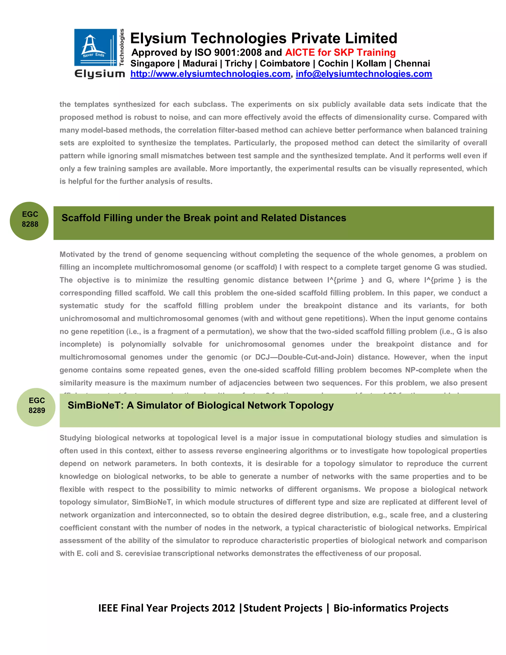 Elysium Technologies Private Limited
                              Approved by ISO 9001:2008 and AICTE for SKP Training
                             Singapore | Madurai | Trichy | Coimbatore | Cochin | Kollam | Chennai
                             http://www.elysiumtechnologies.com, info@elysiumtechnologies.com


        the templates synthesized for each subclass. The experiments on six publicly available data sets indicate that the
        proposed method is robust to noise, and can more effectively avoid the effects of dimensionality curse. Compared with
        many model-based methods, the correlation filter-based method can achieve better performance when balanced training
        sets are exploited to synthesize the templates. Particularly, the proposed method can detect the similarity of overall
        pattern while ignoring small mismatches between test sample and the synthesized template. And it performs well even if
        only a few training samples are available. More importantly, the experimental results can be visually represented, which
        is helpful for the further analysis of results.



EGC
        Scaffold Filling under the Break point and Related Distances
8288



        Motivated by the trend of genome sequencing without completing the sequence of the whole genomes, a problem on
        filling an incomplete multichromosomal genome (or scaffold) I with respect to a complete target genome G was studied.
        The objective is to minimize the resulting genomic distance between I^{prime } and G, where I^{prime } is the
        corresponding filled scaffold. We call this problem the one-sided scaffold filling problem. In this paper, we conduct a
        systematic study for the scaffold filling problem under the breakpoint distance and its variants, for both
        unichromosomal and multichromosomal genomes (with and without gene repetitions). When the input genome contains
        no gene repetition (i.e., is a fragment of a permutation), we show that the two-sided scaffold filling problem (i.e., G is also
        incomplete) is polynomially solvable for unichromosomal genomes under the breakpoint distance and for
        multichromosomal genomes under the genomic (or DCJ—Double-Cut-and-Join) distance. However, when the input
        genome contains some repeated genes, even the one-sided scaffold filling problem becomes NP-complete when the
        similarity measure is the maximum number of adjacencies between two sequences. For this problem, we also present
        efficient constant-factor approximation algorithms: factor-2 for the general case and factor 1.33 for the one-sided case.
 EGC
 8289
          SimBioNeT: A Simulator of Biological Network Topology


        Studying biological networks at topological level is a major issue in computational biology studies and simulation is
        often used in this context, either to assess reverse engineering algorithms or to investigate how topological properties
        depend on network parameters. In both contexts, it is desirable for a topology simulator to reproduce the current
        knowledge on biological networks, to be able to generate a number of networks with the same properties and to be
        flexible with respect to the possibility to mimic networks of different organisms. We propose a biological network
        topology simulator, SimBioNeT, in which module structures of different type and size are replicated at different level of
        network organization and interconnected, so to obtain the desired degree distribution, e.g., scale free, and a clustering
        coefficient constant with the number of nodes in the network, a typical characteristic of biological networks. Empirical
        assessment of the ability of the simulator to reproduce characteristic properties of biological network and comparison
        with E. coli and S. cerevisiae transcriptional networks demonstrates the effectiveness of our proposal.




                   IEEE Final Year Projects 2012 |Student Projects | Bio-informatics Projects
 