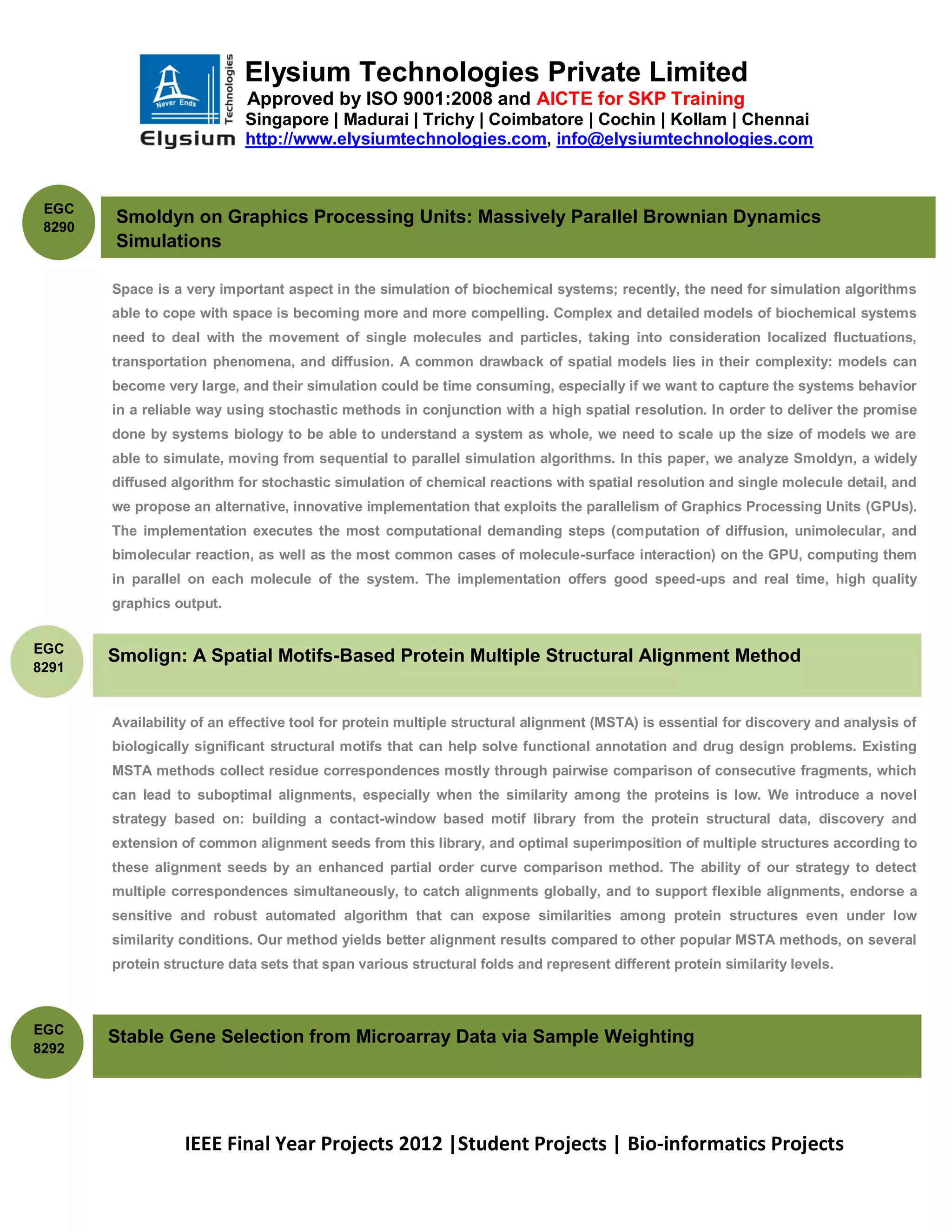 Elysium Technologies Private Limited
                             Approved by ISO 9001:2008 and AICTE for SKP Training
                            Singapore | Madurai | Trichy | Coimbatore | Cochin | Kollam | Chennai
                            http://www.elysiumtechnologies.com, info@elysiumtechnologies.com



 EGC
 8290
        Smoldyn on Graphics Processing Units: Massively Parallel Brownian Dynamics
        Simulations

        Space is a very important aspect in the simulation of biochemical systems; recently, the need for simulation algorithms
        able to cope with space is becoming more and more compelling. Complex and detailed models of biochemical systems
        need to deal with the movement of single molecules and particles, taking into consideration localized fluctuations,
        transportation phenomena, and diffusion. A common drawback of spatial models lies in their complexity: models can
        become very large, and their simulation could be time consuming, especially if we want to capture the systems behavior
        in a reliable way using stochastic methods in conjunction with a high spatial resolution. In order to deliver the promise
        done by systems biology to be able to understand a system as whole, we need to scale up the size of models we are
        able to simulate, moving from sequential to parallel simulation algorithms. In this paper, we analyze Smoldyn, a widely
        diffused algorithm for stochastic simulation of chemical reactions with spatial resolution and single molecule detail, and
        we propose an alternative, innovative implementation that exploits the parallelism of Graphics Processing Units (GPUs).
        The implementation executes the most computational demanding steps (computation of diffusion, unimolecular, and
        bimolecular reaction, as well as the most common cases of molecule-surface interaction) on the GPU, computing them
        in parallel on each molecule of the system. The implementation offers good speed-ups and real time, high quality
        graphics output.


EGC
        Smolign: A Spatial Motifs-Based Protein Multiple Structural Alignment Method
8291


        Availability of an effective tool for protein multiple structural alignment (MSTA) is essential for discovery and analysis of
        biologically significant structural motifs that can help solve functional annotation and drug design problems. Existing
        MSTA methods collect residue correspondences mostly through pairwise comparison of consecutive fragments, which
        can lead to suboptimal alignments, especially when the similarity among the proteins is low. We introduce a novel
        strategy based on: building a contact-window based motif library from the protein structural data, discovery and
        extension of common alignment seeds from this library, and optimal superimposition of multiple structures according to
        these alignment seeds by an enhanced partial order curve comparison method. The ability of our strategy to detect
        multiple correspondences simultaneously, to catch alignments globally, and to support flexible alignments, endorse a
        sensitive and robust automated algorithm that can expose similarities among protein structures even under low
        similarity conditions. Our method yields better alignment results compared to other popular MSTA methods, on several
        protein structure data sets that span various structural folds and represent different protein similarity levels.



EGC
        Stable Gene Selection from Microarray Data via Sample Weighting
8292




                   IEEE Final Year Projects 2012 |Student Projects | Bio-informatics Projects
 