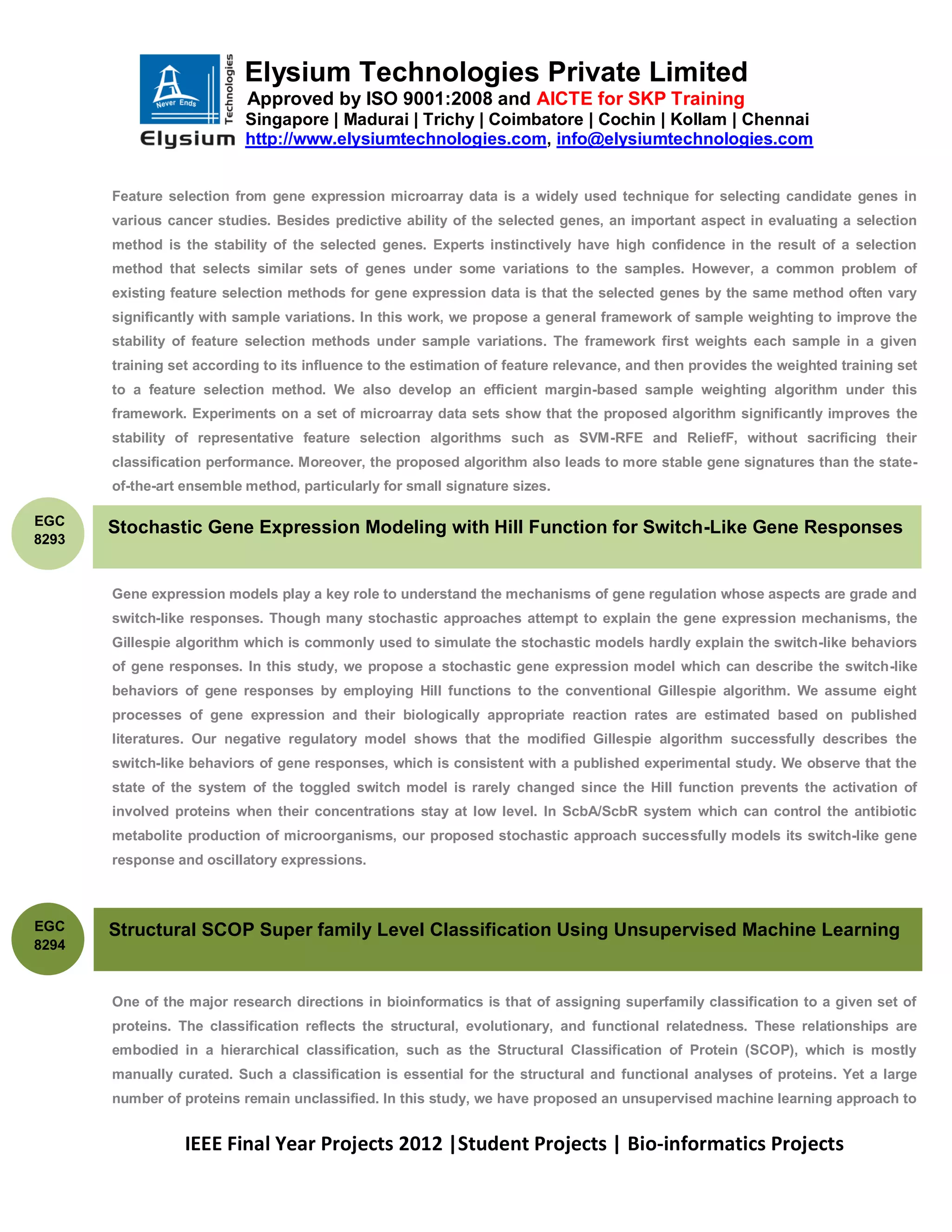 Elysium Technologies Private Limited
                           Approved by ISO 9001:2008 and AICTE for SKP Training
                           Singapore | Madurai | Trichy | Coimbatore | Cochin | Kollam | Chennai
                           http://www.elysiumtechnologies.com, info@elysiumtechnologies.com


       Feature selection from gene expression microarray data is a widely used technique for selecting candidate genes in
       various cancer studies. Besides predictive ability of the selected genes, an important aspect in evaluating a selection
       method is the stability of the selected genes. Experts instinctively have high confidence in the result of a selection
       method that selects similar sets of genes under some variations to the samples. However, a common problem of
       existing feature selection methods for gene expression data is that the selected genes by the same method often vary
       significantly with sample variations. In this work, we propose a general framework of sample weighting to improve the
       stability of feature selection methods under sample variations. The framework first weights each sample in a given
       training set according to its influence to the estimation of feature relevance, and then provides the weighted training set
       to a feature selection method. We also develop an efficient margin-based sample weighting algorithm under this
       framework. Experiments on a set of microarray data sets show that the proposed algorithm significantly improves the
       stability of representative feature selection algorithms such as SVM-RFE and ReliefF, without sacrificing their
       classification performance. Moreover, the proposed algorithm also leads to more stable gene signatures than the state-
       of-the-art ensemble method, particularly for small signature sizes.

EGC
       Stochastic Gene Expression Modeling with Hill Function for Switch-Like Gene Responses
8293


       Gene expression models play a key role to understand the mechanisms of gene regulation whose aspects are grade and
       switch-like responses. Though many stochastic approaches attempt to explain the gene expression mechanisms, the
       Gillespie algorithm which is commonly used to simulate the stochastic models hardly explain the switch-like behaviors
       of gene responses. In this study, we propose a stochastic gene expression model which can describe the switch-like
       behaviors of gene responses by employing Hill functions to the conventional Gillespie algorithm. We assume eight
       processes of gene expression and their biologically appropriate reaction rates are estimated based on published
       literatures. Our negative regulatory model shows that the modified Gillespie algorithm successfully describes the
       switch-like behaviors of gene responses, which is consistent with a published experimental study. We observe that the
       state of the system of the toggled switch model is rarely changed since the Hill function prevents the activation of
       involved proteins when their concentrations stay at low level. In ScbA/ScbR system which can control the antibiotic
       metabolite production of microorganisms, our proposed stochastic approach successfully models its switch-like gene
       response and oscillatory expressions.



EGC    Structural SCOP Super family Level Classification Using Unsupervised Machine Learning
8294



       One of the major research directions in bioinformatics is that of assigning superfamily classification to a given set of
       proteins. The classification reflects the structural, evolutionary, and functional relatedness. These relationships are
       embodied in a hierarchical classification, such as the Structural Classification of Protein (SCOP), which is mostly
       manually curated. Such a classification is essential for the structural and functional analyses of proteins. Yet a large
       number of proteins remain unclassified. In this study, we have proposed an unsupervised machine learning approach to


                  IEEE Final Year Projects 2012 |Student Projects | Bio-informatics Projects
 