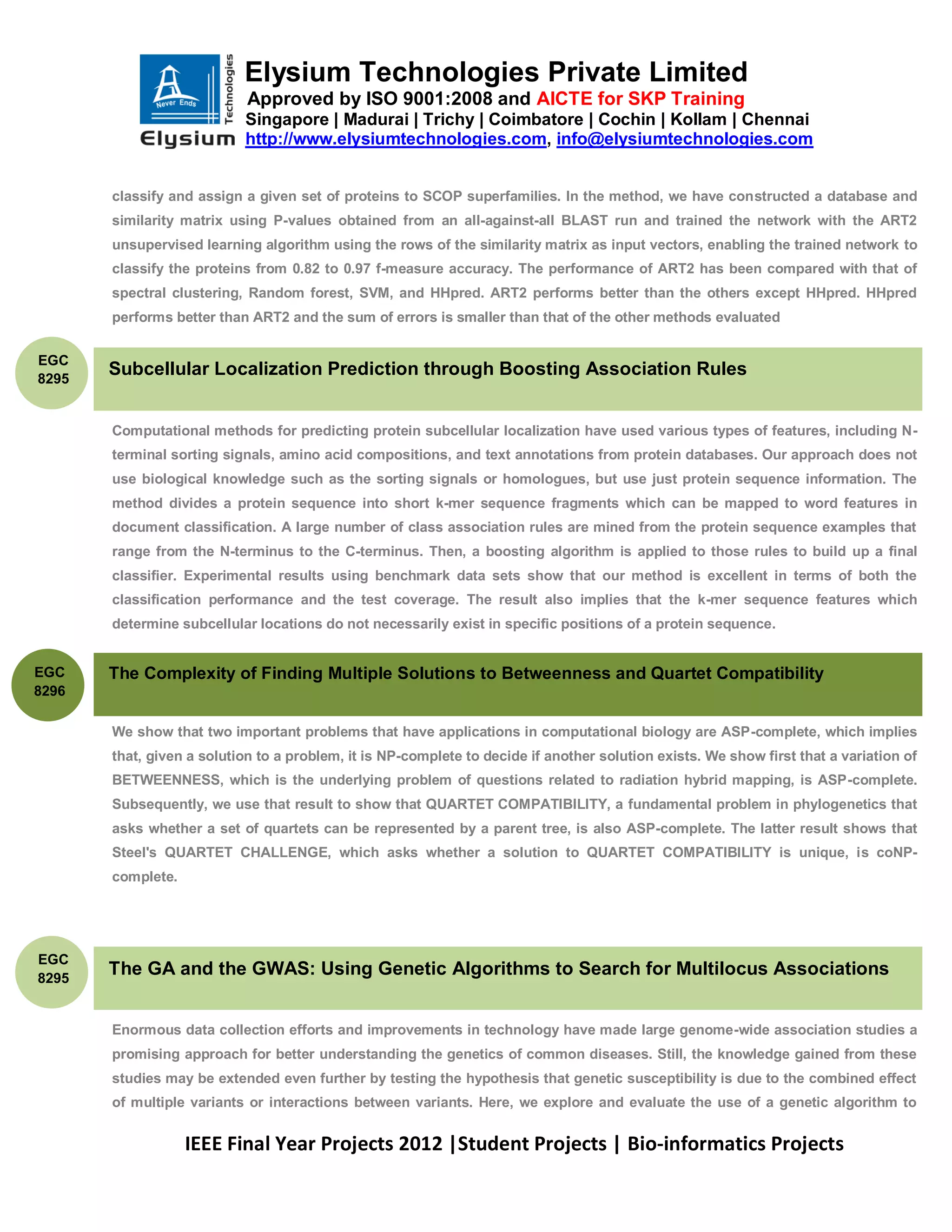 Elysium Technologies Private Limited
                            Approved by ISO 9001:2008 and AICTE for SKP Training
                           Singapore | Madurai | Trichy | Coimbatore | Cochin | Kollam | Chennai
                           http://www.elysiumtechnologies.com, info@elysiumtechnologies.com


       classify and assign a given set of proteins to SCOP superfamilies. In the method, we have constructed a database and
       similarity matrix using P-values obtained from an all-against-all BLAST run and trained the network with the ART2
       unsupervised learning algorithm using the rows of the similarity matrix as input vectors, enabling the trained network to
       classify the proteins from 0.82 to 0.97 f-measure accuracy. The performance of ART2 has been compared with that of
       spectral clustering, Random forest, SVM, and HHpred. ART2 performs better than the others except HHpred. HHpred
       performs better than ART2 and the sum of errors is smaller than that of the other methods evaluated


EGC
8295
       Subcellular Localization Prediction through Boosting Association Rules


       Computational methods for predicting protein subcellular localization have used various types of features, including N-
       terminal sorting signals, amino acid compositions, and text annotations from protein databases. Our approach does not
       use biological knowledge such as the sorting signals or homologues, but use just protein sequence information. The
       method divides a protein sequence into short k-mer sequence fragments which can be mapped to word features in
       document classification. A large number of class association rules are mined from the protein sequence examples that
       range from the N-terminus to the C-terminus. Then, a boosting algorithm is applied to those rules to build up a final
       classifier. Experimental results using benchmark data sets show that our method is excellent in terms of both the
       classification performance and the test coverage. The result also implies that the k-mer sequence features which
       determine subcellular locations do not necessarily exist in specific positions of a protein sequence.


EGC    The Complexity of Finding Multiple Solutions to Betweenness and Quartet Compatibility
8296

       We show that two important problems that have applications in computational biology are ASP-complete, which implies
       that, given a solution to a problem, it is NP-complete to decide if another solution exists. We show first that a variation of
       BETWEENNESS, which is the underlying problem of questions related to radiation hybrid mapping, is ASP-complete.
       Subsequently, we use that result to show that QUARTET COMPATIBILITY, a fundamental problem in phylogenetics that
       asks whether a set of quartets can be represented by a parent tree, is also ASP-complete. The latter result shows that
       Steel's QUARTET CHALLENGE, which asks whether a solution to QUARTET COMPATIBILITY is unique, is coNP-
       complete.




EGC
8295
       The GA and the GWAS: Using Genetic Algorithms to Search for Multilocus Associations


       Enormous data collection efforts and improvements in technology have made large genome-wide association studies a
       promising approach for better understanding the genetics of common diseases. Still, the knowledge gained from these
       studies may be extended even further by testing the hypothesis that genetic susceptibility is due to the combined effect
       of multiple variants or interactions between variants. Here, we explore and evaluate the use of a genetic algorithm to


                   IEEE Final Year Projects 2012 |Student Projects | Bio-informatics Projects
 