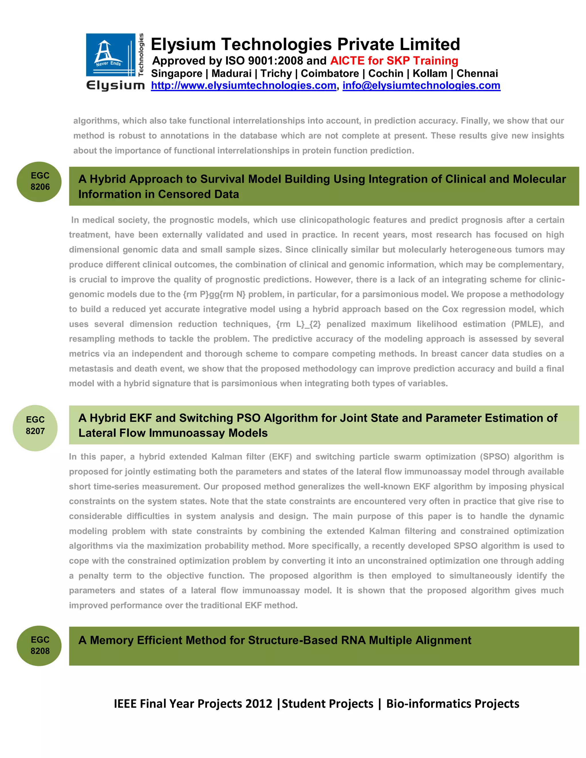 Elysium Technologies Private Limited
                           Approved by ISO 9001:2008 and AICTE for SKP Training
                           Singapore | Madurai | Trichy | Coimbatore | Cochin | Kollam | Chennai
                           http://www.elysiumtechnologies.com, info@elysiumtechnologies.com


        algorithms, which also take functional interrelationships into account, in prediction accuracy. Finally, we show that our
        method is robust to annotations in the database which are not complete at present. These results give new insights
        about the importance of functional interrelationships in protein function prediction.

EGC
         A Hybrid Approach to Survival Model Building Using Integration of Clinical and Molecular
8206
         Information in Censored Data

       In medical society, the prognostic models, which use clinicopathologic features and predict prognosis after a certain
       treatment, have been externally validated and used in practice. In recent years, most research has focused on high
       dimensional genomic data and small sample sizes. Since clinically similar but molecularly heterogeneous tumors may
       produce different clinical outcomes, the combination of clinical and genomic information, which may be complementary,
       is crucial to improve the quality of prognostic predictions. However, there is a lack of an integrating scheme for clinic-
       genomic models due to the {rm P}gg{rm N} problem, in particular, for a parsimonious model. We propose a methodology
       to build a reduced yet accurate integrative model using a hybrid approach based on the Cox regression model, which
       uses several dimension reduction techniques, {rm L}_{2} penalized maximum likelihood estimation (PMLE), and
       resampling methods to tackle the problem. The predictive accuracy of the modeling approach is assessed by several
       metrics via an independent and thorough scheme to compare competing methods. In breast cancer data studies on a
       metastasis and death event, we show that the proposed methodology can improve prediction accuracy and build a final
       model with a hybrid signature that is parsimonious when integrating both types of variables.



EGC      A Hybrid EKF and Switching PSO Algorithm for Joint State and Parameter Estimation of
8207     Lateral Flow Immunoassay Models
       In this paper, a hybrid extended Kalman filter (EKF) and switching particle swarm optimization (SPSO) algorithm is
       proposed for jointly estimating both the parameters and states of the lateral flow immunoassay model through available
       short time-series measurement. Our proposed method generalizes the well-known EKF algorithm by imposing physical
       constraints on the system states. Note that the state constraints are encountered very often in practice that give rise to
       considerable difficulties in system analysis and design. The main purpose of this paper is to handle the dynamic
       modeling problem with state constraints by combining the extended Kalman filtering and constrained optimization
       algorithms via the maximization probability method. More specifically, a recently developed SPSO algorithm is used to
       cope with the constrained optimization problem by converting it into an unconstrained optimization one through adding
       a penalty term to the objective function. The proposed algorithm is then employed to simultaneously identify the
       parameters and states of a lateral flow immunoassay model. It is shown that the proposed algorithm gives much
       improved performance over the traditional EKF method.


EGC      A Memory Efficient Method for Structure-Based RNA Multiple Alignment
8208




                  IEEE Final Year Projects 2012 |Student Projects | Bio-informatics Projects
 