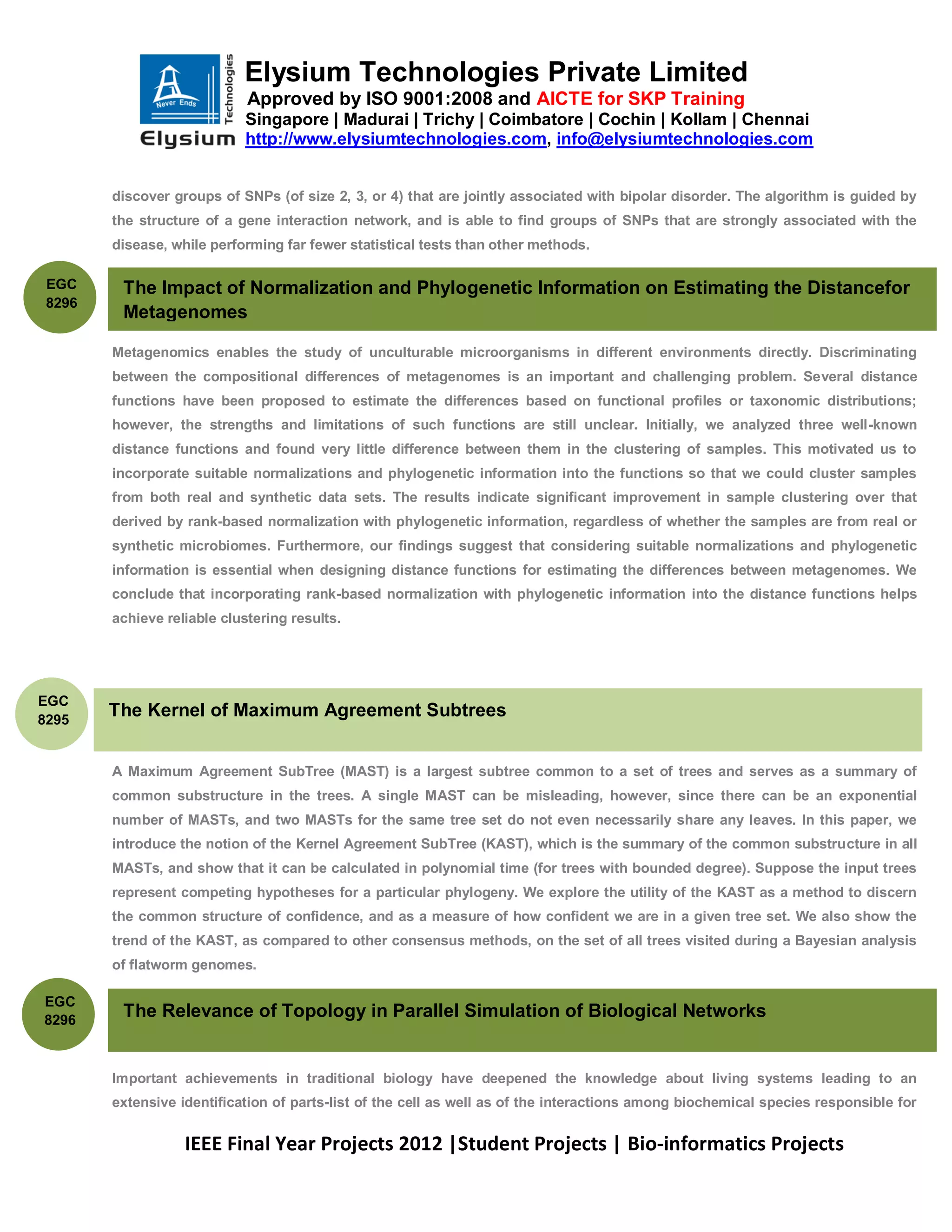 Elysium Technologies Private Limited
                             Approved by ISO 9001:2008 and AICTE for SKP Training
                            Singapore | Madurai | Trichy | Coimbatore | Cochin | Kollam | Chennai
                            http://www.elysiumtechnologies.com, info@elysiumtechnologies.com


        discover groups of SNPs (of size 2, 3, or 4) that are jointly associated with bipolar disorder. The algorithm is guided by
        the structure of a gene interaction network, and is able to find groups of SNPs that are strongly associated with the
        disease, while performing far fewer statistical tests than other methods.

 EGC     The Impact of Normalization and Phylogenetic Information on Estimating the Distancefor
 8296
         Metagenomes

        Metagenomics enables the study of unculturable microorganisms in different environments directly. Discriminating
        between the compositional differences of metagenomes is an important and challenging problem. Several distance
        functions have been proposed to estimate the differences based on functional profiles or taxonomic distributions;
        however, the strengths and limitations of such functions are still unclear. Initially, we analyzed three well-known
        distance functions and found very little difference between them in the clustering of samples. This motivated us to
        incorporate suitable normalizations and phylogenetic information into the functions so that we could cluster samples
        from both real and synthetic data sets. The results indicate significant improvement in sample clustering over that
        derived by rank-based normalization with phylogenetic information, regardless of whether the samples are from real or
        synthetic microbiomes. Furthermore, our findings suggest that considering suitable normalizations and phylogenetic
        information is essential when designing distance functions for estimating the differences between metagenomes. We
        conclude that incorporating rank-based normalization with phylogenetic information into the distance functions helps
        achieve reliable clustering results.




EGC
8295
        The Kernel of Maximum Agreement Subtrees


        A Maximum Agreement SubTree (MAST) is a largest subtree common to a set of trees and serves as a summary of
        common substructure in the trees. A single MAST can be misleading, however, since there can be an exponential
        number of MASTs, and two MASTs for the same tree set do not even necessarily share any leaves. In this paper, we
        introduce the notion of the Kernel Agreement SubTree (KAST), which is the summary of the common substructure in all
        MASTs, and show that it can be calculated in polynomial time (for trees with bounded degree). Suppose the input trees
        represent competing hypotheses for a particular phylogeny. We explore the utility of the KAST as a method to discern
        the common structure of confidence, and as a measure of how confident we are in a given tree set. We also show the
        trend of the KAST, as compared to other consensus methods, on the set of all trees visited during a Bayesian analysis
        of flatworm genomes.

EGC
8296
         The Relevance of Topology in Parallel Simulation of Biological Networks


        Important achievements in traditional biology have deepened the knowledge about living systems leading to an
        extensive identification of parts-list of the cell as well as of the interactions among biochemical species responsible for


                   IEEE Final Year Projects 2012 |Student Projects | Bio-informatics Projects
 