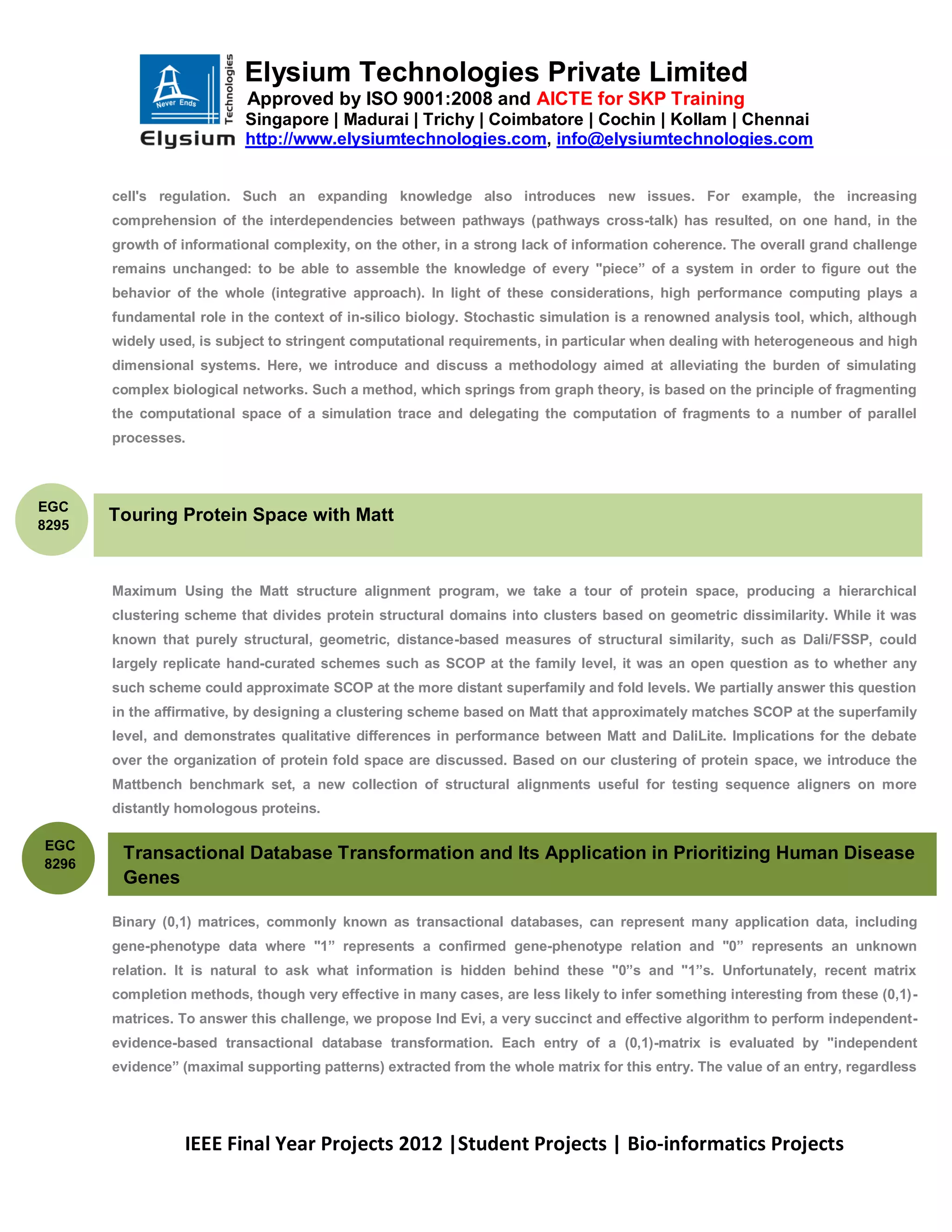 Elysium Technologies Private Limited
                           Approved by ISO 9001:2008 and AICTE for SKP Training
                           Singapore | Madurai | Trichy | Coimbatore | Cochin | Kollam | Chennai
                           http://www.elysiumtechnologies.com, info@elysiumtechnologies.com


       cell's regulation. Such an expanding knowledge also introduces new issues. For example, the increasing
       comprehension of the interdependencies between pathways (pathways cross-talk) has resulted, on one hand, in the
       growth of informational complexity, on the other, in a strong lack of information coherence. The overall grand challenge
       remains unchanged: to be able to assemble the knowledge of every "piece” of a system in order to figure out the
       behavior of the whole (integrative approach). In light of these considerations, high performance computing plays a
       fundamental role in the context of in-silico biology. Stochastic simulation is a renowned analysis tool, which, although
       widely used, is subject to stringent computational requirements, in particular when dealing with heterogeneous and high
       dimensional systems. Here, we introduce and discuss a methodology aimed at alleviating the burden of simulating
       complex biological networks. Such a method, which springs from graph theory, is based on the principle of fragmenting
       the computational space of a simulation trace and delegating the computation of fragments to a number of parallel
       processes.



EGC
8295
       Touring Protein Space with Matt



       Maximum Using the Matt structure alignment program, we take a tour of protein space, producing a hierarchical
       clustering scheme that divides protein structural domains into clusters based on geometric dissimilarity. While it was
       known that purely structural, geometric, distance-based measures of structural similarity, such as Dali/FSSP, could
       largely replicate hand-curated schemes such as SCOP at the family level, it was an open question as to whether any
       such scheme could approximate SCOP at the more distant superfamily and fold levels. We partially answer this question
       in the affirmative, by designing a clustering scheme based on Matt that approximately matches SCOP at the superfamily
       level, and demonstrates qualitative differences in performance between Matt and DaliLite. Implications for the debate
       over the organization of protein fold space are discussed. Based on our clustering of protein space, we introduce the
       Mattbench benchmark set, a new collection of structural alignments useful for testing sequence aligners on more
       distantly homologous proteins.

EGC
        Transactional Database Transformation and Its Application in Prioritizing Human Disease
8296
        Genes

       Binary (0,1) matrices, commonly known as transactional databases, can represent many application data, including
       gene-phenotype data where "1” represents a confirmed gene-phenotype relation and "0” represents an unknown
       relation. It is natural to ask what information is hidden behind these "0”s and "1”s. Unfortunately, recent matrix
       completion methods, though very effective in many cases, are less likely to infer something interesting from these (0,1)-
       matrices. To answer this challenge, we propose Ind Evi, a very succinct and effective algorithm to perform independent-
       evidence-based transactional database transformation. Each entry of a (0,1)-matrix is evaluated by "independent
       evidence” (maximal supporting patterns) extracted from the whole matrix for this entry. The value of an entry, regardless




                 IEEE Final Year Projects 2012 |Student Projects | Bio-informatics Projects
 