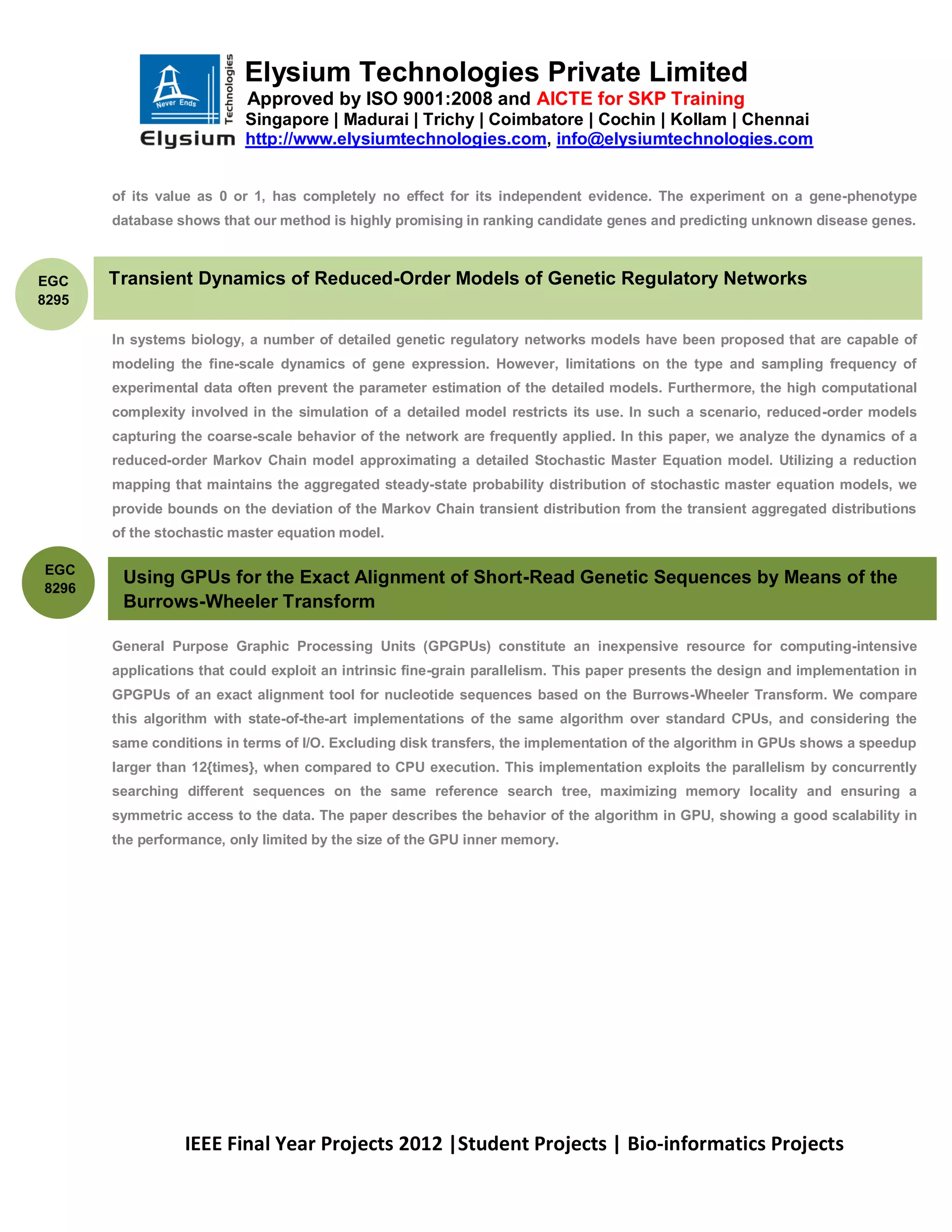 Elysium Technologies Private Limited
                           Approved by ISO 9001:2008 and AICTE for SKP Training
                           Singapore | Madurai | Trichy | Coimbatore | Cochin | Kollam | Chennai
                           http://www.elysiumtechnologies.com, info@elysiumtechnologies.com


       of its value as 0 or 1, has completely no effect for its independent evidence. The experiment on a gene-phenotype
       database shows that our method is highly promising in ranking candidate genes and predicting unknown disease genes.



EGC    Transient Dynamics of Reduced-Order Models of Genetic Regulatory Networks
8295

       In systems biology, a number of detailed genetic regulatory networks models have been proposed that are capable of
       modeling the fine-scale dynamics of gene expression. However, limitations on the type and sampling frequency of
       experimental data often prevent the parameter estimation of the detailed models. Furthermore, the high computational
       complexity involved in the simulation of a detailed model restricts its use. In such a scenario, reduced-order models
       capturing the coarse-scale behavior of the network are frequently applied. In this paper, we analyze the dynamics of a
       reduced-order Markov Chain model approximating a detailed Stochastic Master Equation model. Utilizing a reduction
       mapping that maintains the aggregated steady-state probability distribution of stochastic master equation models, we
       provide bounds on the deviation of the Markov Chain transient distribution from the transient aggregated distributions
       of the stochastic master equation model.

EGC
        Using GPUs for the Exact Alignment of Short-Read Genetic Sequences by Means of the
8296
        Burrows-Wheeler Transform

       General Purpose Graphic Processing Units (GPGPUs) constitute an inexpensive resource for computing-intensive
       applications that could exploit an intrinsic fine-grain parallelism. This paper presents the design and implementation in
       GPGPUs of an exact alignment tool for nucleotide sequences based on the Burrows-Wheeler Transform. We compare
       this algorithm with state-of-the-art implementations of the same algorithm over standard CPUs, and considering the
       same conditions in terms of I/O. Excluding disk transfers, the implementation of the algorithm in GPUs shows a speedup
       larger than 12{times}, when compared to CPU execution. This implementation exploits the parallelism by concurrently
       searching different sequences on the same reference search tree, maximizing memory locality and ensuring a
       symmetric access to the data. The paper describes the behavior of the algorithm in GPU, showing a good scalability in
       the performance, only limited by the size of the GPU inner memory.




                 IEEE Final Year Projects 2012 |Student Projects | Bio-informatics Projects
 