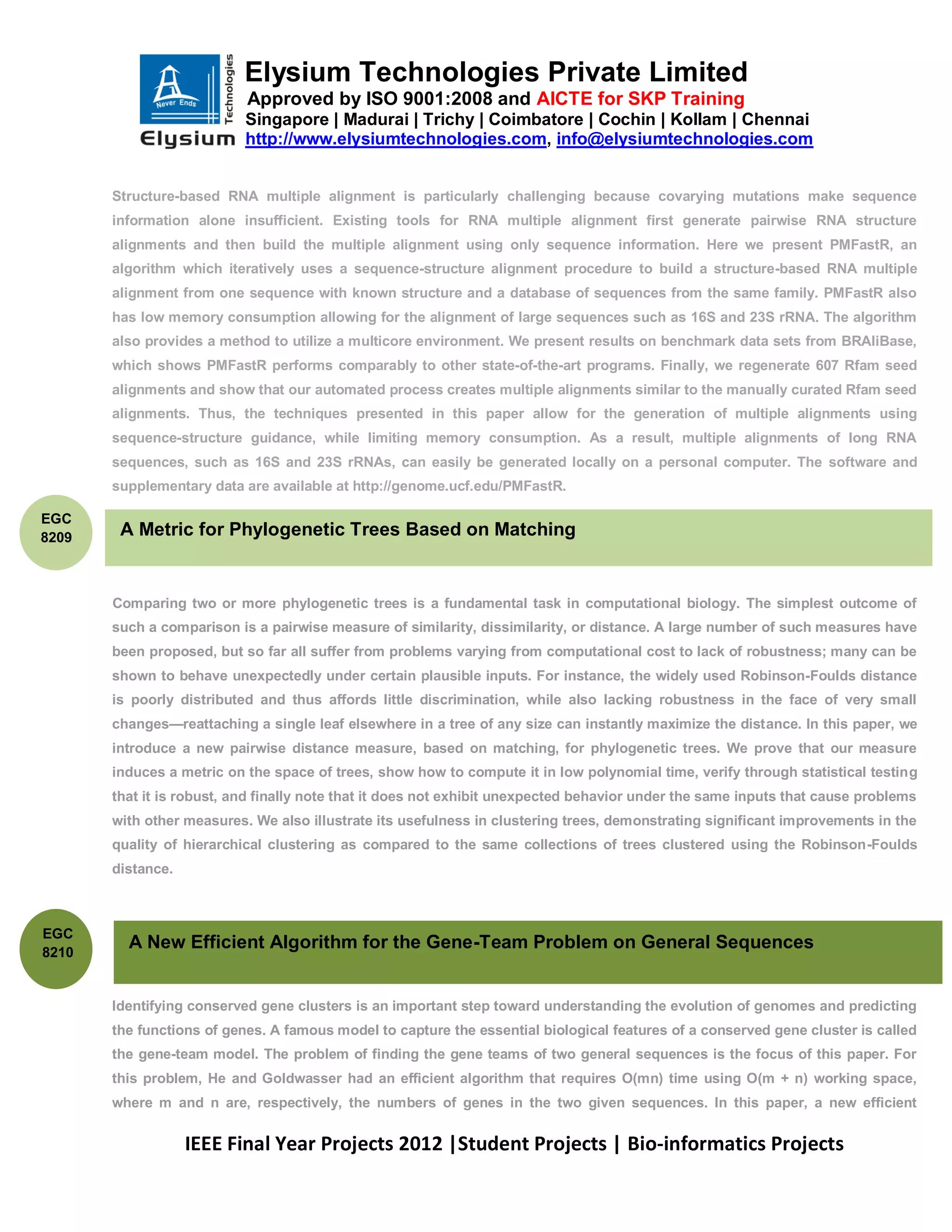 Elysium Technologies Private Limited
                           Approved by ISO 9001:2008 and AICTE for SKP Training
                           Singapore | Madurai | Trichy | Coimbatore | Cochin | Kollam | Chennai
                           http://www.elysiumtechnologies.com, info@elysiumtechnologies.com


       Structure-based RNA multiple alignment is particularly challenging because covarying mutations make sequence
       information alone insufficient. Existing tools for RNA multiple alignment first generate pairwise RNA structure
       alignments and then build the multiple alignment using only sequence information. Here we present PMFastR, an
       algorithm which iteratively uses a sequence-structure alignment procedure to build a structure-based RNA multiple
       alignment from one sequence with known structure and a database of sequences from the same family. PMFastR also
       has low memory consumption allowing for the alignment of large sequences such as 16S and 23S rRNA. The algorithm
       also provides a method to utilize a multicore environment. We present results on benchmark data sets from BRAliBase,
       which shows PMFastR performs comparably to other state-of-the-art programs. Finally, we regenerate 607 Rfam seed
       alignments and show that our automated process creates multiple alignments similar to the manually curated Rfam seed
       alignments. Thus, the techniques presented in this paper allow for the generation of multiple alignments using
       sequence-structure guidance, while limiting memory consumption. As a result, multiple alignments of long RNA
       sequences, such as 16S and 23S rRNAs, can easily be generated locally on a personal computer. The software and
       supplementary data are available at http://genome.ucf.edu/PMFastR.

EGC
8209    A Metric for Phylogenetic Trees Based on Matching


       Comparing two or more phylogenetic trees is a fundamental task in computational biology. The simplest outcome of
       such a comparison is a pairwise measure of similarity, dissimilarity, or distance. A large number of such measures have
       been proposed, but so far all suffer from problems varying from computational cost to lack of robustness; many can be
       shown to behave unexpectedly under certain plausible inputs. For instance, the widely used Robinson-Foulds distance
       is poorly distributed and thus affords little discrimination, while also lacking robustness in the face of very small
       changes—reattaching a single leaf elsewhere in a tree of any size can instantly maximize the distance. In this paper, we
       introduce a new pairwise distance measure, based on matching, for phylogenetic trees. We prove that our measure
       induces a metric on the space of trees, show how to compute it in low polynomial time, verify through statistical testing
       that it is robust, and finally note that it does not exhibit unexpected behavior under the same inputs that cause problems
       with other measures. We also illustrate its usefulness in clustering trees, demonstrating significant improvements in the
       quality of hierarchical clustering as compared to the same collections of trees clustered using the Robinson-Foulds
       distance.



EGC
8210
         A New Efficient Algorithm for the Gene-Team Problem on General Sequences


       Identifying conserved gene clusters is an important step toward understanding the evolution of genomes and predicting
       the functions of genes. A famous model to capture the essential biological features of a conserved gene cluster is called
       the gene-team model. The problem of finding the gene teams of two general sequences is the focus of this paper. For
       this problem, He and Goldwasser had an efficient algorithm that requires O(mn) time using O(m + n) working space,
       where m and n are, respectively, the numbers of genes in the two given sequences. In this paper, a new efficient


                   IEEE Final Year Projects 2012 |Student Projects | Bio-informatics Projects
 