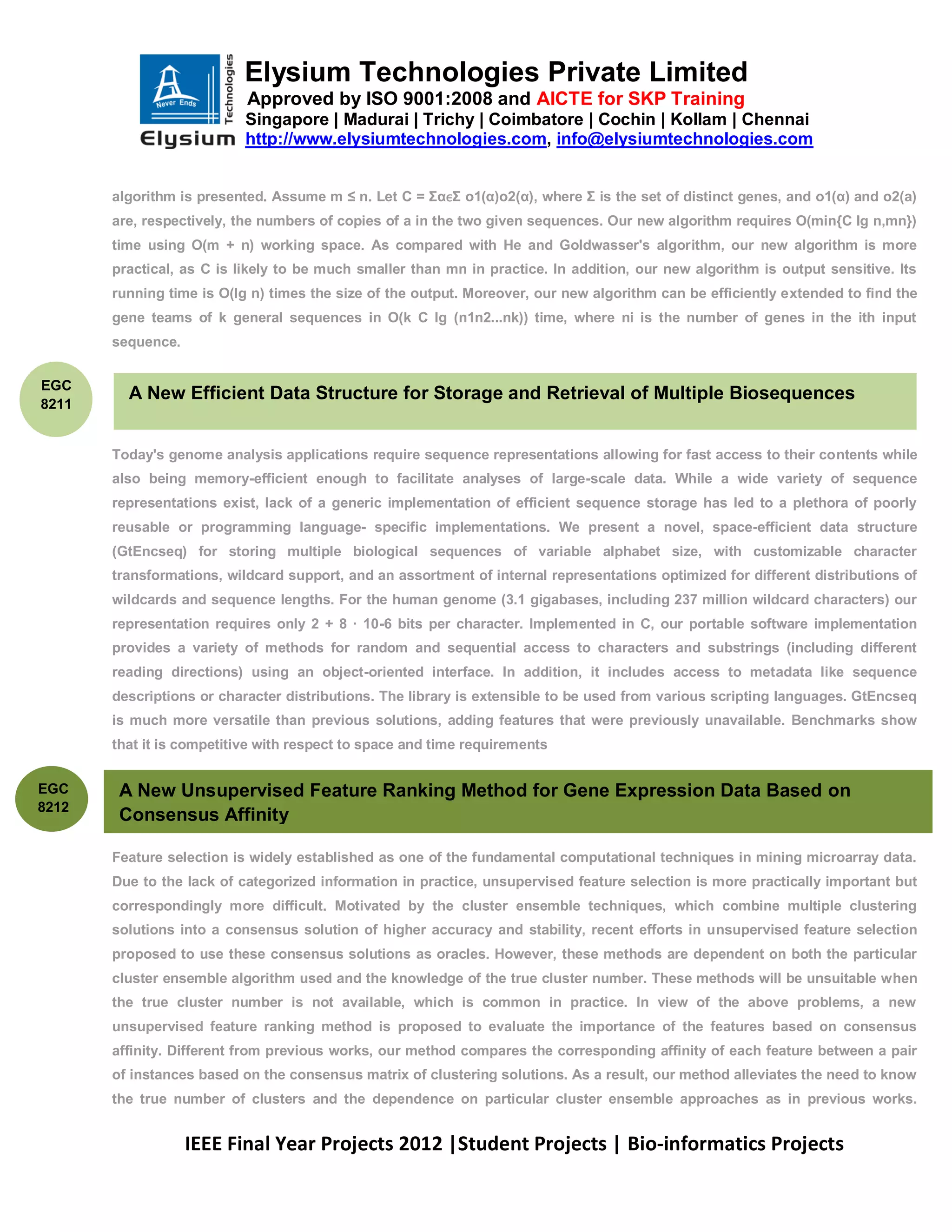 Elysium Technologies Private Limited
                           Approved by ISO 9001:2008 and AICTE for SKP Training
                           Singapore | Madurai | Trichy | Coimbatore | Cochin | Kollam | Chennai
                           http://www.elysiumtechnologies.com, info@elysiumtechnologies.com


       algorithm is presented. Assume m ≤ n. Let C = ΣαϵΣ o1(α)o2(α), where Σ is the set of distinct genes, and o1(α) and o2(a)
       are, respectively, the numbers of copies of a in the two given sequences. Our new algorithm requires O(min{C lg n,mn})
       time using O(m + n) working space. As compared with He and Goldwasser's algorithm, our new algorithm is more
       practical, as C is likely to be much smaller than mn in practice. In addition, our new algorithm is output sensitive. Its
       running time is O(lg n) times the size of the output. Moreover, our new algorithm can be efficiently extended to find the
       gene teams of k general sequences in O(k C Ig (n1n2...nk)) time, where ni is the number of genes in the ith input
       sequence.


EGC
         A New Efficient Data Structure for Storage and Retrieval of Multiple Biosequences
8211


       Today's genome analysis applications require sequence representations allowing for fast access to their contents while
       also being memory-efficient enough to facilitate analyses of large-scale data. While a wide variety of sequence
       representations exist, lack of a generic implementation of efficient sequence storage has led to a plethora of poorly
       reusable or programming language- specific implementations. We present a novel, space-efficient data structure
       (GtEncseq) for storing multiple biological sequences of variable alphabet size, with customizable character
       transformations, wildcard support, and an assortment of internal representations optimized for different distributions of
       wildcards and sequence lengths. For the human genome (3.1 gigabases, including 237 million wildcard characters) our
       representation requires only 2 + 8 · 10-6 bits per character. Implemented in C, our portable software implementation
       provides a variety of methods for random and sequential access to characters and substrings (including different
       reading directions) using an object-oriented interface. In addition, it includes access to metadata like sequence
       descriptions or character distributions. The library is extensible to be used from various scripting languages. GtEncseq
       is much more versatile than previous solutions, adding features that were previously unavailable. Benchmarks show
       that it is competitive with respect to space and time requirements


EGC     A New Unsupervised Feature Ranking Method for Gene Expression Data Based on
8212
        Consensus Affinity

       Feature selection is widely established as one of the fundamental computational techniques in mining microarray data.
       Due to the lack of categorized information in practice, unsupervised feature selection is more practically important but
       correspondingly more difficult. Motivated by the cluster ensemble techniques, which combine multiple clustering
       solutions into a consensus solution of higher accuracy and stability, recent efforts in unsupervised feature selection
       proposed to use these consensus solutions as oracles. However, these methods are dependent on both the particular
       cluster ensemble algorithm used and the knowledge of the true cluster number. These methods will be unsuitable when
       the true cluster number is not available, which is common in practice. In view of the above problems, a new
       unsupervised feature ranking method is proposed to evaluate the importance of the features based on consensus
       affinity. Different from previous works, our method compares the corresponding affinity of each feature between a pair
       of instances based on the consensus matrix of clustering solutions. As a result, our method alleviates the need to know
       the true number of clusters and the dependence on particular cluster ensemble approaches as in previous works.


                   IEEE Final Year Projects 2012 |Student Projects | Bio-informatics Projects
 